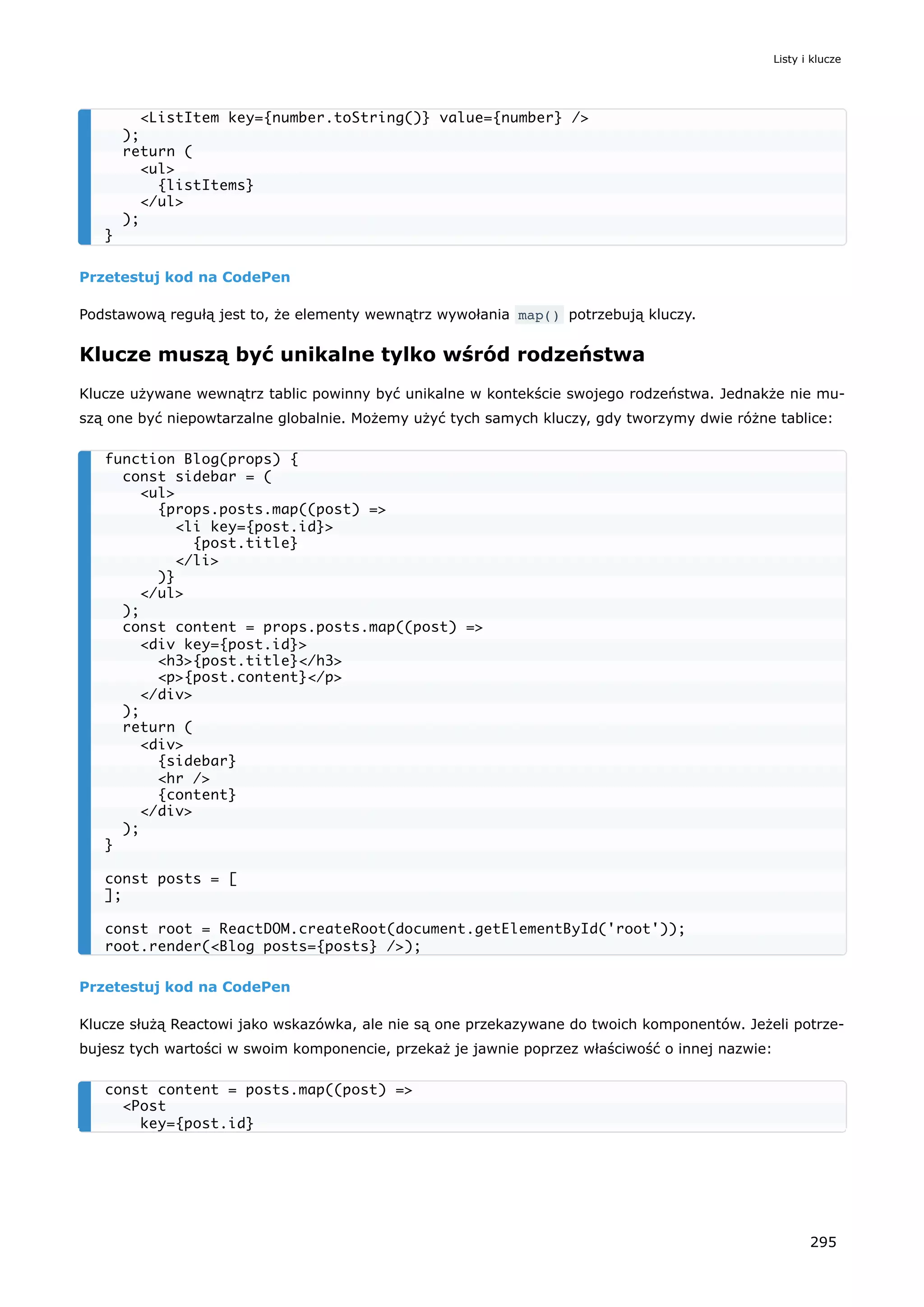 Przetestuj kod na CodePen
Podstawową regułą jest to, że elementy wewnątrz wywołania map() potrzebują kluczy.
Klucze muszą być unikalne tylko wśród rodzeństwa
Klucze używane wewnątrz tablic powinny być unikalne w kontekście swojego rodzeństwa. Jednakże nie mu-
szą one być niepowtarzalne globalnie. Możemy użyć tych samych kluczy, gdy tworzymy dwie różne tablice:
Przetestuj kod na CodePen
Klucze służą Reactowi jako wskazówka, ale nie są one przekazywane do twoich komponentów. Jeżeli potrze-
bujesz tych wartości w swoim komponencie, przekaż je jawnie poprzez właściwość o innej nazwie:
<ListItem key={number.toString()} value={number} />
);
return (
<ul>
{listItems}
</ul>
);
}
function Blog(props) {
const sidebar = (
<ul>
{props.posts.map((post) =>
<li key={post.id}>
{post.title}
</li>
)}
</ul>
);
const content = props.posts.map((post) =>
<div key={post.id}>
<h3>{post.title}</h3>
<p>{post.content}</p>
</div>
);
return (
<div>
{sidebar}
<hr />
{content}
</div>
);
}
const posts = [
];
const root = ReactDOM.createRoot(document.getElementById('root'));
root.render(<Blog posts={posts} />);
const content = posts.map((post) =>
<Post
key={post.id}
Listy i klucze
295
 