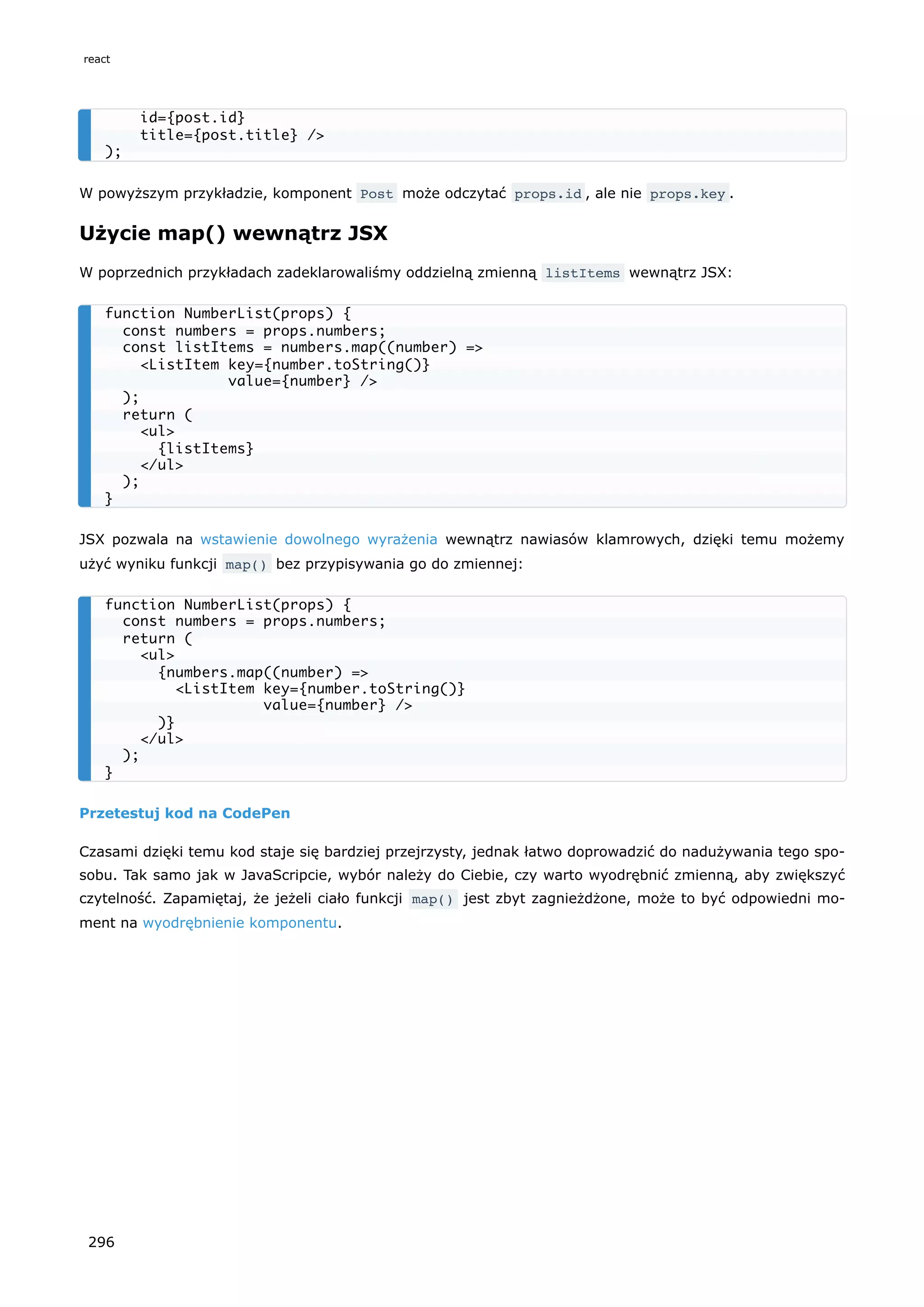 W powyższym przykładzie, komponent Post może odczytać props.id , ale nie props.key .
Użycie map() wewnątrz JSX
W poprzednich przykładach zadeklarowaliśmy oddzielną zmienną listItems wewnątrz JSX:
JSX pozwala na wstawienie dowolnego wyrażenia wewnątrz nawiasów klamrowych, dzięki temu możemy
użyć wyniku funkcji map() bez przypisywania go do zmiennej:
Przetestuj kod na CodePen
Czasami dzięki temu kod staje się bardziej przejrzysty, jednak łatwo doprowadzić do nadużywania tego spo-
sobu. Tak samo jak w JavaScripcie, wybór należy do Ciebie, czy warto wyodrębnić zmienną, aby zwiększyć
czytelność. Zapamiętaj, że jeżeli ciało funkcji map() jest zbyt zagnieżdżone, może to być odpowiedni mo-
ment na wyodrębnienie komponentu.
id={post.id}
title={post.title} />
);
function NumberList(props) {
const numbers = props.numbers;
const listItems = numbers.map((number) =>
<ListItem key={number.toString()}
value={number} />
);
return (
<ul>
{listItems}
</ul>
);
}
function NumberList(props) {
const numbers = props.numbers;
return (
<ul>
{numbers.map((number) =>
<ListItem key={number.toString()}
value={number} />
)}
</ul>
);
}
react
296
 