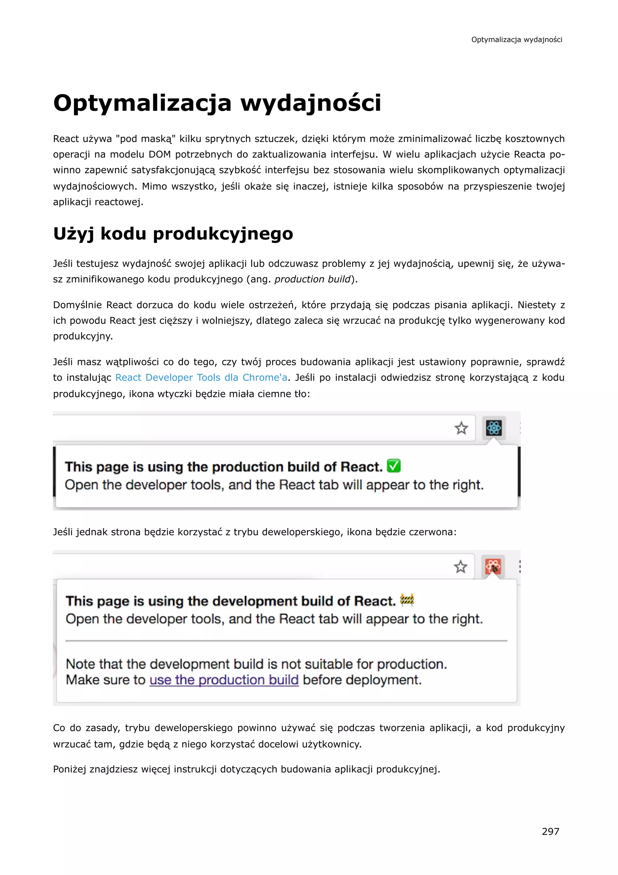 Optymalizacja wydajności
React używa "pod maską" kilku sprytnych sztuczek, dzięki którym może zminimalizować liczbę kosztownych
operacji na modelu DOM potrzebnych do zaktualizowania interfejsu. W wielu aplikacjach użycie Reacta po-
winno zapewnić satysfakcjonującą szybkość interfejsu bez stosowania wielu skomplikowanych optymalizacji
wydajnościowych. Mimo wszystko, jeśli okaże się inaczej, istnieje kilka sposobów na przyspieszenie twojej
aplikacji reactowej.
Użyj kodu produkcyjnego
Jeśli testujesz wydajność swojej aplikacji lub odczuwasz problemy z jej wydajnością, upewnij się, że używa-
sz zminifikowanego kodu produkcyjnego (ang. production build).
Domyślnie React dorzuca do kodu wiele ostrzeżeń, które przydają się podczas pisania aplikacji. Niestety z
ich powodu React jest cięższy i wolniejszy, dlatego zaleca się wrzucać na produkcję tylko wygenerowany kod
produkcyjny.
Jeśli masz wątpliwości co do tego, czy twój proces budowania aplikacji jest ustawiony poprawnie, sprawdź
to instalując React Developer Tools dla Chrome'a. Jeśli po instalacji odwiedzisz stronę korzystającą z kodu
produkcyjnego, ikona wtyczki będzie miała ciemne tło:
Jeśli jednak strona będzie korzystać z trybu deweloperskiego, ikona będzie czerwona:
Co do zasady, trybu deweloperskiego powinno używać się podczas tworzenia aplikacji, a kod produkcyjny
wrzucać tam, gdzie będą z niego korzystać docelowi użytkownicy.
Poniżej znajdziesz więcej instrukcji dotyczących budowania aplikacji produkcyjnej.
Optymalizacja wydajności
297
 
