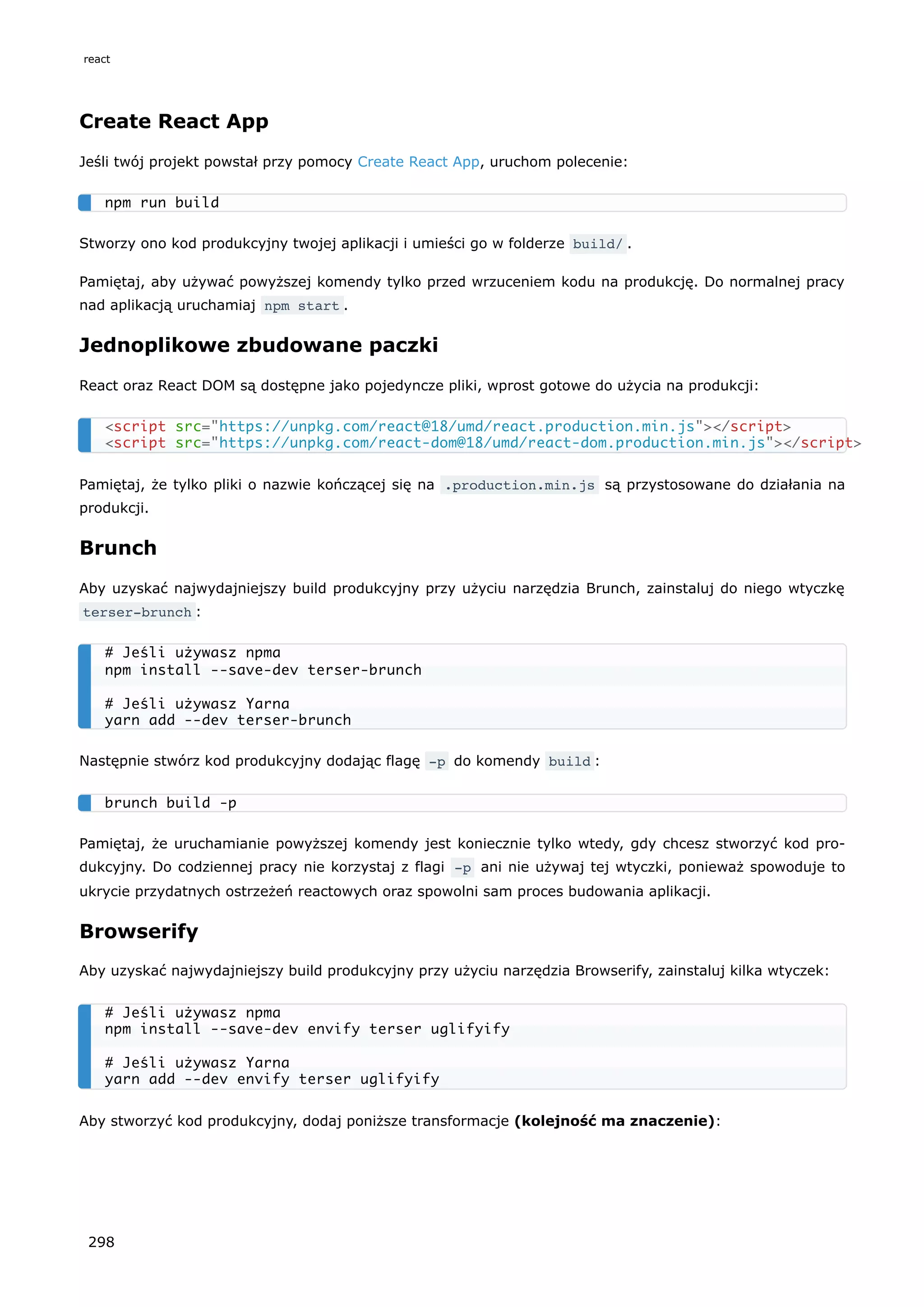 Create React App
Jeśli twój projekt powstał przy pomocy Create React App, uruchom polecenie:
Stworzy ono kod produkcyjny twojej aplikacji i umieści go w folderze build/ .
Pamiętaj, aby używać powyższej komendy tylko przed wrzuceniem kodu na produkcję. Do normalnej pracy
nad aplikacją uruchamiaj npm start .
Jednoplikowe zbudowane paczki
React oraz React DOM są dostępne jako pojedyncze pliki, wprost gotowe do użycia na produkcji:
Pamiętaj, że tylko pliki o nazwie kończącej się na .production.min.js są przystosowane do działania na
produkcji.
Brunch
Aby uzyskać najwydajniejszy build produkcyjny przy użyciu narzędzia Brunch, zainstaluj do niego wtyczkę
terser-brunch :
Następnie stwórz kod produkcyjny dodając flagę -p do komendy build :
Pamiętaj, że uruchamianie powyższej komendy jest koniecznie tylko wtedy, gdy chcesz stworzyć kod pro-
dukcyjny. Do codziennej pracy nie korzystaj z flagi -p ani nie używaj tej wtyczki, ponieważ spowoduje to
ukrycie przydatnych ostrzeżeń reactowych oraz spowolni sam proces budowania aplikacji.
Browserify
Aby uzyskać najwydajniejszy build produkcyjny przy użyciu narzędzia Browserify, zainstaluj kilka wtyczek:
Aby stworzyć kod produkcyjny, dodaj poniższe transformacje (kolejność ma znaczenie):
npm run build
<script src="https://unpkg.com/react@18/umd/react.production.min.js"></script>
<script src="https://unpkg.com/react-dom@18/umd/react-dom.production.min.js"></script>
# Jeśli używasz npma
npm install --save-dev terser-brunch
# Jeśli używasz Yarna
yarn add --dev terser-brunch
brunch build -p
# Jeśli używasz npma
npm install --save-dev envify terser uglifyify
# Jeśli używasz Yarna
yarn add --dev envify terser uglifyify
react
298
 