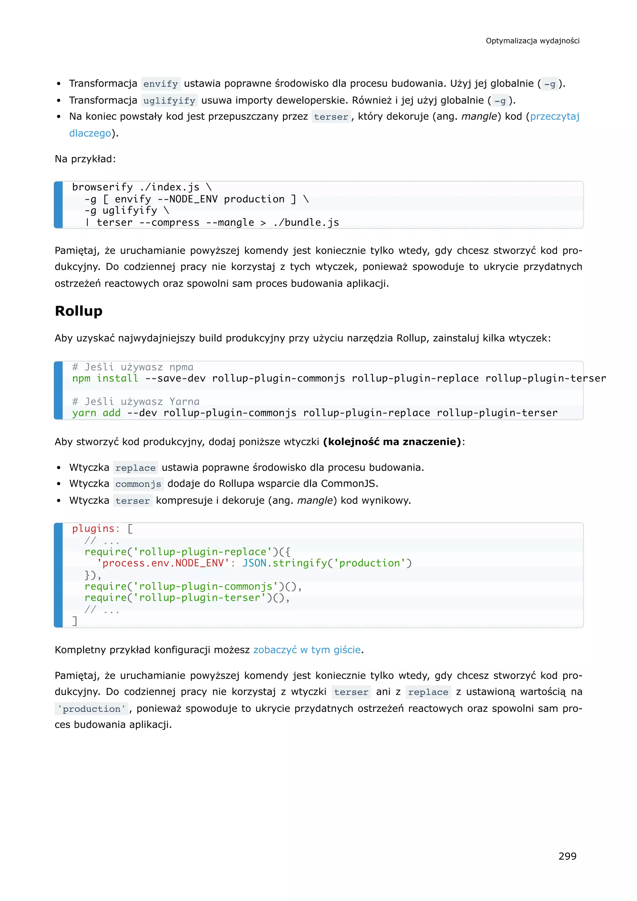Transformacja envify ustawia poprawne środowisko dla procesu budowania. Użyj jej globalnie ( -g ).
Transformacja uglifyify usuwa importy deweloperskie. Również i jej użyj globalnie ( -g ).
Na koniec powstały kod jest przepuszczany przez terser , który dekoruje (ang. mangle) kod (przeczytaj
dlaczego).
Na przykład:
Pamiętaj, że uruchamianie powyższej komendy jest koniecznie tylko wtedy, gdy chcesz stworzyć kod pro-
dukcyjny. Do codziennej pracy nie korzystaj z tych wtyczek, ponieważ spowoduje to ukrycie przydatnych
ostrzeżeń reactowych oraz spowolni sam proces budowania aplikacji.
Rollup
Aby uzyskać najwydajniejszy build produkcyjny przy użyciu narzędzia Rollup, zainstaluj kilka wtyczek:
Aby stworzyć kod produkcyjny, dodaj poniższe wtyczki (kolejność ma znaczenie):
Wtyczka replace ustawia poprawne środowisko dla procesu budowania.
Wtyczka commonjs dodaje do Rollupa wsparcie dla CommonJS.
Wtyczka terser kompresuje i dekoruje (ang. mangle) kod wynikowy.
Kompletny przykład konfiguracji możesz zobaczyć w tym giście.
Pamiętaj, że uruchamianie powyższej komendy jest koniecznie tylko wtedy, gdy chcesz stworzyć kod pro-
dukcyjny. Do codziennej pracy nie korzystaj z wtyczki terser ani z replace z ustawioną wartością na
'production' , ponieważ spowoduje to ukrycie przydatnych ostrzeżeń reactowych oraz spowolni sam pro-
ces budowania aplikacji.
browserify ./index.js 
-g [ envify --NODE_ENV production ] 
-g uglifyify 
| terser --compress --mangle > ./bundle.js
# Jeśli używasz npma
npm install --save-dev rollup-plugin-commonjs rollup-plugin-replace rollup-plugin-terser
# Jeśli używasz Yarna
yarn add --dev rollup-plugin-commonjs rollup-plugin-replace rollup-plugin-terser
plugins: [
// ...
require('rollup-plugin-replace')({
'process.env.NODE_ENV': JSON.stringify('production')
}),
require('rollup-plugin-commonjs')(),
require('rollup-plugin-terser')(),
// ...
]
Optymalizacja wydajności
299
 