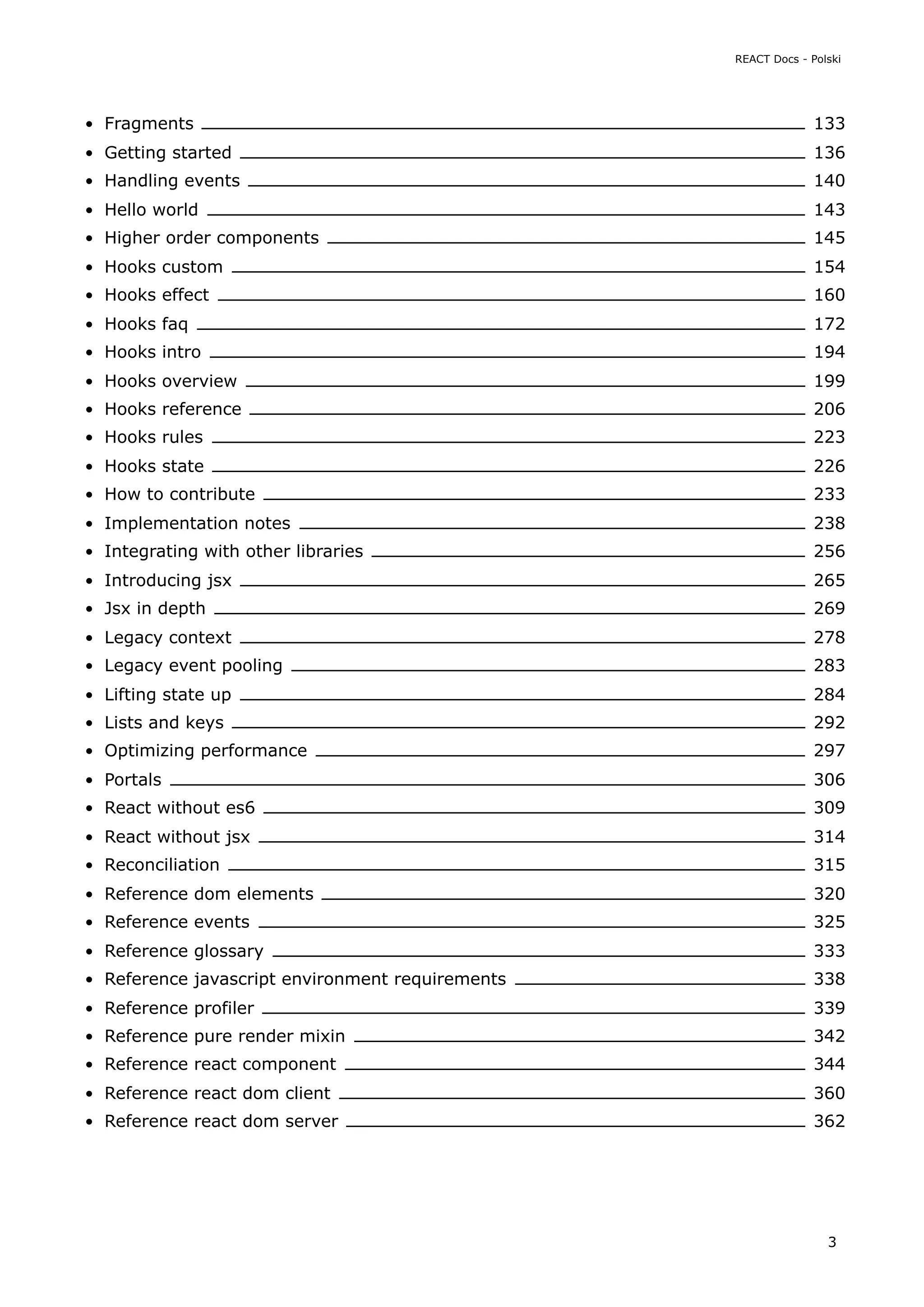 Fragments 133
Getting started 136
Handling events 140
Hello world 143
Higher order components 145
Hooks custom 154
Hooks effect 160
Hooks faq 172
Hooks intro 194
Hooks overview 199
Hooks reference 206
Hooks rules 223
Hooks state 226
How to contribute 233
Implementation notes 238
Integrating with other libraries 256
Introducing jsx 265
Jsx in depth 269
Legacy context 278
Legacy event pooling 283
Lifting state up 284
Lists and keys 292
Optimizing performance 297
Portals 306
React without es6 309
React without jsx 314
Reconciliation 315
Reference dom elements 320
Reference events 325
Reference glossary 333
Reference javascript environment requirements 338
Reference profiler 339
Reference pure render mixin 342
Reference react component 344
Reference react dom client 360
Reference react dom server 362
REACT Docs - Polski
3
 