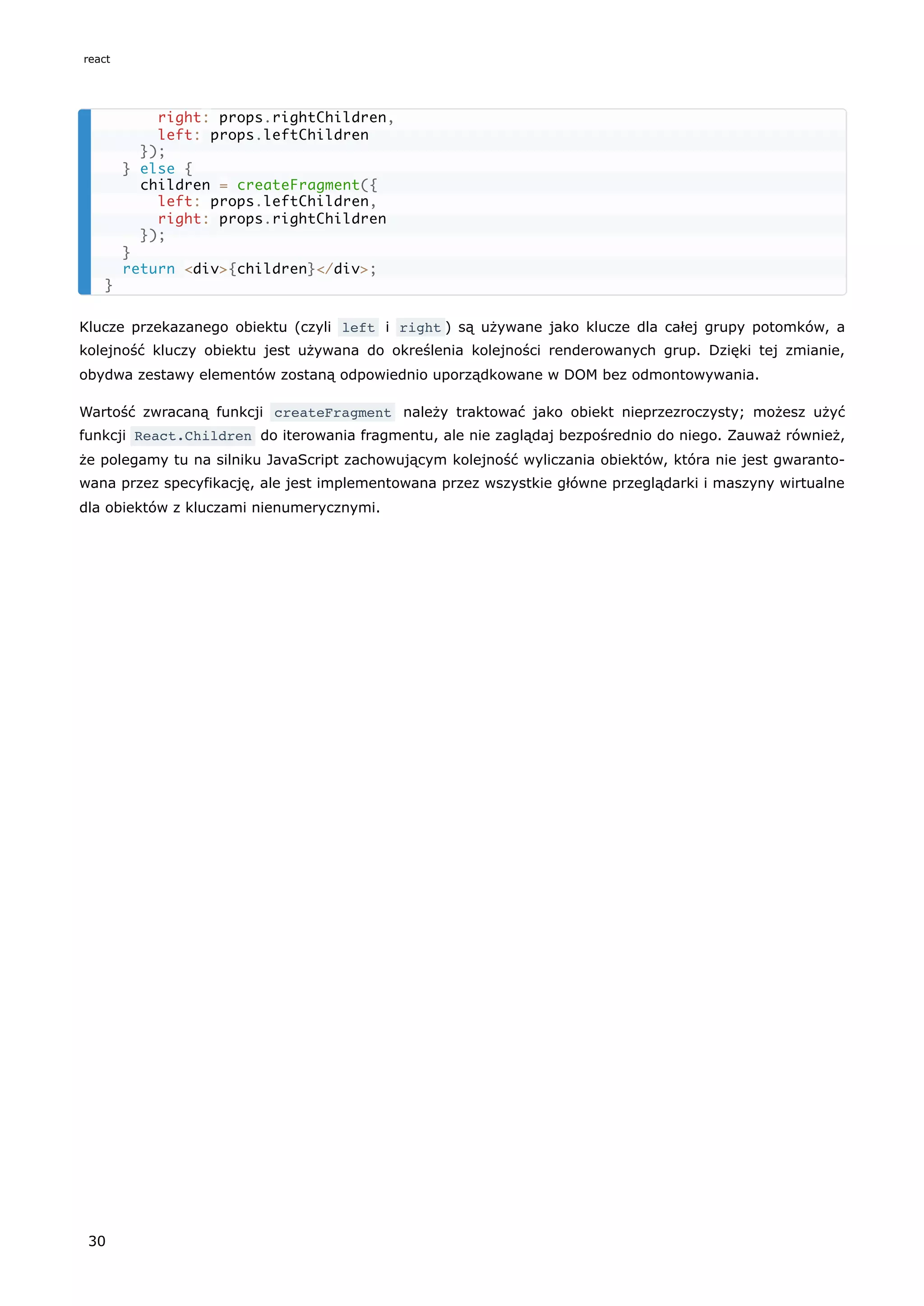 Klucze przekazanego obiektu (czyli left i right ) są używane jako klucze dla całej grupy potomków, a
kolejność kluczy obiektu jest używana do określenia kolejności renderowanych grup. Dzięki tej zmianie,
obydwa zestawy elementów zostaną odpowiednio uporządkowane w DOM bez odmontowywania.
Wartość zwracaną funkcji createFragment należy traktować jako obiekt nieprzezroczysty; możesz użyć
funkcji React.Children do iterowania fragmentu, ale nie zaglądaj bezpośrednio do niego. Zauważ również,
że polegamy tu na silniku JavaScript zachowującym kolejność wyliczania obiektów, która nie jest gwaranto-
wana przez specyfikację, ale jest implementowana przez wszystkie główne przeglądarki i maszyny wirtualne
dla obiektów z kluczami nienumerycznymi.
right: props.rightChildren,
left: props.leftChildren
});
} else {
children = createFragment({
left: props.leftChildren,
right: props.rightChildren
});
}
return <div>{children}</div>;
}
react
30
 