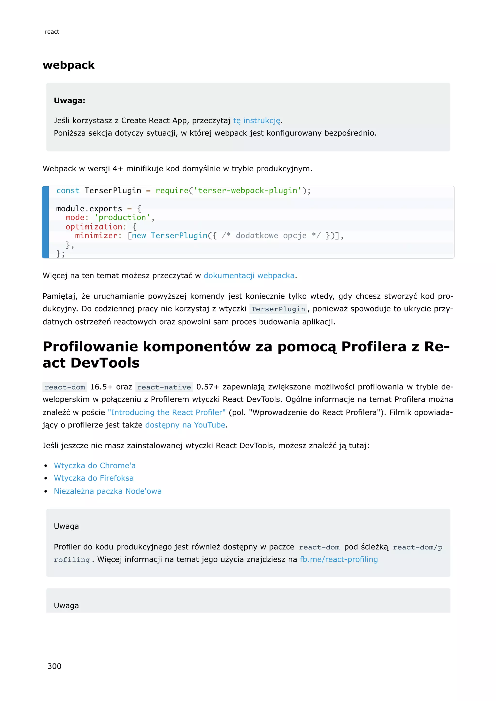 webpack
Uwaga:
Jeśli korzystasz z Create React App, przeczytaj tę instrukcję.
Poniższa sekcja dotyczy sytuacji, w której webpack jest konfigurowany bezpośrednio.
Webpack w wersji 4+ minifikuje kod domyślnie w trybie produkcyjnym.
Więcej na ten temat możesz przeczytać w dokumentacji webpacka.
Pamiętaj, że uruchamianie powyższej komendy jest koniecznie tylko wtedy, gdy chcesz stworzyć kod pro-
dukcyjny. Do codziennej pracy nie korzystaj z wtyczki TerserPlugin , ponieważ spowoduje to ukrycie przy-
datnych ostrzeżeń reactowych oraz spowolni sam proces budowania aplikacji.
Profilowanie komponentów za pomocą Profilera z Re-
act DevTools
react-dom 16.5+ oraz react-native 0.57+ zapewniają zwiększone możliwości profilowania w trybie de-
weloperskim w połączeniu z Profilerem wtyczki React DevTools. Ogólne informacje na temat Profilera można
znaleźć w poście "Introducing the React Profiler" (pol. "Wprowadzenie do React Profilera"). Filmik opowiada-
jący o profilerze jest także dostępny na YouTube.
Jeśli jeszcze nie masz zainstalowanej wtyczki React DevTools, możesz znaleźć ją tutaj:
Wtyczka do Chrome'a
Wtyczka do Firefoksa
Niezależna paczka Node'owa
Uwaga
Profiler do kodu produkcyjnego jest również dostępny w paczce react-dom pod ścieżką react-dom/p
rofiling . Więcej informacji na temat jego użycia znajdziesz na fb.me/react-profiling
Uwaga
const TerserPlugin = require('terser-webpack-plugin');
module.exports = {
mode: 'production',
optimization: {
minimizer: [new TerserPlugin({ /* dodatkowe opcje */ })],
},
};
react
300
 