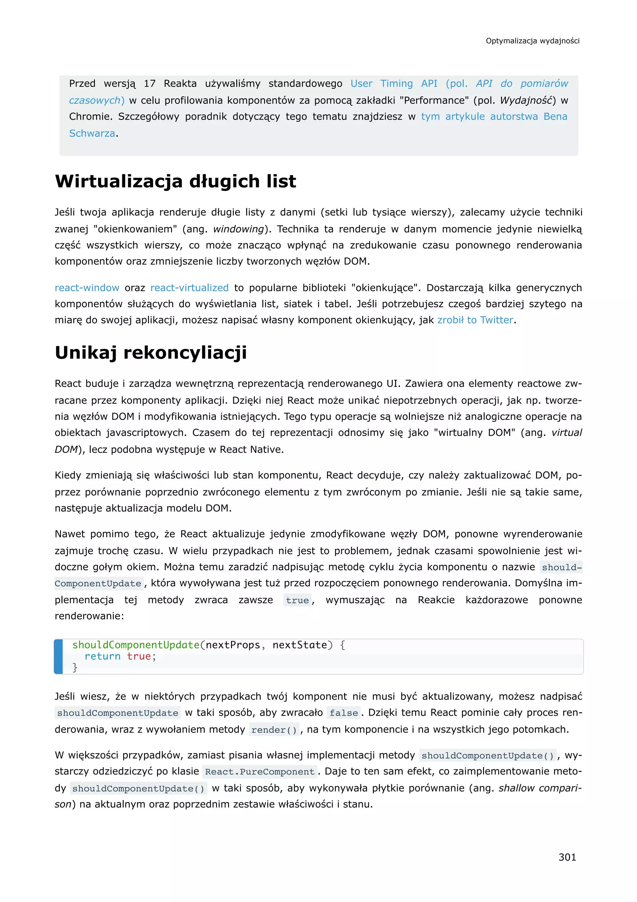 Przed wersją 17 Reakta używaliśmy standardowego User Timing API (pol. API do pomiarów
czasowych) w celu profilowania komponentów za pomocą zakładki "Performance" (pol. Wydajność) w
Chromie. Szczegółowy poradnik dotyczący tego tematu znajdziesz w tym artykule autorstwa Bena
Schwarza.
Wirtualizacja długich list
Jeśli twoja aplikacja renderuje długie listy z danymi (setki lub tysiące wierszy), zalecamy użycie techniki
zwanej "okienkowaniem" (ang. windowing). Technika ta renderuje w danym momencie jedynie niewielką
część wszystkich wierszy, co może znacząco wpłynąć na zredukowanie czasu ponownego renderowania
komponentów oraz zmniejszenie liczby tworzonych węzłów DOM.
react-window oraz react-virtualized to popularne biblioteki "okienkujące". Dostarczają kilka generycznych
komponentów służących do wyświetlania list, siatek i tabel. Jeśli potrzebujesz czegoś bardziej szytego na
miarę do swojej aplikacji, możesz napisać własny komponent okienkujący, jak zrobił to Twitter.
Unikaj rekoncyliacji
React buduje i zarządza wewnętrzną reprezentacją renderowanego UI. Zawiera ona elementy reactowe zw-
racane przez komponenty aplikacji. Dzięki niej React może unikać niepotrzebnych operacji, jak np. tworze-
nia węzłów DOM i modyfikowania istniejących. Tego typu operacje są wolniejsze niż analogiczne operacje na
obiektach javascriptowych. Czasem do tej reprezentacji odnosimy się jako "wirtualny DOM" (ang. virtual
DOM), lecz podobna występuje w React Native.
Kiedy zmieniają się właściwości lub stan komponentu, React decyduje, czy należy zaktualizować DOM, po-
przez porównanie poprzednio zwróconego elementu z tym zwróconym po zmianie. Jeśli nie są takie same,
następuje aktualizacja modelu DOM.
Nawet pomimo tego, że React aktualizuje jedynie zmodyfikowane węzły DOM, ponowne wyrenderowanie
zajmuje trochę czasu. W wielu przypadkach nie jest to problemem, jednak czasami spowolnienie jest wi-
doczne gołym okiem. Można temu zaradzić nadpisując metodę cyklu życia komponentu o nazwie should‐
ComponentUpdate , która wywoływana jest tuż przed rozpoczęciem ponownego renderowania. Domyślna im-
plementacja tej metody zwraca zawsze true , wymuszając na Reakcie każdorazowe ponowne
renderowanie:
Jeśli wiesz, że w niektórych przypadkach twój komponent nie musi być aktualizowany, możesz nadpisać
shouldComponentUpdate w taki sposób, aby zwracało false . Dzięki temu React pominie cały proces ren-
derowania, wraz z wywołaniem metody render() , na tym komponencie i na wszystkich jego potomkach.
W większości przypadków, zamiast pisania własnej implementacji metody shouldComponentUpdate() , wy-
starczy odziedziczyć po klasie React.PureComponent . Daje to ten sam efekt, co zaimplementowanie meto-
dy shouldComponentUpdate() w taki sposób, aby wykonywała płytkie porównanie (ang. shallow compari-
son) na aktualnym oraz poprzednim zestawie właściwości i stanu.
shouldComponentUpdate(nextProps, nextState) {
return true;
}
Optymalizacja wydajności
301
 
