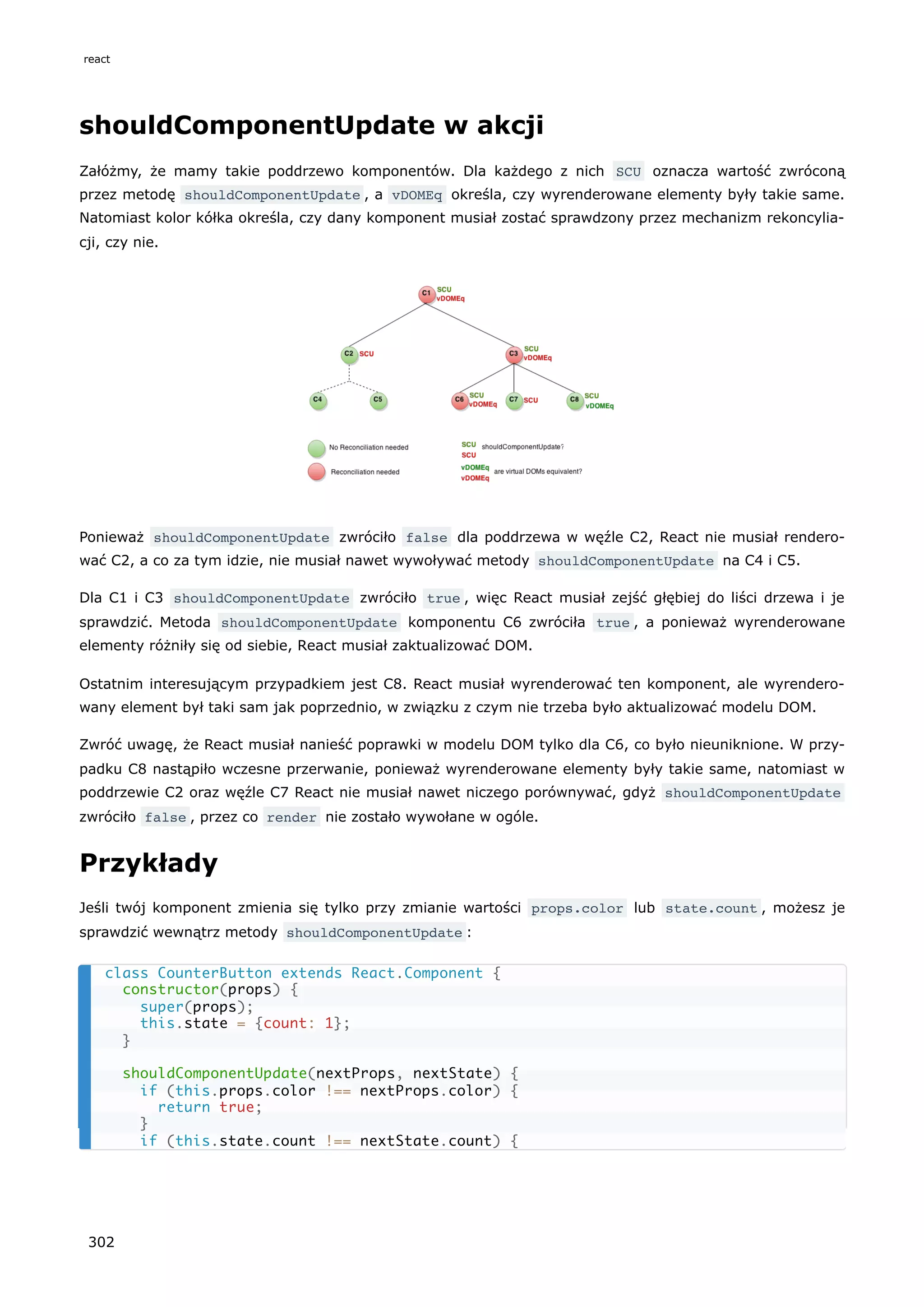shouldComponentUpdate w akcji
Załóżmy, że mamy takie poddrzewo komponentów. Dla każdego z nich SCU oznacza wartość zwróconą
przez metodę shouldComponentUpdate , a vDOMEq określa, czy wyrenderowane elementy były takie same.
Natomiast kolor kółka określa, czy dany komponent musiał zostać sprawdzony przez mechanizm rekoncylia-
cji, czy nie.
Ponieważ shouldComponentUpdate zwróciło false dla poddrzewa w węźle C2, React nie musiał rendero-
wać C2, a co za tym idzie, nie musiał nawet wywoływać metody shouldComponentUpdate na C4 i C5.
Dla C1 i C3 shouldComponentUpdate zwróciło true , więc React musiał zejść głębiej do liści drzewa i je
sprawdzić. Metoda shouldComponentUpdate komponentu C6 zwróciła true , a ponieważ wyrenderowane
elementy różniły się od siebie, React musiał zaktualizować DOM.
Ostatnim interesującym przypadkiem jest C8. React musiał wyrenderować ten komponent, ale wyrendero-
wany element był taki sam jak poprzednio, w związku z czym nie trzeba było aktualizować modelu DOM.
Zwróć uwagę, że React musiał nanieść poprawki w modelu DOM tylko dla C6, co było nieuniknione. W przy-
padku C8 nastąpiło wczesne przerwanie, ponieważ wyrenderowane elementy były takie same, natomiast w
poddrzewie C2 oraz węźle C7 React nie musiał nawet niczego porównywać, gdyż shouldComponentUpdate
zwróciło false , przez co render nie zostało wywołane w ogóle.
Przykłady
Jeśli twój komponent zmienia się tylko przy zmianie wartości props.color lub state.count , możesz je
sprawdzić wewnątrz metody shouldComponentUpdate :
class CounterButton extends React.Component {
constructor(props) {
super(props);
this.state = {count: 1};
}
shouldComponentUpdate(nextProps, nextState) {
if (this.props.color !== nextProps.color) {
return true;
}
if (this.state.count !== nextState.count) {
react
302
 