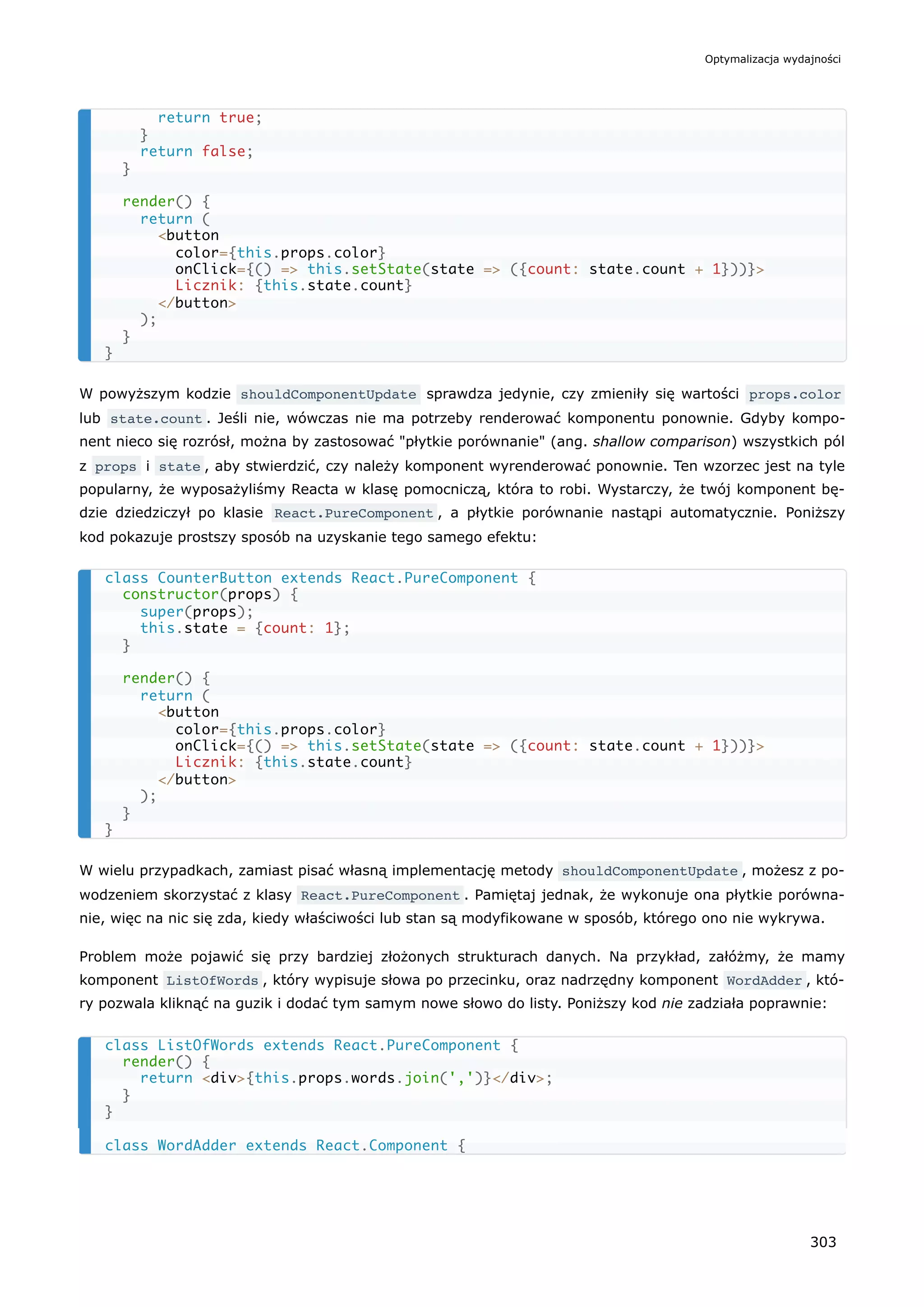 W powyższym kodzie shouldComponentUpdate sprawdza jedynie, czy zmieniły się wartości props.color
lub state.count . Jeśli nie, wówczas nie ma potrzeby renderować komponentu ponownie. Gdyby kompo-
nent nieco się rozrósł, można by zastosować "płytkie porównanie" (ang. shallow comparison) wszystkich pól
z props i state , aby stwierdzić, czy należy komponent wyrenderować ponownie. Ten wzorzec jest na tyle
popularny, że wyposażyliśmy Reacta w klasę pomocniczą, która to robi. Wystarczy, że twój komponent bę-
dzie dziedziczył po klasie React.PureComponent , a płytkie porównanie nastąpi automatycznie. Poniższy
kod pokazuje prostszy sposób na uzyskanie tego samego efektu:
W wielu przypadkach, zamiast pisać własną implementację metody shouldComponentUpdate , możesz z po-
wodzeniem skorzystać z klasy React.PureComponent . Pamiętaj jednak, że wykonuje ona płytkie porówna-
nie, więc na nic się zda, kiedy właściwości lub stan są modyfikowane w sposób, którego ono nie wykrywa.
Problem może pojawić się przy bardziej złożonych strukturach danych. Na przykład, załóżmy, że mamy
komponent ListOfWords , który wypisuje słowa po przecinku, oraz nadrzędny komponent WordAdder , któ-
ry pozwala kliknąć na guzik i dodać tym samym nowe słowo do listy. Poniższy kod nie zadziała poprawnie:
return true;
}
return false;
}
render() {
return (
<button
color={this.props.color}
onClick={() => this.setState(state => ({count: state.count + 1}))}>
Licznik: {this.state.count}
</button>
);
}
}
class CounterButton extends React.PureComponent {
constructor(props) {
super(props);
this.state = {count: 1};
}
render() {
return (
<button
color={this.props.color}
onClick={() => this.setState(state => ({count: state.count + 1}))}>
Licznik: {this.state.count}
</button>
);
}
}
class ListOfWords extends React.PureComponent {
render() {
return <div>{this.props.words.join(',')}</div>;
}
}
class WordAdder extends React.Component {
Optymalizacja wydajności
303
 