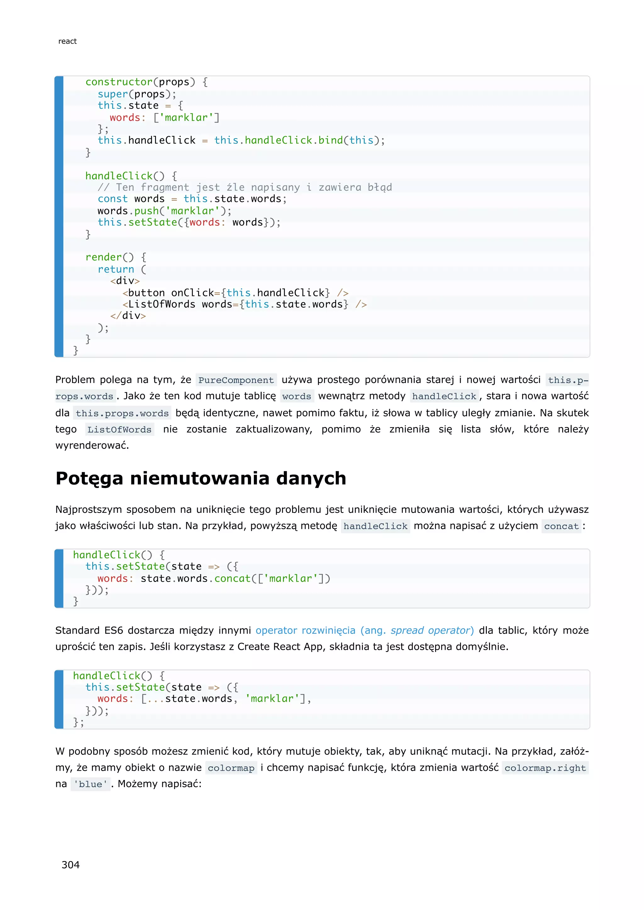 Problem polega na tym, że PureComponent używa prostego porównania starej i nowej wartości this.p‐
rops.words . Jako że ten kod mutuje tablicę words wewnątrz metody handleClick , stara i nowa wartość
dla this.props.words będą identyczne, nawet pomimo faktu, iż słowa w tablicy uległy zmianie. Na skutek
tego ListOfWords nie zostanie zaktualizowany, pomimo że zmieniła się lista słów, które należy
wyrenderować.
Potęga niemutowania danych
Najprostszym sposobem na uniknięcie tego problemu jest uniknięcie mutowania wartości, których używasz
jako właściwości lub stan. Na przykład, powyższą metodę handleClick można napisać z użyciem concat :
Standard ES6 dostarcza między innymi operator rozwinięcia (ang. spread operator) dla tablic, który może
uprościć ten zapis. Jeśli korzystasz z Create React App, składnia ta jest dostępna domyślnie.
W podobny sposób możesz zmienić kod, który mutuje obiekty, tak, aby uniknąć mutacji. Na przykład, załóż-
my, że mamy obiekt o nazwie colormap i chcemy napisać funkcję, która zmienia wartość colormap.right
na 'blue' . Możemy napisać:
constructor(props) {
super(props);
this.state = {
words: ['marklar']
};
this.handleClick = this.handleClick.bind(this);
}
handleClick() {
// Ten fragment jest źle napisany i zawiera błąd
const words = this.state.words;
words.push('marklar');
this.setState({words: words});
}
render() {
return (
<div>
<button onClick={this.handleClick} />
<ListOfWords words={this.state.words} />
</div>
);
}
}
handleClick() {
this.setState(state => ({
words: state.words.concat(['marklar'])
}));
}
handleClick() {
this.setState(state => ({
words: [...state.words, 'marklar'],
}));
};
react
304
 