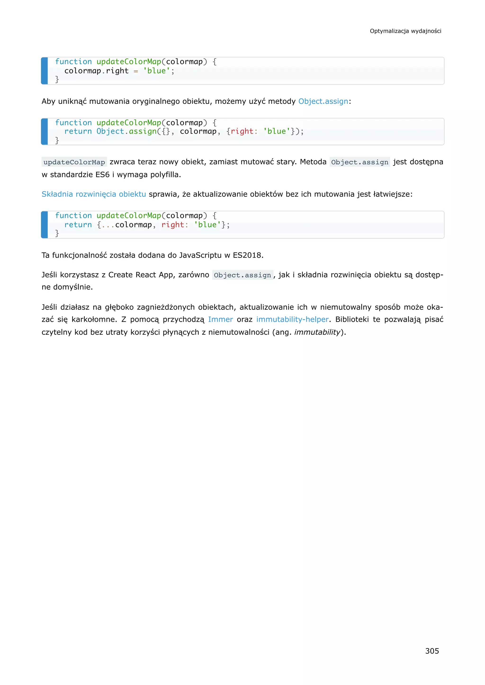 Aby uniknąć mutowania oryginalnego obiektu, możemy użyć metody Object.assign:
updateColorMap zwraca teraz nowy obiekt, zamiast mutować stary. Metoda Object.assign jest dostępna
w standardzie ES6 i wymaga polyfilla.
Składnia rozwinięcia obiektu sprawia, że aktualizowanie obiektów bez ich mutowania jest łatwiejsze:
Ta funkcjonalność została dodana do JavaScriptu w ES2018.
Jeśli korzystasz z Create React App, zarówno Object.assign , jak i składnia rozwinięcia obiektu są dostęp-
ne domyślnie.
Jeśli działasz na głęboko zagnieżdżonych obiektach, aktualizowanie ich w niemutowalny sposób może oka-
zać się karkołomne. Z pomocą przychodzą Immer oraz immutability-helper. Biblioteki te pozwalają pisać
czytelny kod bez utraty korzyści płynących z niemutowalności (ang. immutability).
function updateColorMap(colormap) {
colormap.right = 'blue';
}
function updateColorMap(colormap) {
return Object.assign({}, colormap, {right: 'blue'});
}
function updateColorMap(colormap) {
return {...colormap, right: 'blue'};
}
Optymalizacja wydajności
305
 