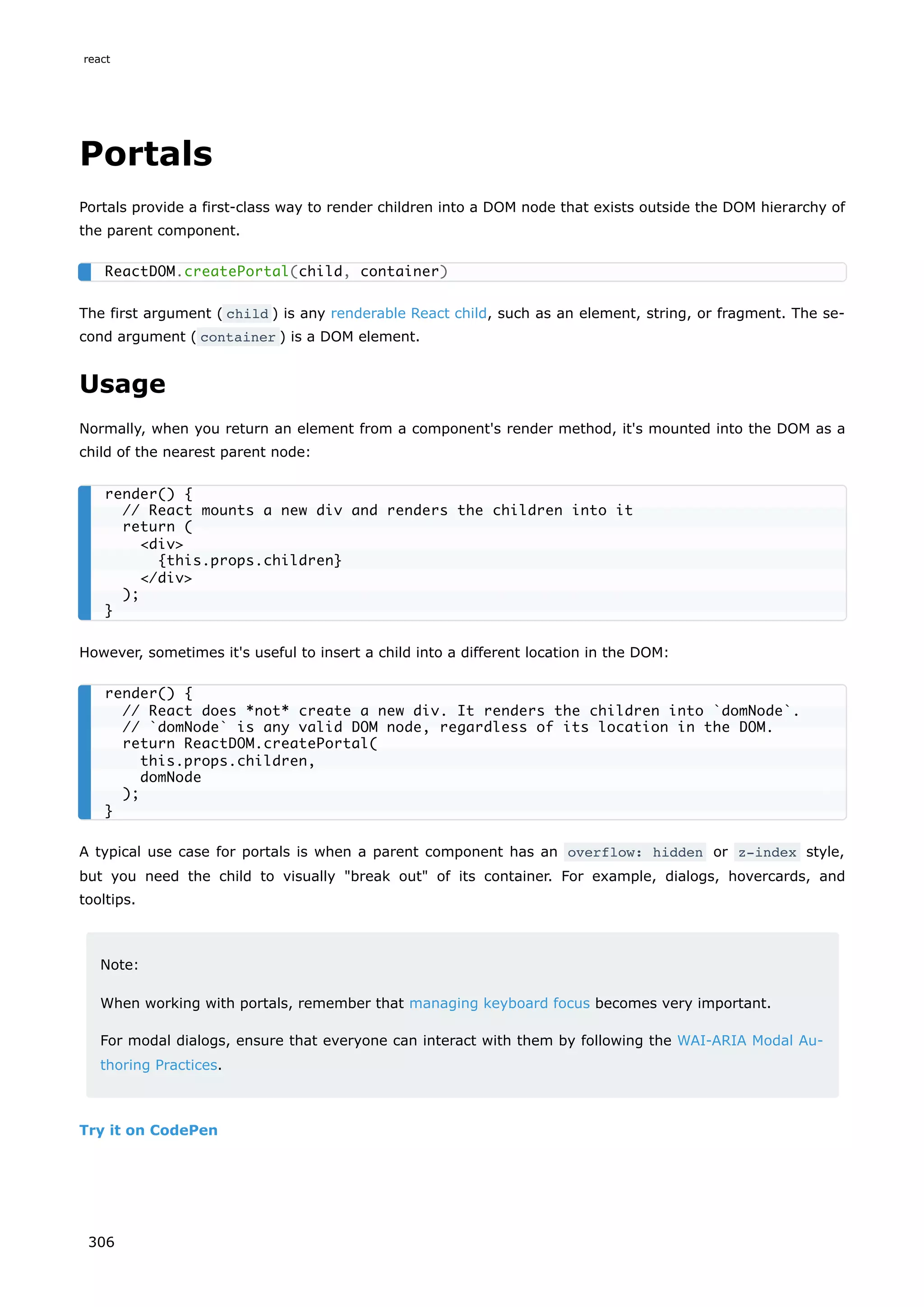 Portals
Portals provide a first-class way to render children into a DOM node that exists outside the DOM hierarchy of
the parent component.
The first argument ( child ) is any renderable React child, such as an element, string, or fragment. The se-
cond argument ( container ) is a DOM element.
Usage
Normally, when you return an element from a component's render method, it's mounted into the DOM as a
child of the nearest parent node:
However, sometimes it's useful to insert a child into a different location in the DOM:
A typical use case for portals is when a parent component has an overflow: hidden or z-index style,
but you need the child to visually "break out" of its container. For example, dialogs, hovercards, and
tooltips.
Note:
When working with portals, remember that managing keyboard focus becomes very important.
For modal dialogs, ensure that everyone can interact with them by following the WAI-ARIA Modal Au-
thoring Practices.
Try it on CodePen
ReactDOM.createPortal(child, container)
render() {
// React mounts a new div and renders the children into it
return (
<div>
{this.props.children}
</div>
);
}
render() {
// React does *not* create a new div. It renders the children into `domNode`.
// `domNode` is any valid DOM node, regardless of its location in the DOM.
return ReactDOM.createPortal(
this.props.children,
domNode
);
}
react
306
 