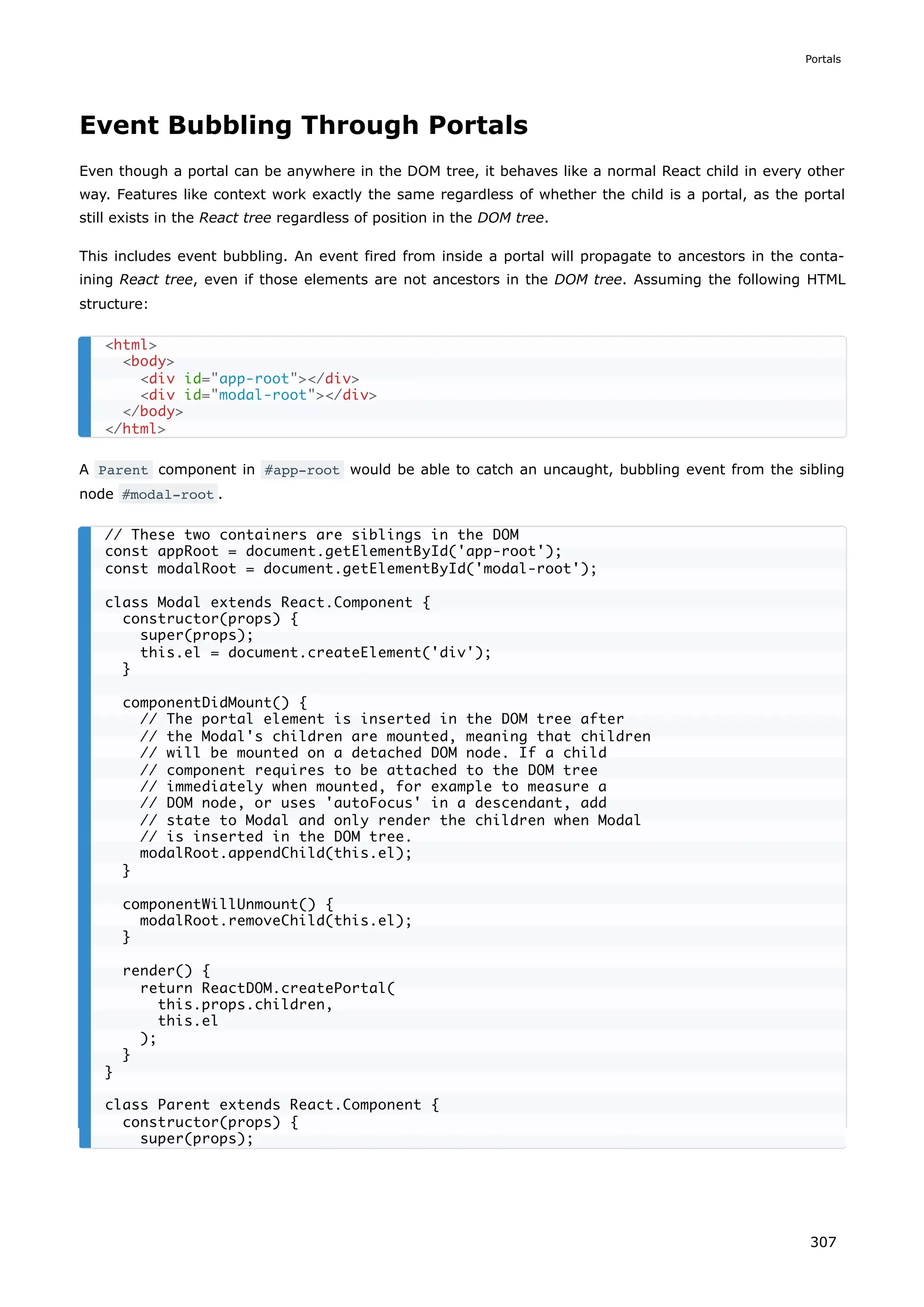 Event Bubbling Through Portals
Even though a portal can be anywhere in the DOM tree, it behaves like a normal React child in every other
way. Features like context work exactly the same regardless of whether the child is a portal, as the portal
still exists in the React tree regardless of position in the DOM tree.
This includes event bubbling. An event fired from inside a portal will propagate to ancestors in the conta-
ining React tree, even if those elements are not ancestors in the DOM tree. Assuming the following HTML
structure:
A Parent component in #app-root would be able to catch an uncaught, bubbling event from the sibling
node #modal-root .
<html>
<body>
<div id="app-root"></div>
<div id="modal-root"></div>
</body>
</html>
// These two containers are siblings in the DOM
const appRoot = document.getElementById('app-root');
const modalRoot = document.getElementById('modal-root');
class Modal extends React.Component {
constructor(props) {
super(props);
this.el = document.createElement('div');
}
componentDidMount() {
// The portal element is inserted in the DOM tree after
// the Modal's children are mounted, meaning that children
// will be mounted on a detached DOM node. If a child
// component requires to be attached to the DOM tree
// immediately when mounted, for example to measure a
// DOM node, or uses 'autoFocus' in a descendant, add
// state to Modal and only render the children when Modal
// is inserted in the DOM tree.
modalRoot.appendChild(this.el);
}
componentWillUnmount() {
modalRoot.removeChild(this.el);
}
render() {
return ReactDOM.createPortal(
this.props.children,
this.el
);
}
}
class Parent extends React.Component {
constructor(props) {
super(props);
Portals
307
 
