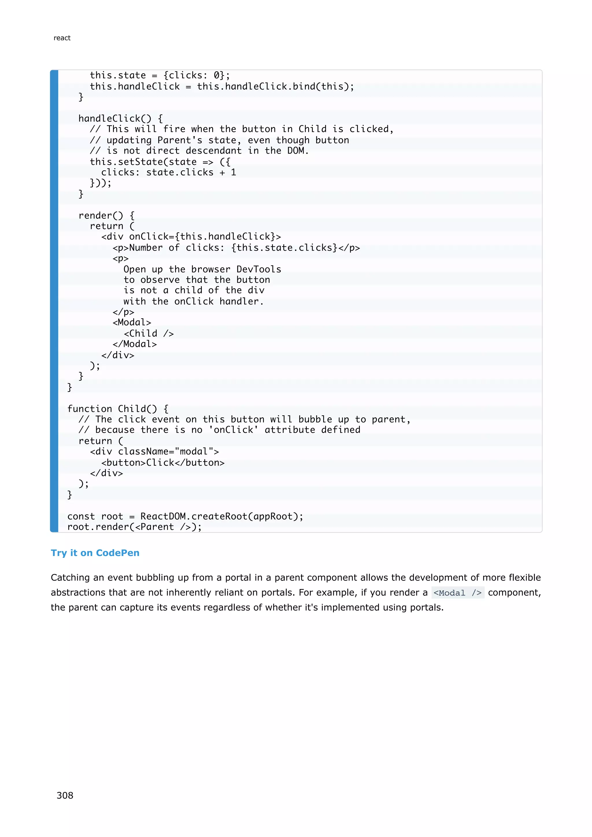 Try it on CodePen
Catching an event bubbling up from a portal in a parent component allows the development of more flexible
abstractions that are not inherently reliant on portals. For example, if you render a <Modal /> component,
the parent can capture its events regardless of whether it's implemented using portals.
this.state = {clicks: 0};
this.handleClick = this.handleClick.bind(this);
}
handleClick() {
// This will fire when the button in Child is clicked,
// updating Parent's state, even though button
// is not direct descendant in the DOM.
this.setState(state => ({
clicks: state.clicks + 1
}));
}
render() {
return (
<div onClick={this.handleClick}>
<p>Number of clicks: {this.state.clicks}</p>
<p>
Open up the browser DevTools
to observe that the button
is not a child of the div
with the onClick handler.
</p>
<Modal>
<Child />
</Modal>
</div>
);
}
}
function Child() {
// The click event on this button will bubble up to parent,
// because there is no 'onClick' attribute defined
return (
<div className="modal">
<button>Click</button>
</div>
);
}
const root = ReactDOM.createRoot(appRoot);
root.render(<Parent />);
react
308
 