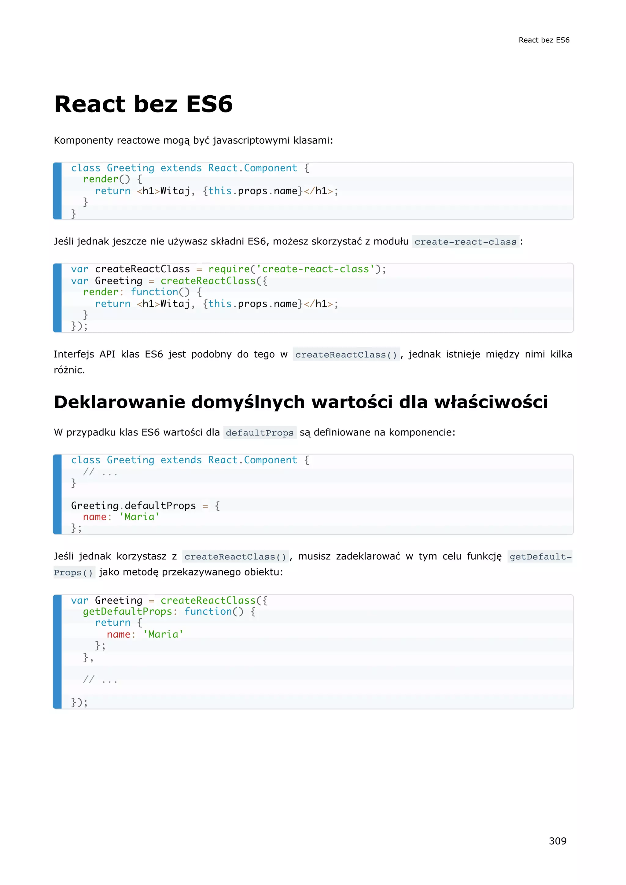 React bez ES6
Komponenty reactowe mogą być javascriptowymi klasami:
Jeśli jednak jeszcze nie używasz składni ES6, możesz skorzystać z modułu create-react-class :
Interfejs API klas ES6 jest podobny do tego w createReactClass() , jednak istnieje między nimi kilka
różnic.
Deklarowanie domyślnych wartości dla właściwości
W przypadku klas ES6 wartości dla defaultProps są definiowane na komponencie:
Jeśli jednak korzystasz z createReactClass() , musisz zadeklarować w tym celu funkcję getDefault‐
Props() jako metodę przekazywanego obiektu:
class Greeting extends React.Component {
render() {
return <h1>Witaj, {this.props.name}</h1>;
}
}
var createReactClass = require('create-react-class');
var Greeting = createReactClass({
render: function() {
return <h1>Witaj, {this.props.name}</h1>;
}
});
class Greeting extends React.Component {
// ...
}
Greeting.defaultProps = {
name: 'Maria'
};
var Greeting = createReactClass({
getDefaultProps: function() {
return {
name: 'Maria'
};
},
// ...
});
React bez ES6
309
 