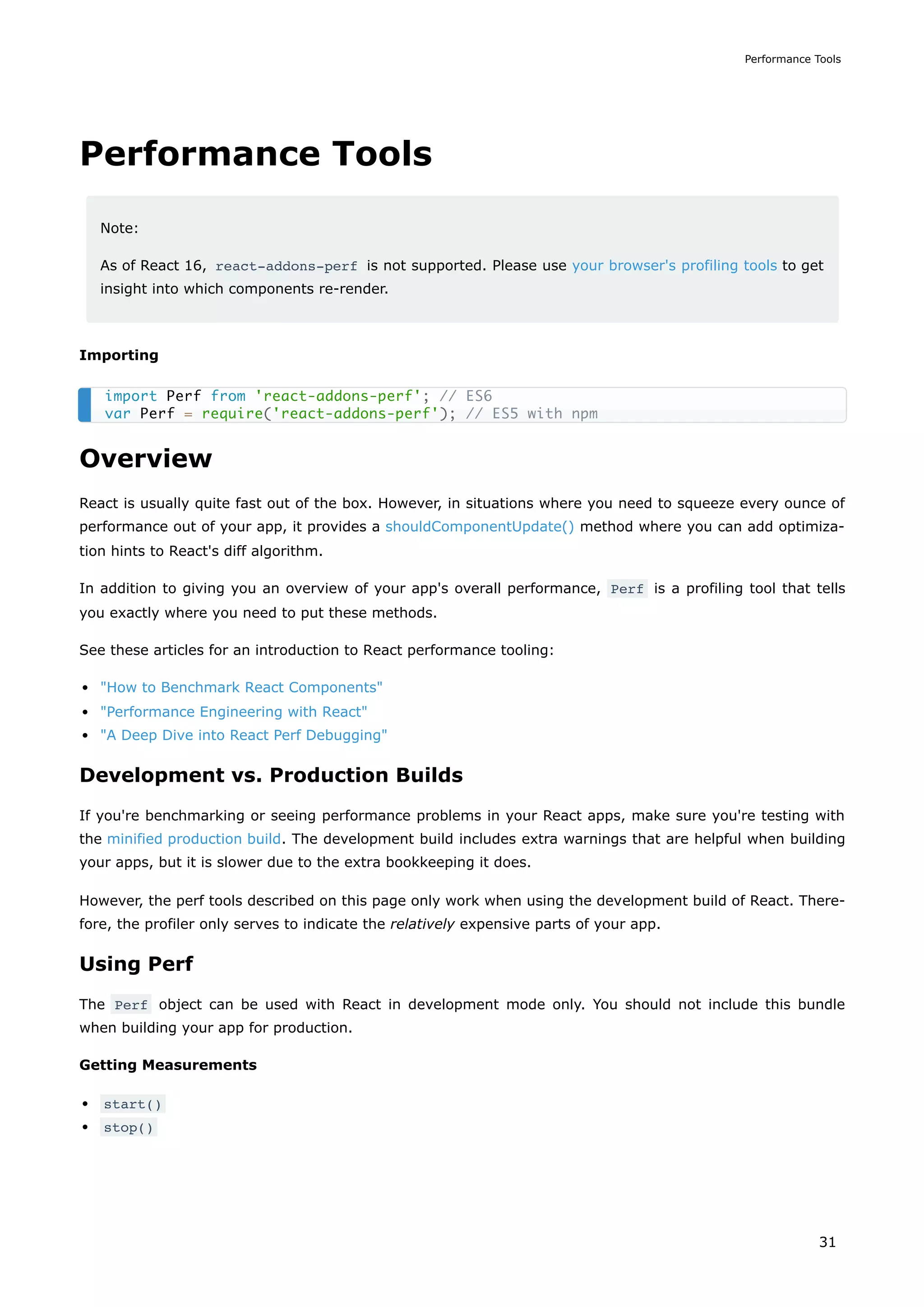 Performance Tools
Note:
As of React 16, react-addons-perf is not supported. Please use your browser's profiling tools to get
insight into which components re-render.
Importing
Overview
React is usually quite fast out of the box. However, in situations where you need to squeeze every ounce of
performance out of your app, it provides a shouldComponentUpdate() method where you can add optimiza-
tion hints to React's diff algorithm.
In addition to giving you an overview of your app's overall performance, Perf is a profiling tool that tells
you exactly where you need to put these methods.
See these articles for an introduction to React performance tooling:
"How to Benchmark React Components"
"Performance Engineering with React"
"A Deep Dive into React Perf Debugging"
Development vs. Production Builds
If you're benchmarking or seeing performance problems in your React apps, make sure you're testing with
the minified production build. The development build includes extra warnings that are helpful when building
your apps, but it is slower due to the extra bookkeeping it does.
However, the perf tools described on this page only work when using the development build of React. There-
fore, the profiler only serves to indicate the relatively expensive parts of your app.
Using Perf
The Perf object can be used with React in development mode only. You should not include this bundle
when building your app for production.
Getting Measurements
start()
stop()
import Perf from 'react-addons-perf'; // ES6
var Perf = require('react-addons-perf'); // ES5 with npm
Performance Tools
31
 