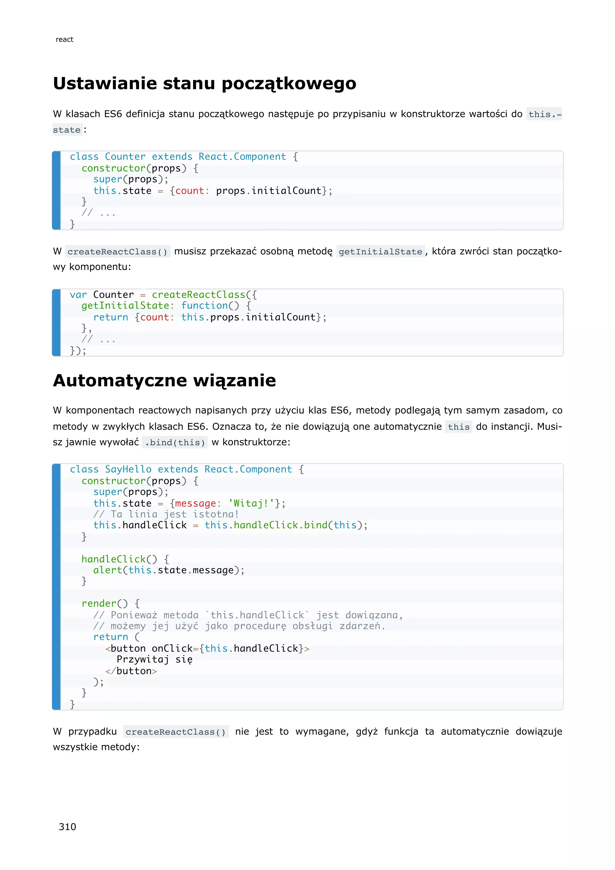 Ustawianie stanu początkowego
W klasach ES6 definicja stanu początkowego następuje po przypisaniu w konstruktorze wartości do this.‐
state :
W createReactClass() musisz przekazać osobną metodę getInitialState , która zwróci stan początko-
wy komponentu:
Automatyczne wiązanie
W komponentach reactowych napisanych przy użyciu klas ES6, metody podlegają tym samym zasadom, co
metody w zwykłych klasach ES6. Oznacza to, że nie dowiązują one automatycznie this do instancji. Musi-
sz jawnie wywołać .bind(this) w konstruktorze:
W przypadku createReactClass() nie jest to wymagane, gdyż funkcja ta automatycznie dowiązuje
wszystkie metody:
class Counter extends React.Component {
constructor(props) {
super(props);
this.state = {count: props.initialCount};
}
// ...
}
var Counter = createReactClass({
getInitialState: function() {
return {count: this.props.initialCount};
},
// ...
});
class SayHello extends React.Component {
constructor(props) {
super(props);
this.state = {message: 'Witaj!'};
// Ta linia jest istotna!
this.handleClick = this.handleClick.bind(this);
}
handleClick() {
alert(this.state.message);
}
render() {
// Ponieważ metoda `this.handleClick` jest dowiązana,
// możemy jej użyć jako procedurę obsługi zdarzeń.
return (
<button onClick={this.handleClick}>
Przywitaj się
</button>
);
}
}
react
310
 