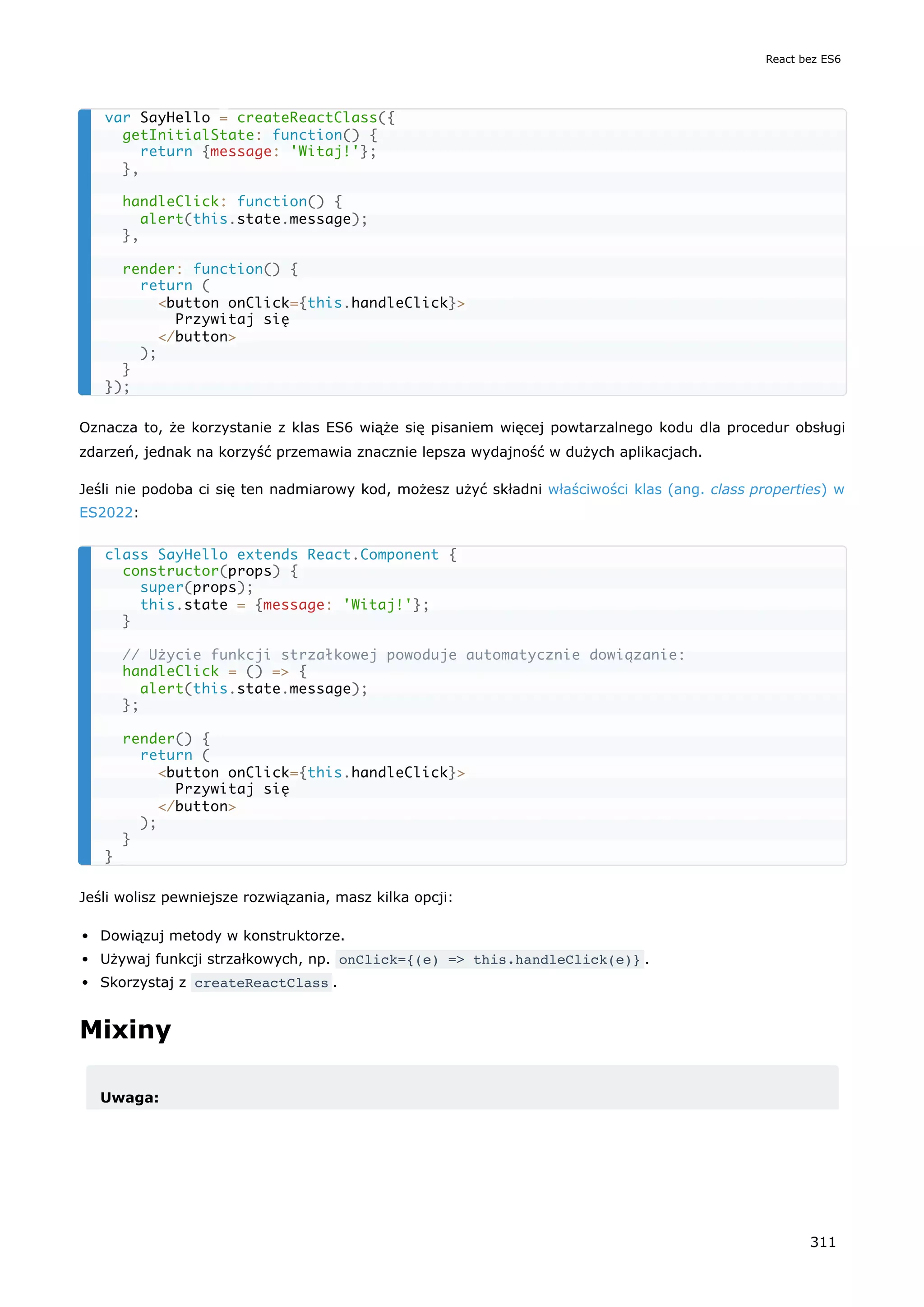 Oznacza to, że korzystanie z klas ES6 wiąże się pisaniem więcej powtarzalnego kodu dla procedur obsługi
zdarzeń, jednak na korzyść przemawia znacznie lepsza wydajność w dużych aplikacjach.
Jeśli nie podoba ci się ten nadmiarowy kod, możesz użyć składni właściwości klas (ang. class properties) w
ES2022:
Jeśli wolisz pewniejsze rozwiązania, masz kilka opcji:
Dowiązuj metody w konstruktorze.
Używaj funkcji strzałkowych, np. onClick={(e) => this.handleClick(e)} .
Skorzystaj z createReactClass .
Mixiny
Uwaga:
var SayHello = createReactClass({
getInitialState: function() {
return {message: 'Witaj!'};
},
handleClick: function() {
alert(this.state.message);
},
render: function() {
return (
<button onClick={this.handleClick}>
Przywitaj się
</button>
);
}
});
class SayHello extends React.Component {
constructor(props) {
super(props);
this.state = {message: 'Witaj!'};
}
// Użycie funkcji strzałkowej powoduje automatycznie dowiązanie:
handleClick = () => {
alert(this.state.message);
};
render() {
return (
<button onClick={this.handleClick}>
Przywitaj się
</button>
);
}
}
React bez ES6
311
 