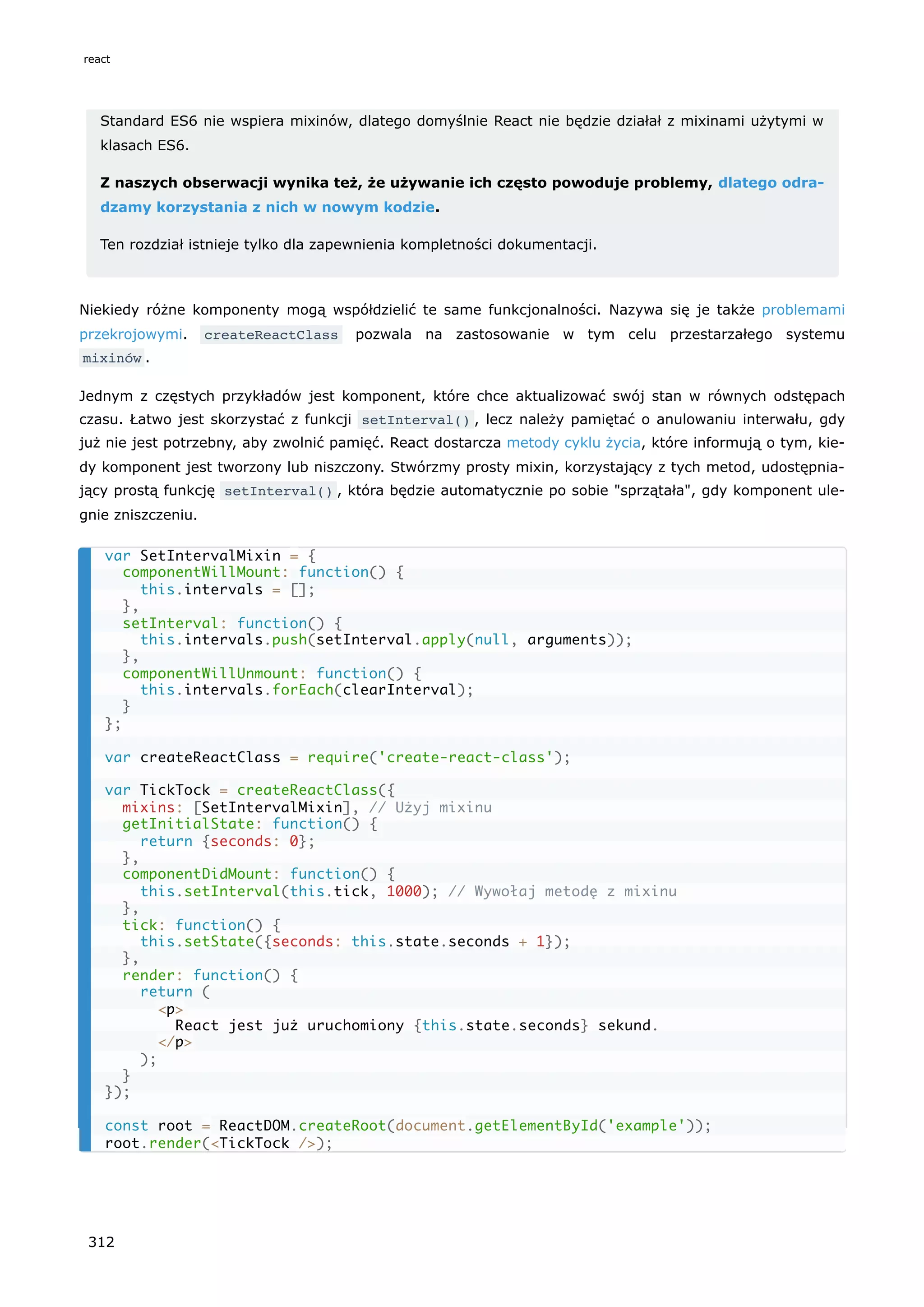 Standard ES6 nie wspiera mixinów, dlatego domyślnie React nie będzie działał z mixinami użytymi w
klasach ES6.
Z naszych obserwacji wynika też, że używanie ich często powoduje problemy, dlatego odra-
dzamy korzystania z nich w nowym kodzie.
Ten rozdział istnieje tylko dla zapewnienia kompletności dokumentacji.
Niekiedy różne komponenty mogą współdzielić te same funkcjonalności. Nazywa się je także problemami
przekrojowymi. createReactClass pozwala na zastosowanie w tym celu przestarzałego systemu
mixinów .
Jednym z częstych przykładów jest komponent, które chce aktualizować swój stan w równych odstępach
czasu. Łatwo jest skorzystać z funkcji setInterval() , lecz należy pamiętać o anulowaniu interwału, gdy
już nie jest potrzebny, aby zwolnić pamięć. React dostarcza metody cyklu życia, które informują o tym, kie-
dy komponent jest tworzony lub niszczony. Stwórzmy prosty mixin, korzystający z tych metod, udostępnia-
jący prostą funkcję setInterval() , która będzie automatycznie po sobie "sprzątała", gdy komponent ule-
gnie zniszczeniu.
var SetIntervalMixin = {
componentWillMount: function() {
this.intervals = [];
},
setInterval: function() {
this.intervals.push(setInterval.apply(null, arguments));
},
componentWillUnmount: function() {
this.intervals.forEach(clearInterval);
}
};
var createReactClass = require('create-react-class');
var TickTock = createReactClass({
mixins: [SetIntervalMixin], // Użyj mixinu
getInitialState: function() {
return {seconds: 0};
},
componentDidMount: function() {
this.setInterval(this.tick, 1000); // Wywołaj metodę z mixinu
},
tick: function() {
this.setState({seconds: this.state.seconds + 1});
},
render: function() {
return (
<p>
React jest już uruchomiony {this.state.seconds} sekund.
</p>
);
}
});
const root = ReactDOM.createRoot(document.getElementById('example'));
root.render(<TickTock />);
react
312
 
