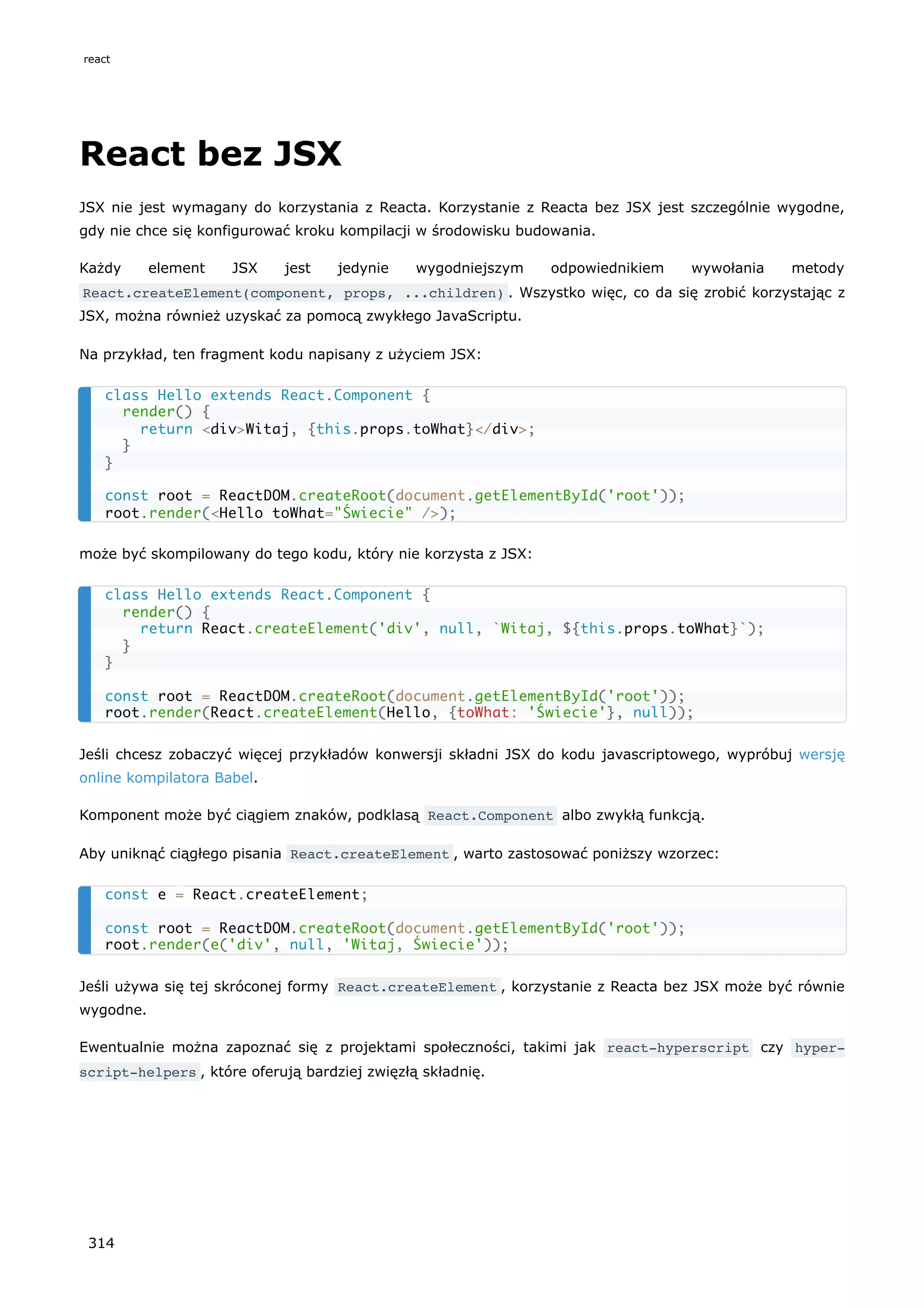 React bez JSX
JSX nie jest wymagany do korzystania z Reacta. Korzystanie z Reacta bez JSX jest szczególnie wygodne,
gdy nie chce się konfigurować kroku kompilacji w środowisku budowania.
Każdy element JSX jest jedynie wygodniejszym odpowiednikiem wywołania metody
React.createElement(component, props, ...children) . Wszystko więc, co da się zrobić korzystając z
JSX, można również uzyskać za pomocą zwykłego JavaScriptu.
Na przykład, ten fragment kodu napisany z użyciem JSX:
może być skompilowany do tego kodu, który nie korzysta z JSX:
Jeśli chcesz zobaczyć więcej przykładów konwersji składni JSX do kodu javascriptowego, wypróbuj wersję
online kompilatora Babel.
Komponent może być ciągiem znaków, podklasą React.Component albo zwykłą funkcją.
Aby uniknąć ciągłego pisania React.createElement , warto zastosować poniższy wzorzec:
Jeśli używa się tej skróconej formy React.createElement , korzystanie z Reacta bez JSX może być równie
wygodne.
Ewentualnie można zapoznać się z projektami społeczności, takimi jak react-hyperscript czy hyper‐
script-helpers , które oferują bardziej zwięzłą składnię.
class Hello extends React.Component {
render() {
return <div>Witaj, {this.props.toWhat}</div>;
}
}
const root = ReactDOM.createRoot(document.getElementById('root'));
root.render(<Hello toWhat="Świecie" />);
class Hello extends React.Component {
render() {
return React.createElement('div', null, `Witaj, ${this.props.toWhat}`);
}
}
const root = ReactDOM.createRoot(document.getElementById('root'));
root.render(React.createElement(Hello, {toWhat: 'Świecie'}, null));
const e = React.createElement;
const root = ReactDOM.createRoot(document.getElementById('root'));
root.render(e('div', null, 'Witaj, Świecie'));
react
314
 