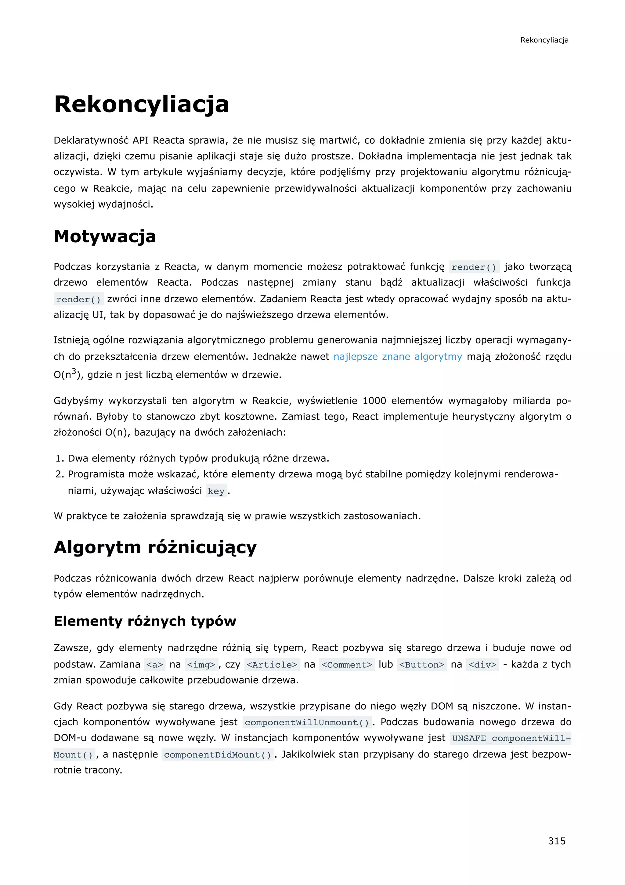 Rekoncyliacja
Deklaratywność API Reacta sprawia, że nie musisz się martwić, co dokładnie zmienia się przy każdej aktu-
alizacji, dzięki czemu pisanie aplikacji staje się dużo prostsze. Dokładna implementacja nie jest jednak tak
oczywista. W tym artykule wyjaśniamy decyzje, które podjęliśmy przy projektowaniu algorytmu różnicują-
cego w Reakcie, mając na celu zapewnienie przewidywalności aktualizacji komponentów przy zachowaniu
wysokiej wydajności.
Motywacja
Podczas korzystania z Reacta, w danym momencie możesz potraktować funkcję render() jako tworzącą
drzewo elementów Reacta. Podczas następnej zmiany stanu bądź aktualizacji właściwości funkcja
render() zwróci inne drzewo elementów. Zadaniem Reacta jest wtedy opracować wydajny sposób na aktu-
alizację UI, tak by dopasować je do najświeższego drzewa elementów.
Istnieją ogólne rozwiązania algorytmicznego problemu generowania najmniejszej liczby operacji wymagany-
ch do przekształcenia drzew elementów. Jednakże nawet najlepsze znane algorytmy mają złożoność rzędu
O(n3
), gdzie n jest liczbą elementów w drzewie.
Gdybyśmy wykorzystali ten algorytm w Reakcie, wyświetlenie 1000 elementów wymagałoby miliarda po-
równań. Byłoby to stanowczo zbyt kosztowne. Zamiast tego, React implementuje heurystyczny algorytm o
złożoności O(n), bazujący na dwóch założeniach:
1. Dwa elementy różnych typów produkują różne drzewa.
2. Programista może wskazać, które elementy drzewa mogą być stabilne pomiędzy kolejnymi renderowa-
niami, używając właściwości key .
W praktyce te założenia sprawdzają się w prawie wszystkich zastosowaniach.
Algorytm różnicujący
Podczas różnicowania dwóch drzew React najpierw porównuje elementy nadrzędne. Dalsze kroki zależą od
typów elementów nadrzędnych.
Elementy różnych typów
Zawsze, gdy elementy nadrzędne różnią się typem, React pozbywa się starego drzewa i buduje nowe od
podstaw. Zamiana <a> na <img> , czy <Article> na <Comment> lub <Button> na <div> - każda z tych
zmian spowoduje całkowite przebudowanie drzewa.
Gdy React pozbywa się starego drzewa, wszystkie przypisane do niego węzły DOM są niszczone. W instan-
cjach komponentów wywoływane jest componentWillUnmount() . Podczas budowania nowego drzewa do
DOM-u dodawane są nowe węzły. W instancjach komponentów wywoływane jest UNSAFE_componentWill‐
Mount() , a następnie componentDidMount() . Jakikolwiek stan przypisany do starego drzewa jest bezpow-
rotnie tracony.
Rekoncyliacja
315
 