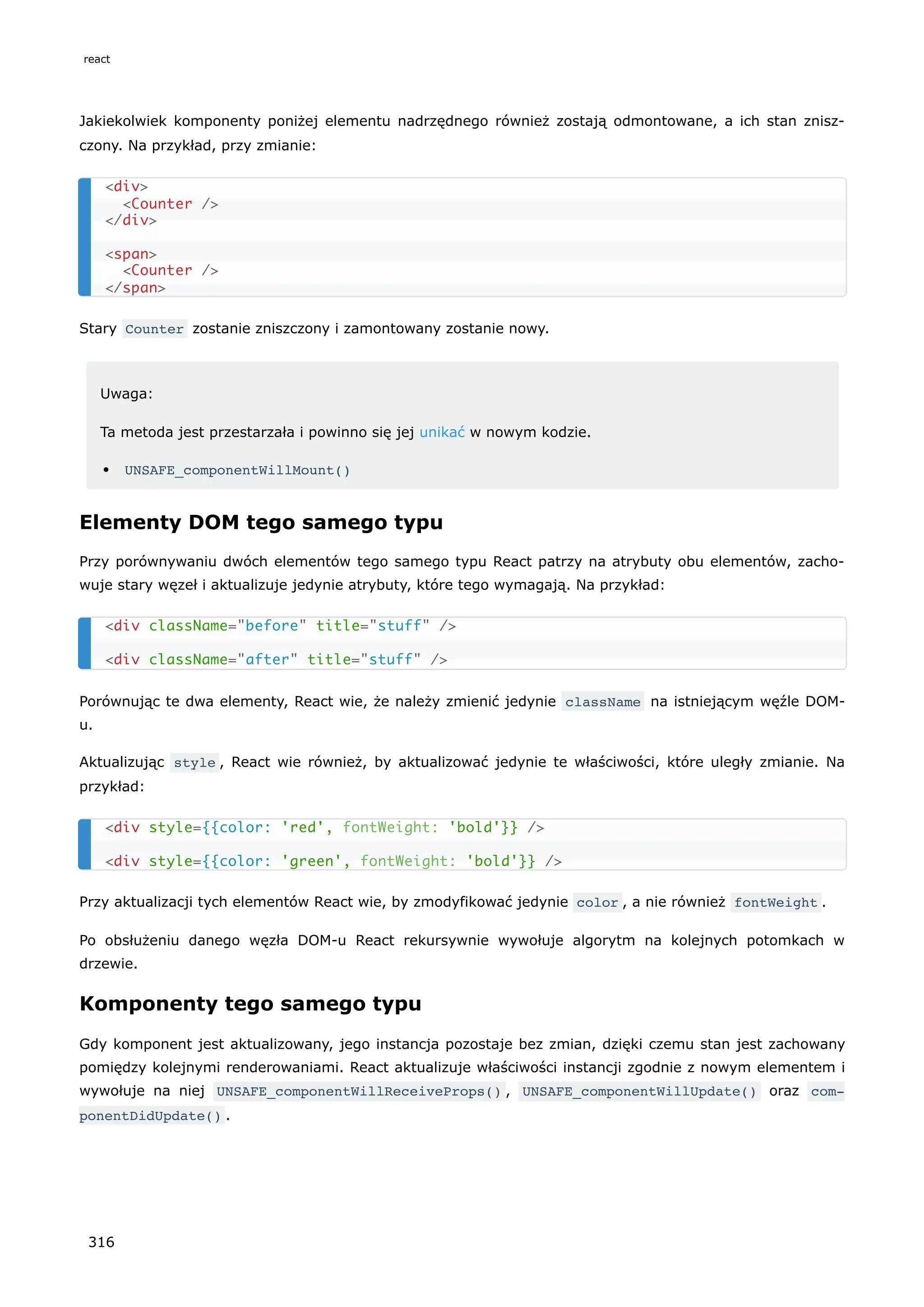 Jakiekolwiek komponenty poniżej elementu nadrzędnego również zostają odmontowane, a ich stan znisz-
czony. Na przykład, przy zmianie:
Stary Counter zostanie zniszczony i zamontowany zostanie nowy.
Uwaga:
Ta metoda jest przestarzała i powinno się jej unikać w nowym kodzie.
UNSAFE_componentWillMount()
Elementy DOM tego samego typu
Przy porównywaniu dwóch elementów tego samego typu React patrzy na atrybuty obu elementów, zacho-
wuje stary węzeł i aktualizuje jedynie atrybuty, które tego wymagają. Na przykład:
Porównując te dwa elementy, React wie, że należy zmienić jedynie className na istniejącym węźle DOM-
u.
Aktualizując style , React wie również, by aktualizować jedynie te właściwości, które uległy zmianie. Na
przykład:
Przy aktualizacji tych elementów React wie, by zmodyfikować jedynie color , a nie również fontWeight .
Po obsłużeniu danego węzła DOM-u React rekursywnie wywołuje algorytm na kolejnych potomkach w
drzewie.
Komponenty tego samego typu
Gdy komponent jest aktualizowany, jego instancja pozostaje bez zmian, dzięki czemu stan jest zachowany
pomiędzy kolejnymi renderowaniami. React aktualizuje właściwości instancji zgodnie z nowym elementem i
wywołuje na niej UNSAFE_componentWillReceiveProps() , UNSAFE_componentWillUpdate() oraz com‐
ponentDidUpdate() .
<div>
<Counter />
</div>
<span>
<Counter />
</span>
<div className="before" title="stuff" />
<div className="after" title="stuff" />
<div style={{color: 'red', 'bold'}} />
<div style={{color: 'green', 'bold'}} />
fontWeight:
fontWeight:
react
316
 