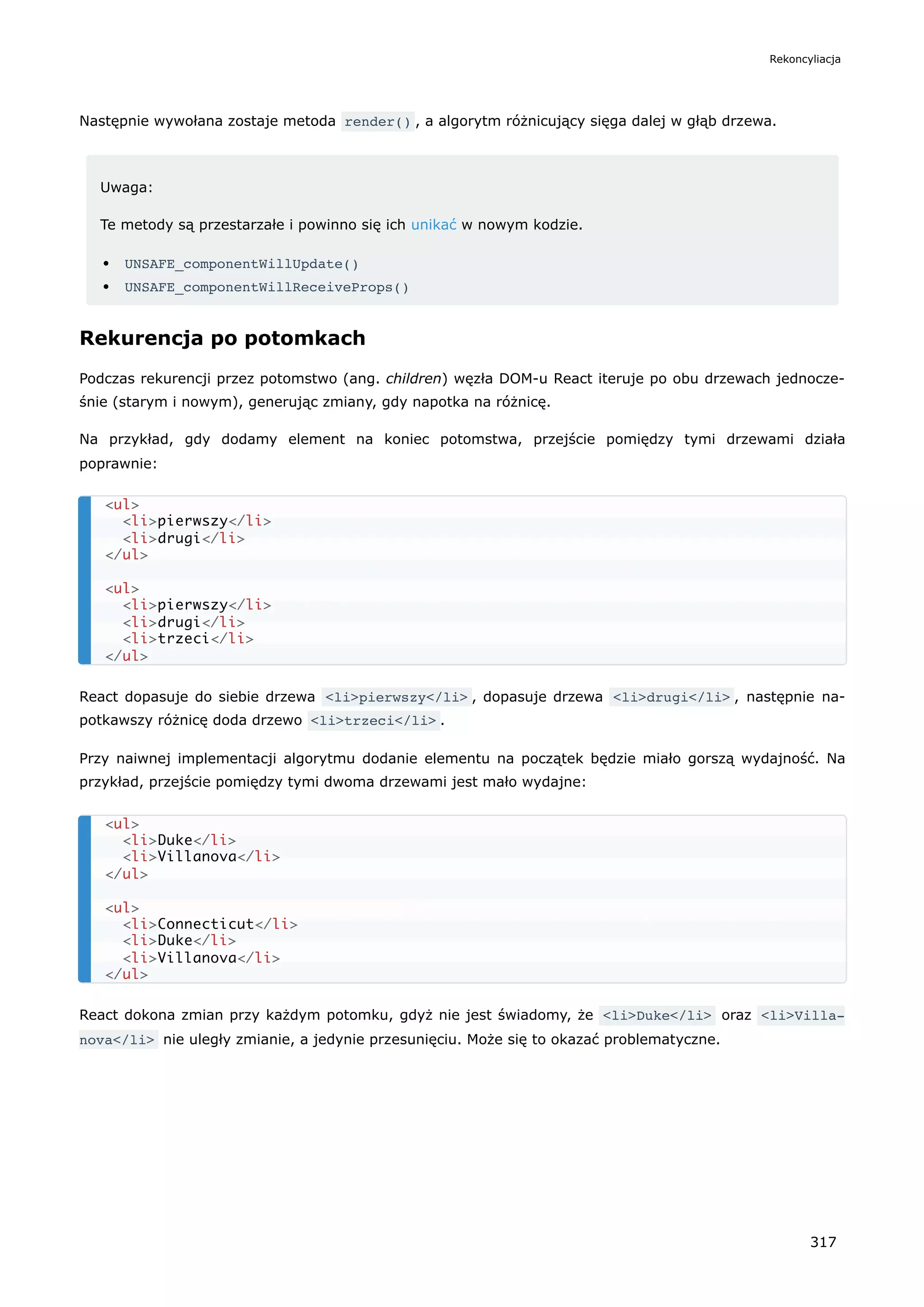 Następnie wywołana zostaje metoda render() , a algorytm różnicujący sięga dalej w głąb drzewa.
Uwaga:
Te metody są przestarzałe i powinno się ich unikać w nowym kodzie.
UNSAFE_componentWillUpdate()
UNSAFE_componentWillReceiveProps()
Rekurencja po potomkach
Podczas rekurencji przez potomstwo (ang. children) węzła DOM-u React iteruje po obu drzewach jednocze-
śnie (starym i nowym), generując zmiany, gdy napotka na różnicę.
Na przykład, gdy dodamy element na koniec potomstwa, przejście pomiędzy tymi drzewami działa
poprawnie:
React dopasuje do siebie drzewa <li>pierwszy</li> , dopasuje drzewa <li>drugi</li> , następnie na-
potkawszy różnicę doda drzewo <li>trzeci</li> .
Przy naiwnej implementacji algorytmu dodanie elementu na początek będzie miało gorszą wydajność. Na
przykład, przejście pomiędzy tymi dwoma drzewami jest mało wydajne:
React dokona zmian przy każdym potomku, gdyż nie jest świadomy, że <li>Duke</li> oraz <li>Villa‐
nova</li> nie uległy zmianie, a jedynie przesunięciu. Może się to okazać problematyczne.
<ul>
<li>pierwszy</li>
<li>drugi</li>
</ul>
<ul>
<li>pierwszy</li>
<li>drugi</li>
<li>trzeci</li>
</ul>
<ul>
<li>Duke</li>
<li>Villanova</li>
</ul>
<ul>
<li>Connecticut</li>
<li>Duke</li>
<li>Villanova</li>
</ul>
Rekoncyliacja
317
 