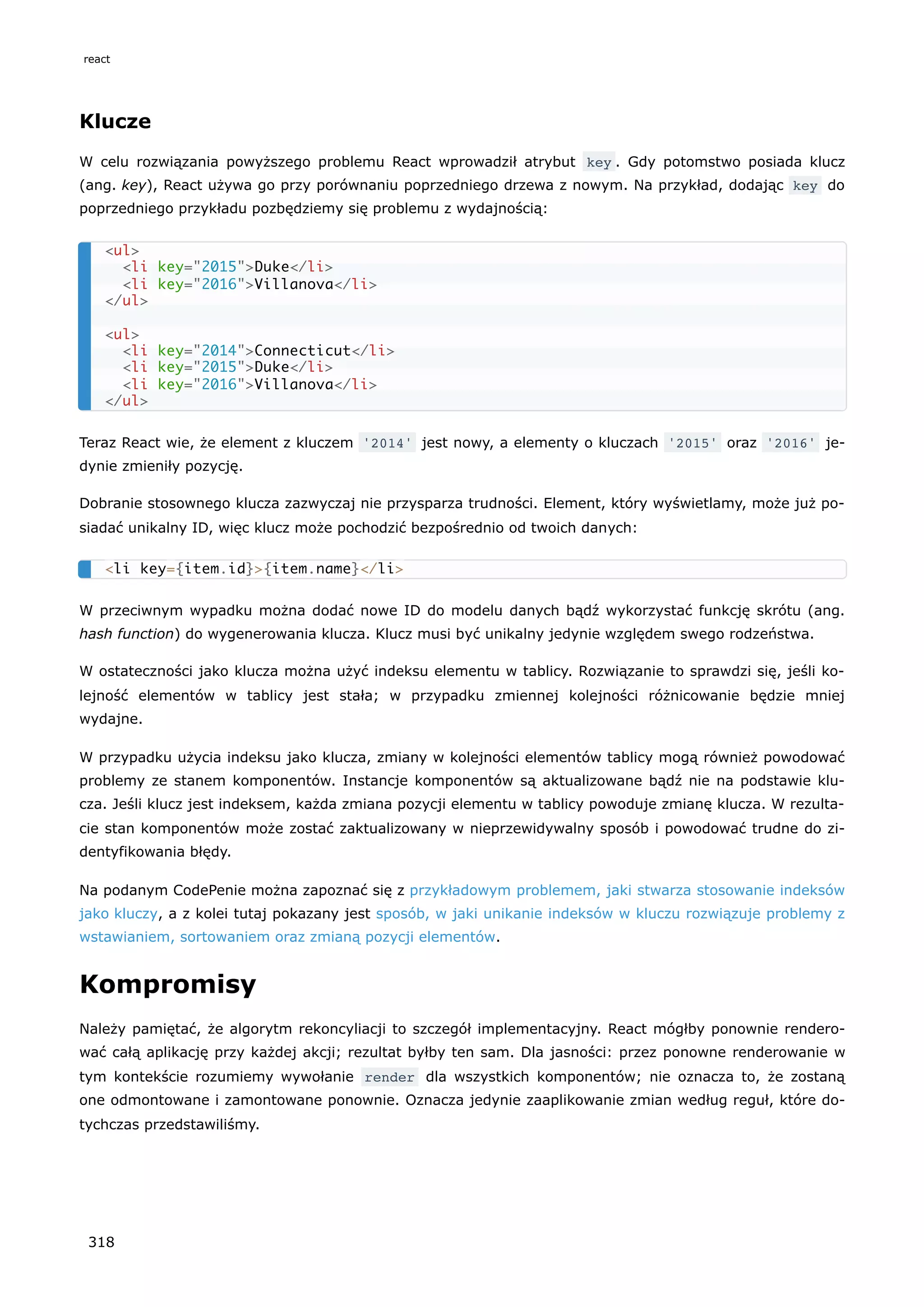 Klucze
W celu rozwiązania powyższego problemu React wprowadził atrybut key . Gdy potomstwo posiada klucz
(ang. key), React używa go przy porównaniu poprzedniego drzewa z nowym. Na przykład, dodając key do
poprzedniego przykładu pozbędziemy się problemu z wydajnością:
Teraz React wie, że element z kluczem '2014' jest nowy, a elementy o kluczach '2015' oraz '2016' je-
dynie zmieniły pozycję.
Dobranie stosownego klucza zazwyczaj nie przysparza trudności. Element, który wyświetlamy, może już po-
siadać unikalny ID, więc klucz może pochodzić bezpośrednio od twoich danych:
W przeciwnym wypadku można dodać nowe ID do modelu danych bądź wykorzystać funkcję skrótu (ang.
hash function) do wygenerowania klucza. Klucz musi być unikalny jedynie względem swego rodzeństwa.
W ostateczności jako klucza można użyć indeksu elementu w tablicy. Rozwiązanie to sprawdzi się, jeśli ko-
lejność elementów w tablicy jest stała; w przypadku zmiennej kolejności różnicowanie będzie mniej
wydajne.
W przypadku użycia indeksu jako klucza, zmiany w kolejności elementów tablicy mogą również powodować
problemy ze stanem komponentów. Instancje komponentów są aktualizowane bądź nie na podstawie klu-
cza. Jeśli klucz jest indeksem, każda zmiana pozycji elementu w tablicy powoduje zmianę klucza. W rezulta-
cie stan komponentów może zostać zaktualizowany w nieprzewidywalny sposób i powodować trudne do zi-
dentyfikowania błędy.
Na podanym CodePenie można zapoznać się z przykładowym problemem, jaki stwarza stosowanie indeksów
jako kluczy, a z kolei tutaj pokazany jest sposób, w jaki unikanie indeksów w kluczu rozwiązuje problemy z
wstawianiem, sortowaniem oraz zmianą pozycji elementów.
Kompromisy
Należy pamiętać, że algorytm rekoncyliacji to szczegół implementacyjny. React mógłby ponownie rendero-
wać całą aplikację przy każdej akcji; rezultat byłby ten sam. Dla jasności: przez ponowne renderowanie w
tym kontekście rozumiemy wywołanie render dla wszystkich komponentów; nie oznacza to, że zostaną
one odmontowane i zamontowane ponownie. Oznacza jedynie zaaplikowanie zmian według reguł, które do-
tychczas przedstawiliśmy.
<ul>
<li key="2015">Duke</li>
<li key="2016">Villanova</li>
</ul>
<ul>
<li key="2014">Connecticut</li>
<li key="2015">Duke</li>
<li key="2016">Villanova</li>
</ul>
<li key={item.id}>{item.name}</li>
react
318
 