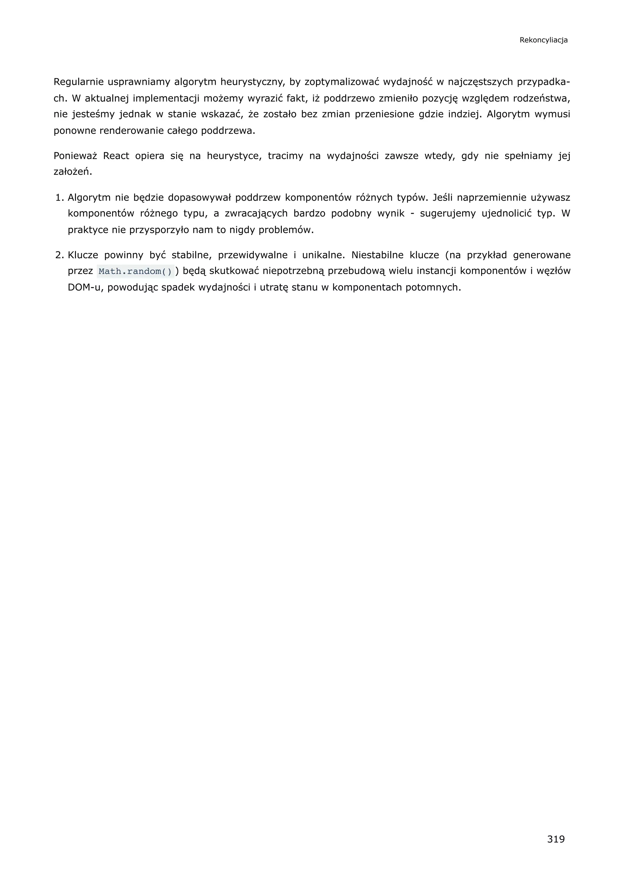 Regularnie usprawniamy algorytm heurystyczny, by zoptymalizować wydajność w najczęstszych przypadka-
ch. W aktualnej implementacji możemy wyrazić fakt, iż poddrzewo zmieniło pozycję względem rodzeństwa,
nie jesteśmy jednak w stanie wskazać, że zostało bez zmian przeniesione gdzie indziej. Algorytm wymusi
ponowne renderowanie całego poddrzewa.
Ponieważ React opiera się na heurystyce, tracimy na wydajności zawsze wtedy, gdy nie spełniamy jej
założeń.
1. Algorytm nie będzie dopasowywał poddrzew komponentów różnych typów. Jeśli naprzemiennie używasz
komponentów różnego typu, a zwracających bardzo podobny wynik - sugerujemy ujednolicić typ. W
praktyce nie przysporzyło nam to nigdy problemów.
2. Klucze powinny być stabilne, przewidywalne i unikalne. Niestabilne klucze (na przykład generowane
przez Math.random() ) będą skutkować niepotrzebną przebudową wielu instancji komponentów i węzłów
DOM-u, powodując spadek wydajności i utratę stanu w komponentach potomnych.
Rekoncyliacja
319
 