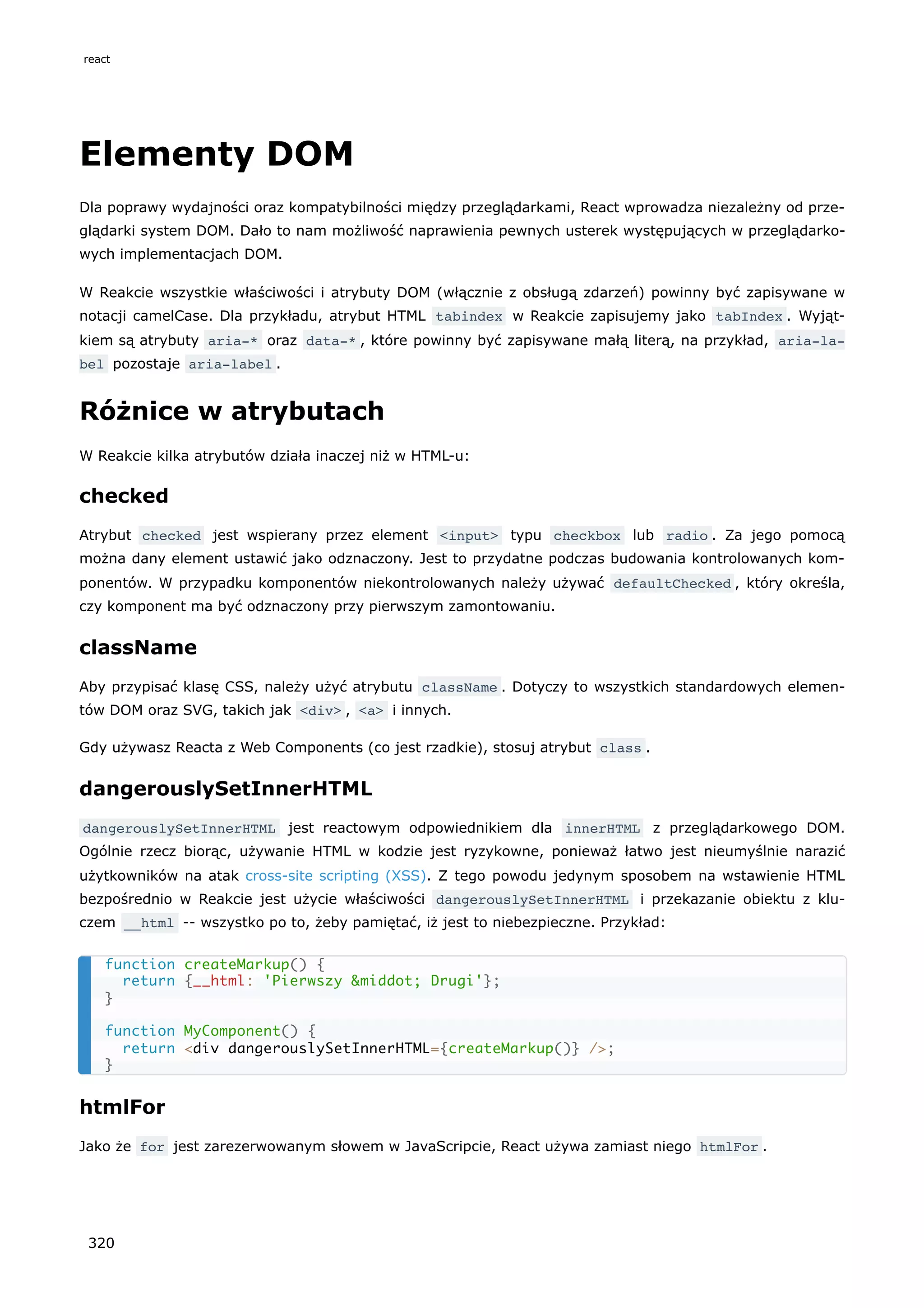 Elementy DOM
Dla poprawy wydajności oraz kompatybilności między przeglądarkami, React wprowadza niezależny od prze-
glądarki system DOM. Dało to nam możliwość naprawienia pewnych usterek występujących w przeglądarko-
wych implementacjach DOM.
W Reakcie wszystkie właściwości i atrybuty DOM (włącznie z obsługą zdarzeń) powinny być zapisywane w
notacji camelCase. Dla przykładu, atrybut HTML tabindex w Reakcie zapisujemy jako tabIndex . Wyjąt-
kiem są atrybuty aria-* oraz data-* , które powinny być zapisywane małą literą, na przykład, aria-la‐
bel pozostaje aria-label .
Różnice w atrybutach
W Reakcie kilka atrybutów działa inaczej niż w HTML-u:
checked
Atrybut checked jest wspierany przez element <input> typu checkbox lub radio . Za jego pomocą
można dany element ustawić jako odznaczony. Jest to przydatne podczas budowania kontrolowanych kom-
ponentów. W przypadku komponentów niekontrolowanych należy używać defaultChecked , który określa,
czy komponent ma być odznaczony przy pierwszym zamontowaniu.
className
Aby przypisać klasę CSS, należy użyć atrybutu className . Dotyczy to wszystkich standardowych elemen-
tów DOM oraz SVG, takich jak <div> , <a> i innych.
Gdy używasz Reacta z Web Components (co jest rzadkie), stosuj atrybut class .
dangerouslySetInnerHTML
dangerouslySetInnerHTML jest reactowym odpowiednikiem dla innerHTML z przeglądarkowego DOM.
Ogólnie rzecz biorąc, używanie HTML w kodzie jest ryzykowne, ponieważ łatwo jest nieumyślnie narazić
użytkowników na atak cross-site scripting (XSS). Z tego powodu jedynym sposobem na wstawienie HTML
bezpośrednio w Reakcie jest użycie właściwości dangerouslySetInnerHTML i przekazanie obiektu z klu-
czem __html -- wszystko po to, żeby pamiętać, iż jest to niebezpieczne. Przykład:
htmlFor
Jako że for jest zarezerwowanym słowem w JavaScripcie, React używa zamiast niego htmlFor .
function createMarkup() {
return {__html: 'Pierwszy &middot; Drugi'};
}
function MyComponent() {
return <div dangerouslySetInnerHTML={createMarkup()} />;
}
react
320
 