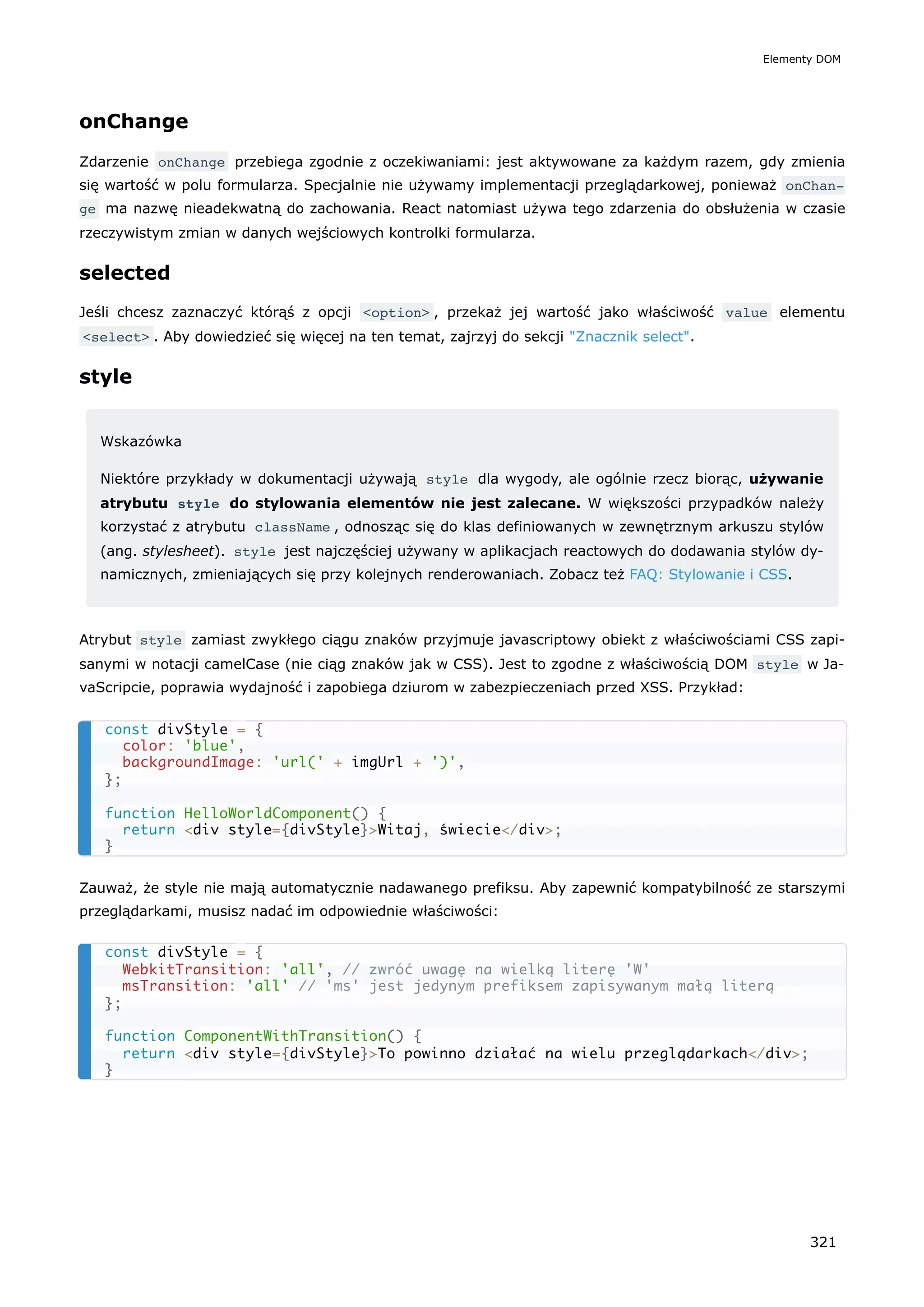 onChange
Zdarzenie onChange przebiega zgodnie z oczekiwaniami: jest aktywowane za każdym razem, gdy zmienia
się wartość w polu formularza. Specjalnie nie używamy implementacji przeglądarkowej, ponieważ onChan‐
ge ma nazwę nieadekwatną do zachowania. React natomiast używa tego zdarzenia do obsłużenia w czasie
rzeczywistym zmian w danych wejściowych kontrolki formularza.
selected
Jeśli chcesz zaznaczyć którąś z opcji <option> , przekaż jej wartość jako właściwość value elementu
<select> . Aby dowiedzieć się więcej na ten temat, zajrzyj do sekcji "Znacznik select".
style
Wskazówka
Niektóre przykłady w dokumentacji używają style dla wygody, ale ogólnie rzecz biorąc, używanie
atrybutu style do stylowania elementów nie jest zalecane. W większości przypadków należy
korzystać z atrybutu className , odnosząc się do klas definiowanych w zewnętrznym arkuszu stylów
(ang. stylesheet). style jest najczęściej używany w aplikacjach reactowych do dodawania stylów dy-
namicznych, zmieniających się przy kolejnych renderowaniach. Zobacz też FAQ: Stylowanie i CSS.
Atrybut style zamiast zwykłego ciągu znaków przyjmuje javascriptowy obiekt z właściwościami CSS zapi-
sanymi w notacji camelCase (nie ciąg znaków jak w CSS). Jest to zgodne z właściwością DOM style w Ja-
vaScripcie, poprawia wydajność i zapobiega dziurom w zabezpieczeniach przed XSS. Przykład:
Zauważ, że style nie mają automatycznie nadawanego prefiksu. Aby zapewnić kompatybilność ze starszymi
przeglądarkami, musisz nadać im odpowiednie właściwości:
const divStyle = {
color: 'blue',
backgroundImage: 'url(' + imgUrl + ')',
};
function HelloWorldComponent() {
return <div style={divStyle}>Witaj, świecie</div>;
}
const divStyle = {
WebkitTransition: 'all', // zwróć uwagę na wielką literę 'W'
msTransition: 'all' // 'ms' jest jedynym prefiksem zapisywanym małą literą
};
function ComponentWithTransition() {
return <div style={divStyle}>To powinno działać na wielu przeglądarkach</div>;
}
Elementy DOM
321
 