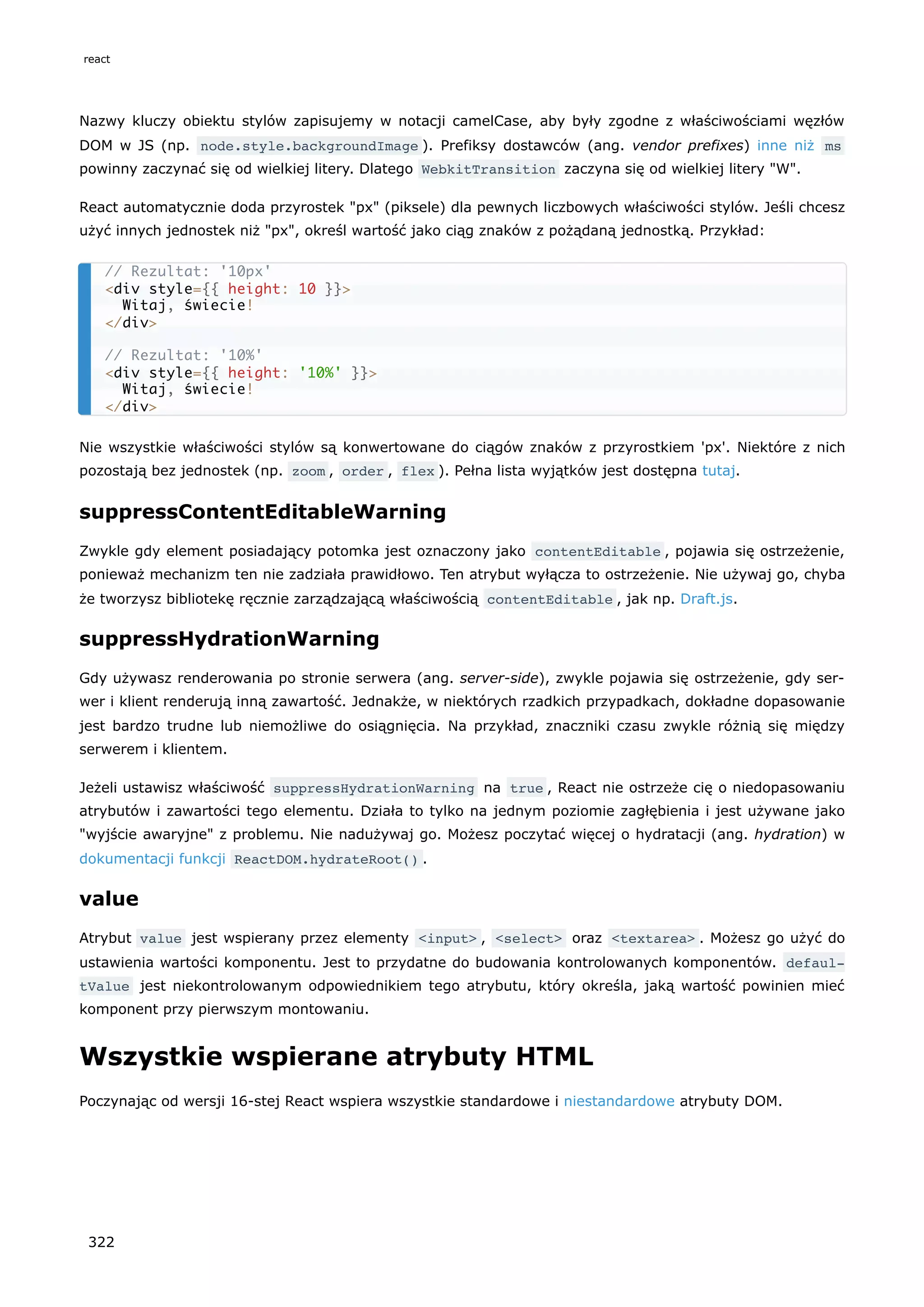 Nazwy kluczy obiektu stylów zapisujemy w notacji camelCase, aby były zgodne z właściwościami węzłów
DOM w JS (np. node.style.backgroundImage ). Prefiksy dostawców (ang. vendor prefixes) inne niż ms
powinny zaczynać się od wielkiej litery. Dlatego WebkitTransition zaczyna się od wielkiej litery "W".
React automatycznie doda przyrostek "px" (piksele) dla pewnych liczbowych właściwości stylów. Jeśli chcesz
użyć innych jednostek niż "px", określ wartość jako ciąg znaków z pożądaną jednostką. Przykład:
Nie wszystkie właściwości stylów są konwertowane do ciągów znaków z przyrostkiem 'px'. Niektóre z nich
pozostają bez jednostek (np. zoom , order , flex ). Pełna lista wyjątków jest dostępna tutaj.
suppressContentEditableWarning
Zwykle gdy element posiadający potomka jest oznaczony jako contentEditable , pojawia się ostrzeżenie,
ponieważ mechanizm ten nie zadziała prawidłowo. Ten atrybut wyłącza to ostrzeżenie. Nie używaj go, chyba
że tworzysz bibliotekę ręcznie zarządzającą właściwością contentEditable , jak np. Draft.js.
suppressHydrationWarning
Gdy używasz renderowania po stronie serwera (ang. server-side), zwykle pojawia się ostrzeżenie, gdy ser-
wer i klient renderują inną zawartość. Jednakże, w niektórych rzadkich przypadkach, dokładne dopasowanie
jest bardzo trudne lub niemożliwe do osiągnięcia. Na przykład, znaczniki czasu zwykle różnią się między
serwerem i klientem.
Jeżeli ustawisz właściwość suppressHydrationWarning na true , React nie ostrzeże cię o niedopasowaniu
atrybutów i zawartości tego elementu. Działa to tylko na jednym poziomie zagłębienia i jest używane jako
"wyjście awaryjne" z problemu. Nie nadużywaj go. Możesz poczytać więcej o hydratacji (ang. hydration) w
dokumentacji funkcji ReactDOM.hydrateRoot() .
value
Atrybut value jest wspierany przez elementy <input> , <select> oraz <textarea> . Możesz go użyć do
ustawienia wartości komponentu. Jest to przydatne do budowania kontrolowanych komponentów. defaul‐
tValue jest niekontrolowanym odpowiednikiem tego atrybutu, który określa, jaką wartość powinien mieć
komponent przy pierwszym montowaniu.
Wszystkie wspierane atrybuty HTML
Poczynając od wersji 16-stej React wspiera wszystkie standardowe i niestandardowe atrybuty DOM.
// Rezultat: '10px'
<div style={{ height: 10 }}>
Witaj, świecie!
</div>
// Rezultat: '10%'
<div style={{ height: '10%' }}>
Witaj, świecie!
</div>
react
322
 