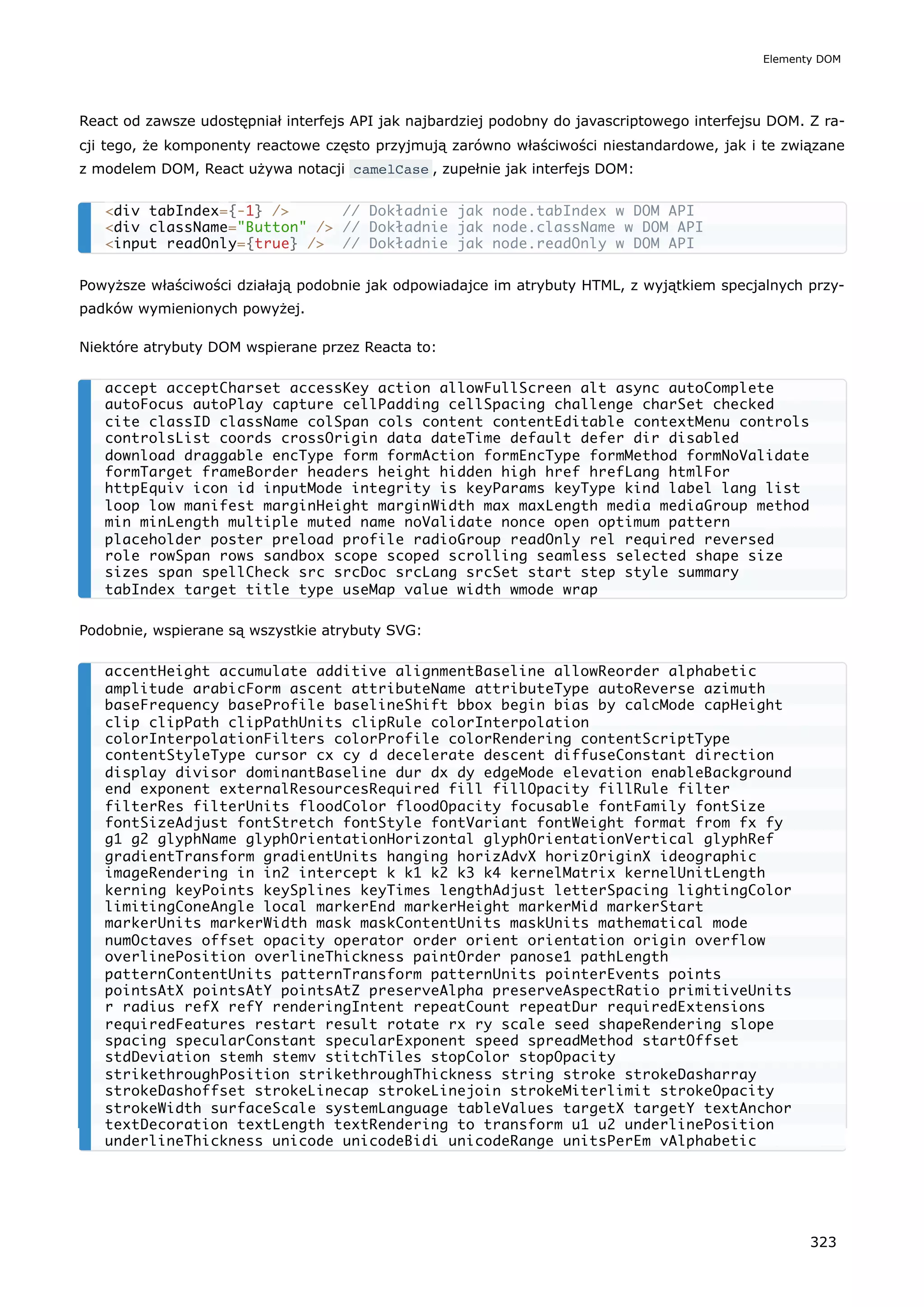 React od zawsze udostępniał interfejs API jak najbardziej podobny do javascriptowego interfejsu DOM. Z ra-
cji tego, że komponenty reactowe często przyjmują zarówno właściwości niestandardowe, jak i te związane
z modelem DOM, React używa notacji camelCase , zupełnie jak interfejs DOM:
Powyższe właściwości działają podobnie jak odpowiadajce im atrybuty HTML, z wyjątkiem specjalnych przy-
padków wymienionych powyżej.
Niektóre atrybuty DOM wspierane przez Reacta to:
Podobnie, wspierane są wszystkie atrybuty SVG:
<div tabIndex={-1} /> // Dokładnie jak node.tabIndex w DOM API
<div className="Button" /> // Dokładnie jak node.className w DOM API
<input readOnly={true} /> // Dokładnie jak node.readOnly w DOM API
accept acceptCharset accessKey action allowFullScreen alt async autoComplete
autoFocus autoPlay capture cellPadding cellSpacing challenge charSet checked
cite classID className colSpan cols content contentEditable contextMenu controls
controlsList coords crossOrigin data dateTime default defer dir disabled
download draggable encType form formAction formEncType formMethod formNoValidate
formTarget frameBorder headers height hidden high href hrefLang htmlFor
httpEquiv icon id inputMode integrity is keyParams keyType kind label lang list
loop low manifest marginHeight marginWidth max maxLength media mediaGroup method
min minLength multiple muted name noValidate nonce open optimum pattern
placeholder poster preload profile radioGroup readOnly rel required reversed
role rowSpan rows sandbox scope scoped scrolling seamless selected shape size
sizes span spellCheck src srcDoc srcLang srcSet start step style summary
tabIndex target title type useMap value width wmode wrap
accentHeight accumulate additive alignmentBaseline allowReorder alphabetic
amplitude arabicForm ascent attributeName attributeType autoReverse azimuth
baseFrequency baseProfile baselineShift bbox begin bias by calcMode capHeight
clip clipPath clipPathUnits clipRule colorInterpolation
colorInterpolationFilters colorProfile colorRendering contentScriptType
contentStyleType cursor cx cy d decelerate descent diffuseConstant direction
display divisor dominantBaseline dur dx dy edgeMode elevation enableBackground
end exponent externalResourcesRequired fill fillOpacity fillRule filter
filterRes filterUnits floodColor floodOpacity focusable fontFamily fontSize
fontSizeAdjust fontStretch fontStyle fontVariant fontWeight format from fx fy
g1 g2 glyphName glyphOrientationHorizontal glyphOrientationVertical glyphRef
gradientTransform gradientUnits hanging horizAdvX horizOriginX ideographic
imageRendering in in2 intercept k k1 k2 k3 k4 kernelMatrix kernelUnitLength
kerning keyPoints keySplines keyTimes lengthAdjust letterSpacing lightingColor
limitingConeAngle local markerEnd markerHeight markerMid markerStart
markerUnits markerWidth mask maskContentUnits maskUnits mathematical mode
numOctaves offset opacity operator order orient orientation origin overflow
overlinePosition overlineThickness paintOrder panose1 pathLength
patternContentUnits patternTransform patternUnits pointerEvents points
pointsAtX pointsAtY pointsAtZ preserveAlpha preserveAspectRatio primitiveUnits
r radius refX refY renderingIntent repeatCount repeatDur requiredExtensions
requiredFeatures restart result rotate rx ry scale seed shapeRendering slope
spacing specularConstant specularExponent speed spreadMethod startOffset
stdDeviation stemh stemv stitchTiles stopColor stopOpacity
strikethroughPosition strikethroughThickness string stroke strokeDasharray
strokeDashoffset strokeLinecap strokeLinejoin strokeMiterlimit strokeOpacity
strokeWidth surfaceScale systemLanguage tableValues targetX targetY textAnchor
textDecoration textLength textRendering to transform u1 u2 underlinePosition
underlineThickness unicode unicodeBidi unicodeRange unitsPerEm vAlphabetic
Elementy DOM
323
 