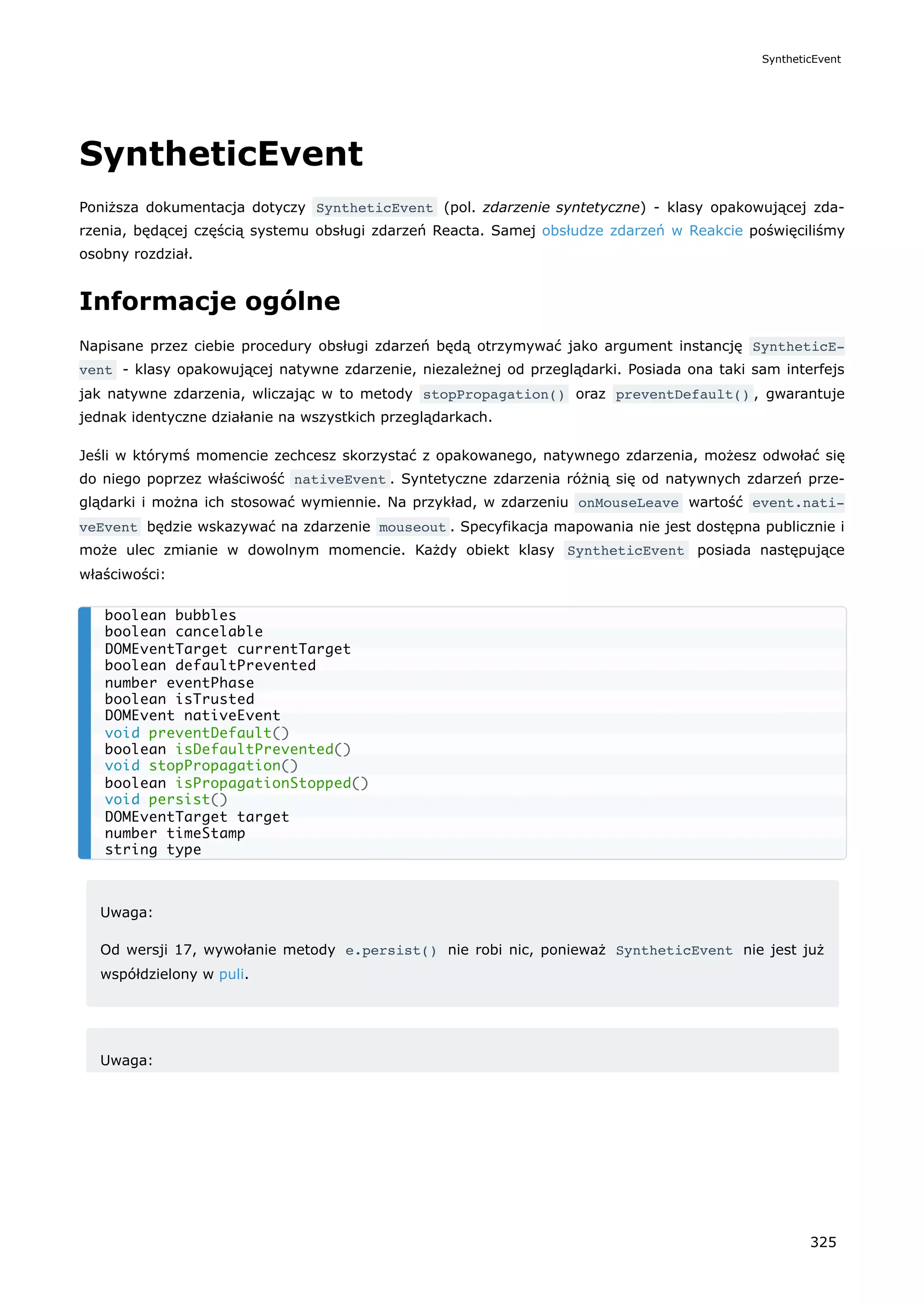 SyntheticEvent
Poniższa dokumentacja dotyczy SyntheticEvent (pol. zdarzenie syntetyczne) - klasy opakowującej zda-
rzenia, będącej częścią systemu obsługi zdarzeń Reacta. Samej obsłudze zdarzeń w Reakcie poświęciliśmy
osobny rozdział.
Informacje ogólne
Napisane przez ciebie procedury obsługi zdarzeń będą otrzymywać jako argument instancję SyntheticE‐
vent - klasy opakowującej natywne zdarzenie, niezależnej od przeglądarki. Posiada ona taki sam interfejs
jak natywne zdarzenia, wliczając w to metody stopPropagation() oraz preventDefault() , gwarantuje
jednak identyczne działanie na wszystkich przeglądarkach.
Jeśli w którymś momencie zechcesz skorzystać z opakowanego, natywnego zdarzenia, możesz odwołać się
do niego poprzez właściwość nativeEvent . Syntetyczne zdarzenia różnią się od natywnych zdarzeń prze-
glądarki i można ich stosować wymiennie. Na przykład, w zdarzeniu onMouseLeave wartość event.nati‐
veEvent będzie wskazywać na zdarzenie mouseout . Specyfikacja mapowania nie jest dostępna publicznie i
może ulec zmianie w dowolnym momencie. Każdy obiekt klasy SyntheticEvent posiada następujące
właściwości:
Uwaga:
Od wersji 17, wywołanie metody e.persist() nie robi nic, ponieważ SyntheticEvent nie jest już
współdzielony w puli.
Uwaga:
boolean bubbles
boolean cancelable
DOMEventTarget currentTarget
boolean defaultPrevented
number eventPhase
boolean isTrusted
DOMEvent nativeEvent
void preventDefault()
boolean isDefaultPrevented()
void stopPropagation()
boolean isPropagationStopped()
void persist()
DOMEventTarget target
number timeStamp
string type
SyntheticEvent
325
 
