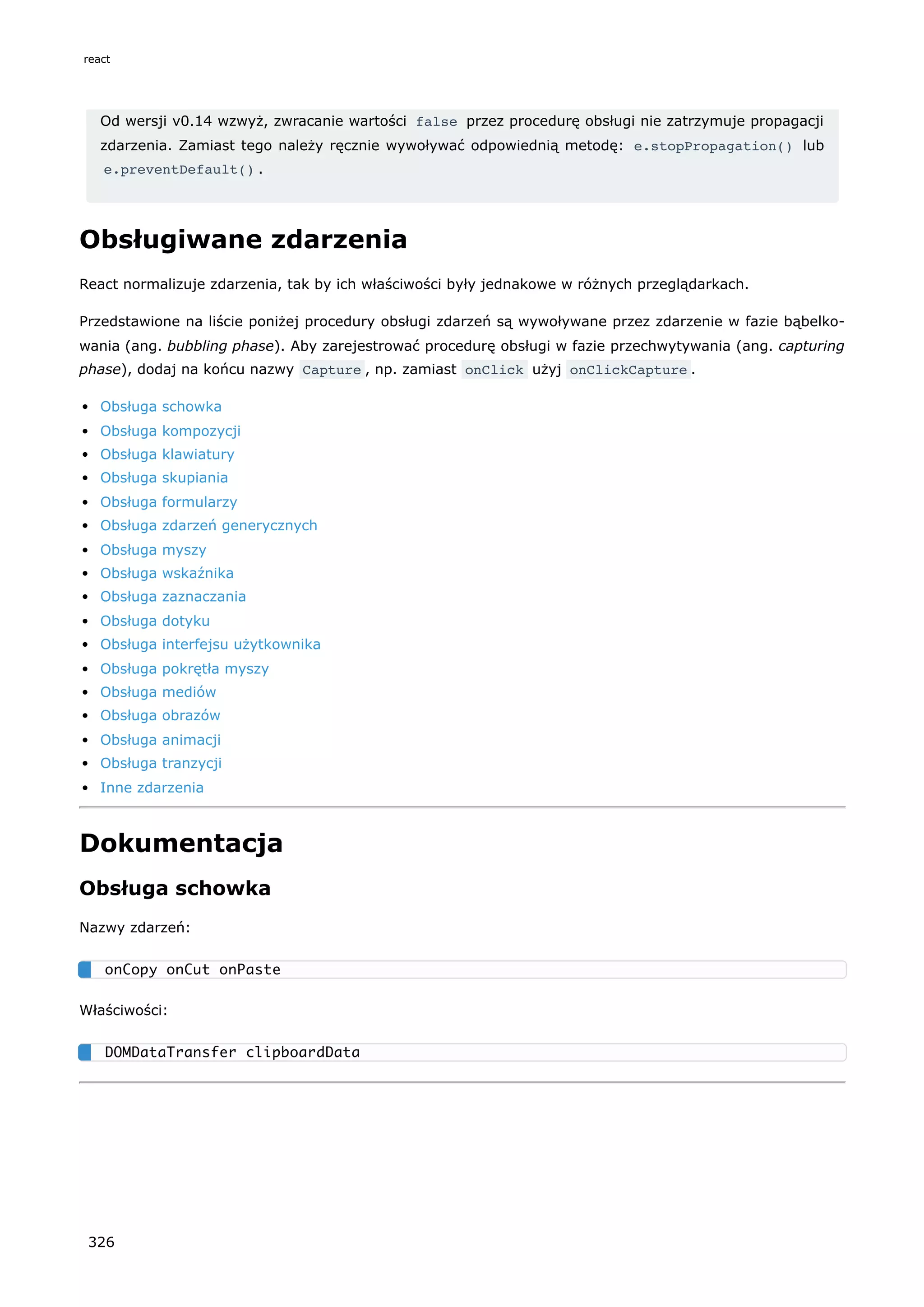 Od wersji v0.14 wzwyż, zwracanie wartości false przez procedurę obsługi nie zatrzymuje propagacji
zdarzenia. Zamiast tego należy ręcznie wywoływać odpowiednią metodę: e.stopPropagation() lub
e.preventDefault() .
Obsługiwane zdarzenia
React normalizuje zdarzenia, tak by ich właściwości były jednakowe w różnych przeglądarkach.
Przedstawione na liście poniżej procedury obsługi zdarzeń są wywoływane przez zdarzenie w fazie bąbelko-
wania (ang. bubbling phase). Aby zarejestrować procedurę obsługi w fazie przechwytywania (ang. capturing
phase), dodaj na końcu nazwy Capture , np. zamiast onClick użyj onClickCapture .
Obsługa schowka
Obsługa kompozycji
Obsługa klawiatury
Obsługa skupiania
Obsługa formularzy
Obsługa zdarzeń generycznych
Obsługa myszy
Obsługa wskaźnika
Obsługa zaznaczania
Obsługa dotyku
Obsługa interfejsu użytkownika
Obsługa pokrętła myszy
Obsługa mediów
Obsługa obrazów
Obsługa animacji
Obsługa tranzycji
Inne zdarzenia
Dokumentacja
Obsługa schowka
Nazwy zdarzeń:
Właściwości:
onCopy onCut onPaste
DOMDataTransfer clipboardData
react
326
 
