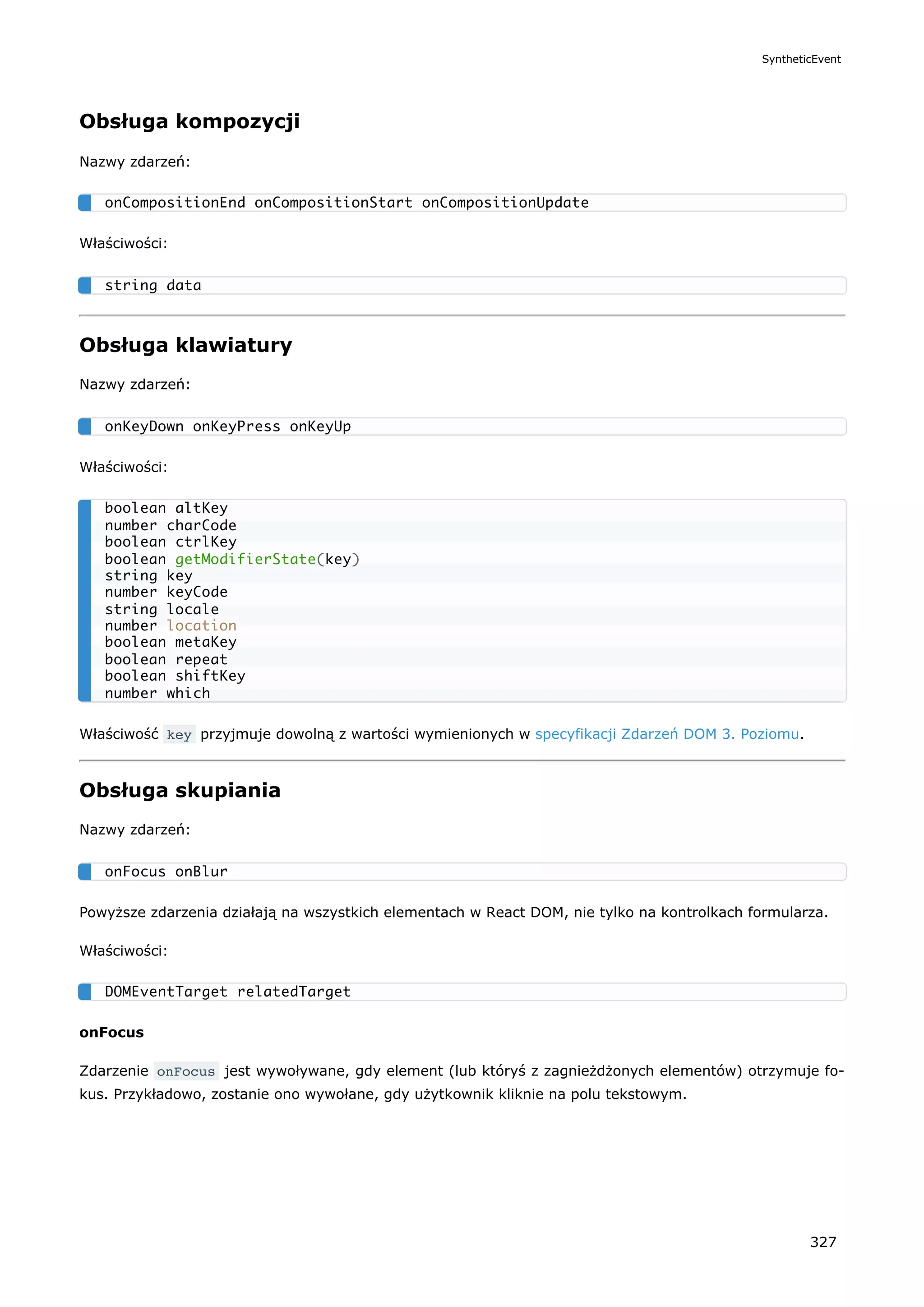 Obsługa kompozycji
Nazwy zdarzeń:
Właściwości:
Obsługa klawiatury
Nazwy zdarzeń:
Właściwości:
Właściwość key przyjmuje dowolną z wartości wymienionych w specyfikacji Zdarzeń DOM 3. Poziomu.
Obsługa skupiania
Nazwy zdarzeń:
Powyższe zdarzenia działają na wszystkich elementach w React DOM, nie tylko na kontrolkach formularza.
Właściwości:
onFocus
Zdarzenie onFocus jest wywoływane, gdy element (lub któryś z zagnieżdżonych elementów) otrzymuje fo-
kus. Przykładowo, zostanie ono wywołane, gdy użytkownik kliknie na polu tekstowym.
onCompositionEnd onCompositionStart onCompositionUpdate
string data
onKeyDown onKeyPress onKeyUp
boolean altKey
number charCode
boolean ctrlKey
boolean getModifierState(key)
string key
number keyCode
string locale
number location
boolean metaKey
boolean repeat
boolean shiftKey
number which
onFocus onBlur
DOMEventTarget relatedTarget
SyntheticEvent
327
 
