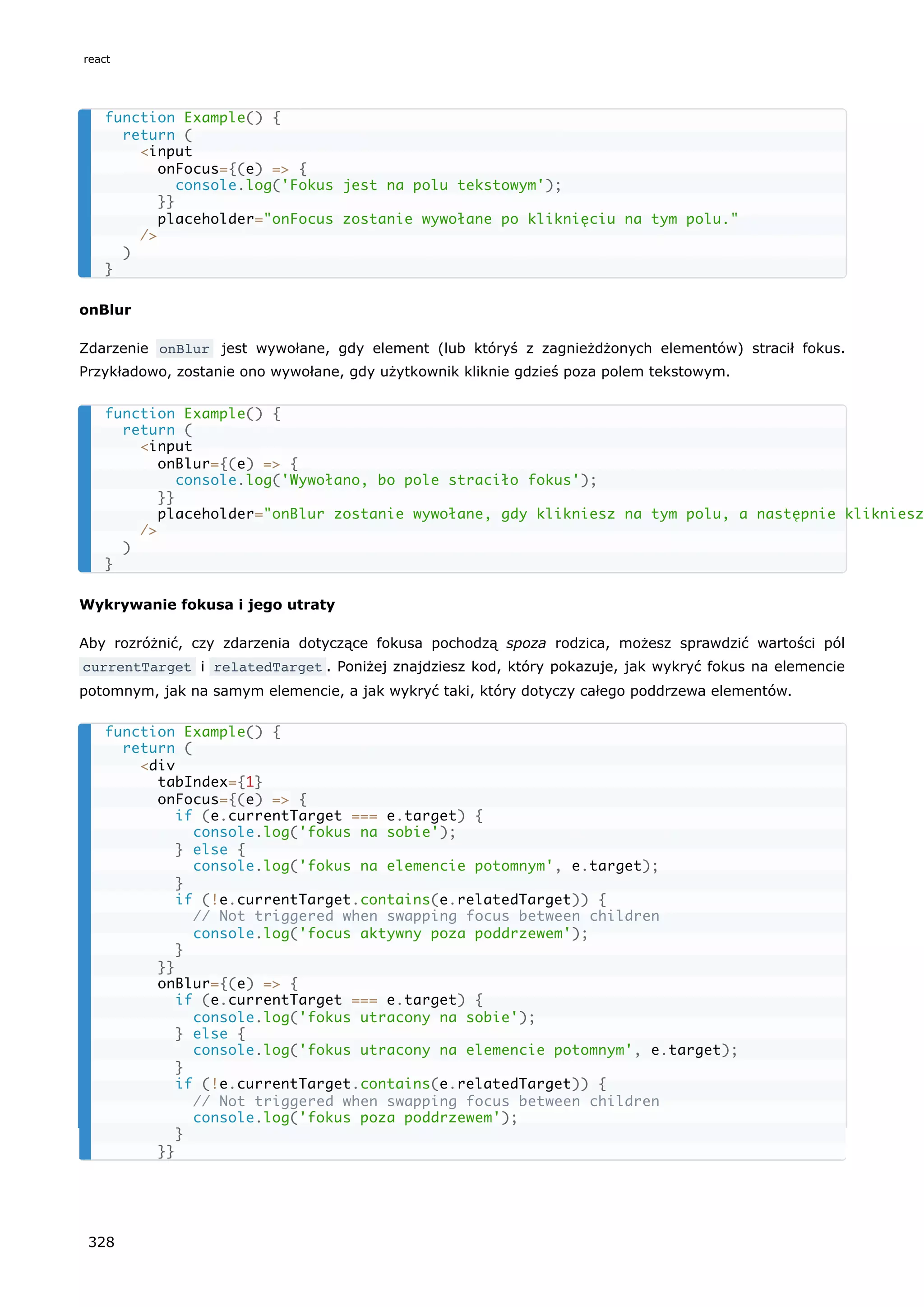 onBlur
Zdarzenie onBlur jest wywołane, gdy element (lub któryś z zagnieżdżonych elementów) stracił fokus.
Przykładowo, zostanie ono wywołane, gdy użytkownik kliknie gdzieś poza polem tekstowym.
Wykrywanie fokusa i jego utraty
Aby rozróżnić, czy zdarzenia dotyczące fokusa pochodzą spoza rodzica, możesz sprawdzić wartości pól
currentTarget i relatedTarget . Poniżej znajdziesz kod, który pokazuje, jak wykryć fokus na elemencie
potomnym, jak na samym elemencie, a jak wykryć taki, który dotyczy całego poddrzewa elementów.
function Example() {
return (
<input
onFocus={(e) => {
console.log('Fokus jest na polu tekstowym');
}}
placeholder="onFocus zostanie wywołane po kliknięciu na tym polu."
/>
)
}
function Example() {
return (
<input
onBlur={(e) => {
console.log('Wywołano, bo pole straciło fokus');
}}
placeholder="onBlur zostanie wywołane, gdy klikniesz na tym polu, a następnie klikniesz
/>
)
}
function Example() {
return (
<div
tabIndex={1}
onFocus={(e) => {
if (e.currentTarget === e.target) {
console.log('fokus na sobie');
} else {
console.log('fokus na elemencie potomnym', e.target);
}
if (!e.currentTarget.contains(e.relatedTarget)) {
// Not triggered when swapping focus between children
console.log('focus aktywny poza poddrzewem');
}
}}
onBlur={(e) => {
if (e.currentTarget === e.target) {
console.log('fokus utracony na sobie');
} else {
console.log('fokus utracony na elemencie potomnym', e.target);
}
if (!e.currentTarget.contains(e.relatedTarget)) {
// Not triggered when swapping focus between children
console.log('fokus poza poddrzewem');
}
}}
react
328
 