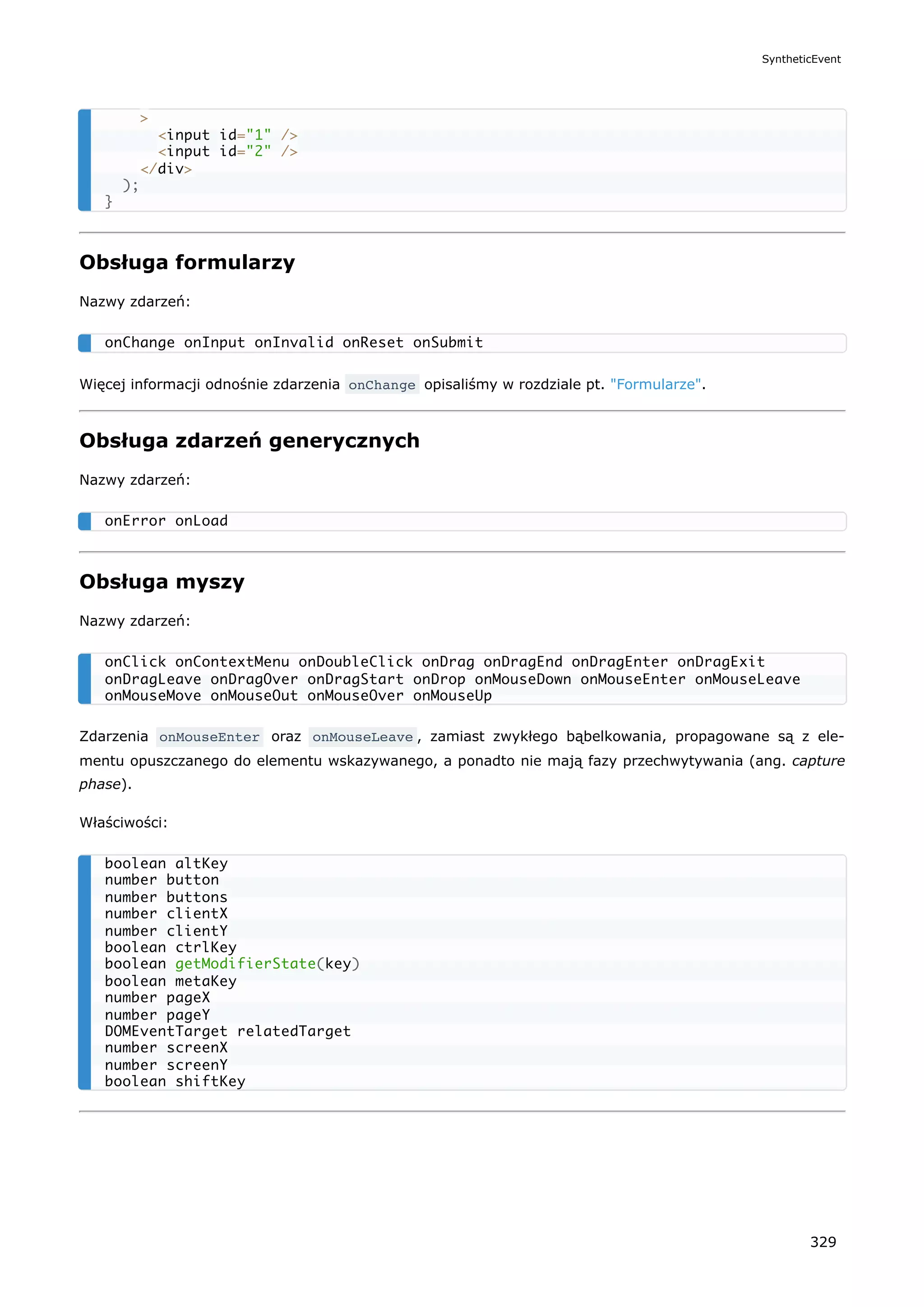 Obsługa formularzy
Nazwy zdarzeń:
Więcej informacji odnośnie zdarzenia onChange opisaliśmy w rozdziale pt. "Formularze".
Obsługa zdarzeń generycznych
Nazwy zdarzeń:
Obsługa myszy
Nazwy zdarzeń:
Zdarzenia onMouseEnter oraz onMouseLeave , zamiast zwykłego bąbelkowania, propagowane są z ele-
mentu opuszczanego do elementu wskazywanego, a ponadto nie mają fazy przechwytywania (ang. capture
phase).
Właściwości:
>
<input id="1" />
<input id="2" />
</div>
);
}
onChange onInput onInvalid onReset onSubmit
onError onLoad
onClick onContextMenu onDoubleClick onDrag onDragEnd onDragEnter onDragExit
onDragLeave onDragOver onDragStart onDrop onMouseDown onMouseEnter onMouseLeave
onMouseMove onMouseOut onMouseOver onMouseUp
boolean altKey
number button
number buttons
number clientX
number clientY
boolean ctrlKey
boolean getModifierState(key)
boolean metaKey
number pageX
number pageY
DOMEventTarget relatedTarget
number screenX
number screenY
boolean shiftKey
SyntheticEvent
329
 