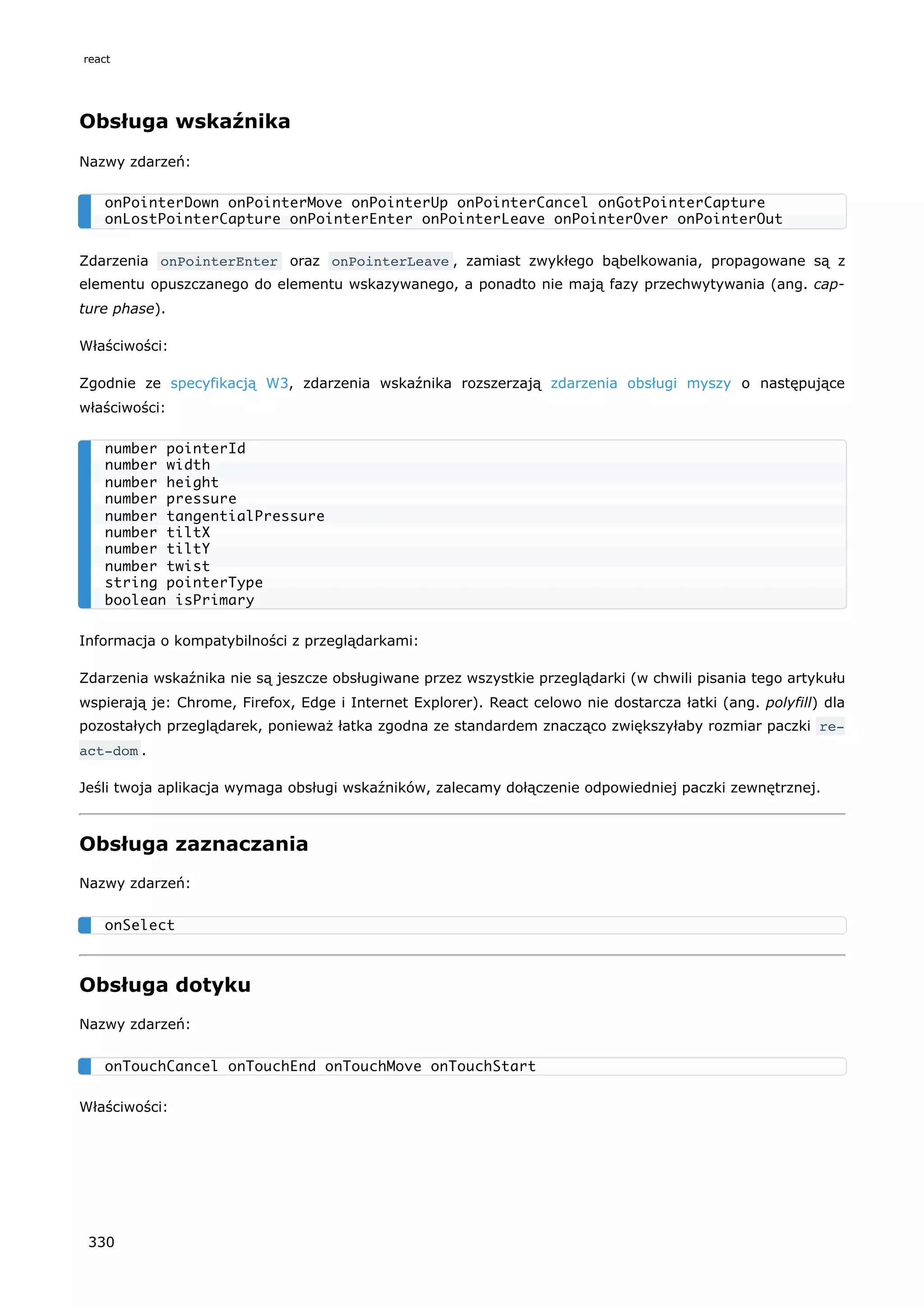 Obsługa wskaźnika
Nazwy zdarzeń:
Zdarzenia onPointerEnter oraz onPointerLeave , zamiast zwykłego bąbelkowania, propagowane są z
elementu opuszczanego do elementu wskazywanego, a ponadto nie mają fazy przechwytywania (ang. cap-
ture phase).
Właściwości:
Zgodnie ze specyfikacją W3, zdarzenia wskaźnika rozszerzają zdarzenia obsługi myszy o następujące
właściwości:
Informacja o kompatybilności z przeglądarkami:
Zdarzenia wskaźnika nie są jeszcze obsługiwane przez wszystkie przeglądarki (w chwili pisania tego artykułu
wspierają je: Chrome, Firefox, Edge i Internet Explorer). React celowo nie dostarcza łatki (ang. polyfill) dla
pozostałych przeglądarek, ponieważ łatka zgodna ze standardem znacząco zwiększyłaby rozmiar paczki re‐
act-dom .
Jeśli twoja aplikacja wymaga obsługi wskaźników, zalecamy dołączenie odpowiedniej paczki zewnętrznej.
Obsługa zaznaczania
Nazwy zdarzeń:
Obsługa dotyku
Nazwy zdarzeń:
Właściwości:
onPointerDown onPointerMove onPointerUp onPointerCancel onGotPointerCapture
onLostPointerCapture onPointerEnter onPointerLeave onPointerOver onPointerOut
number pointerId
number width
number height
number pressure
number tangentialPressure
number tiltX
number tiltY
number twist
string pointerType
boolean isPrimary
onSelect
onTouchCancel onTouchEnd onTouchMove onTouchStart
react
330
 
