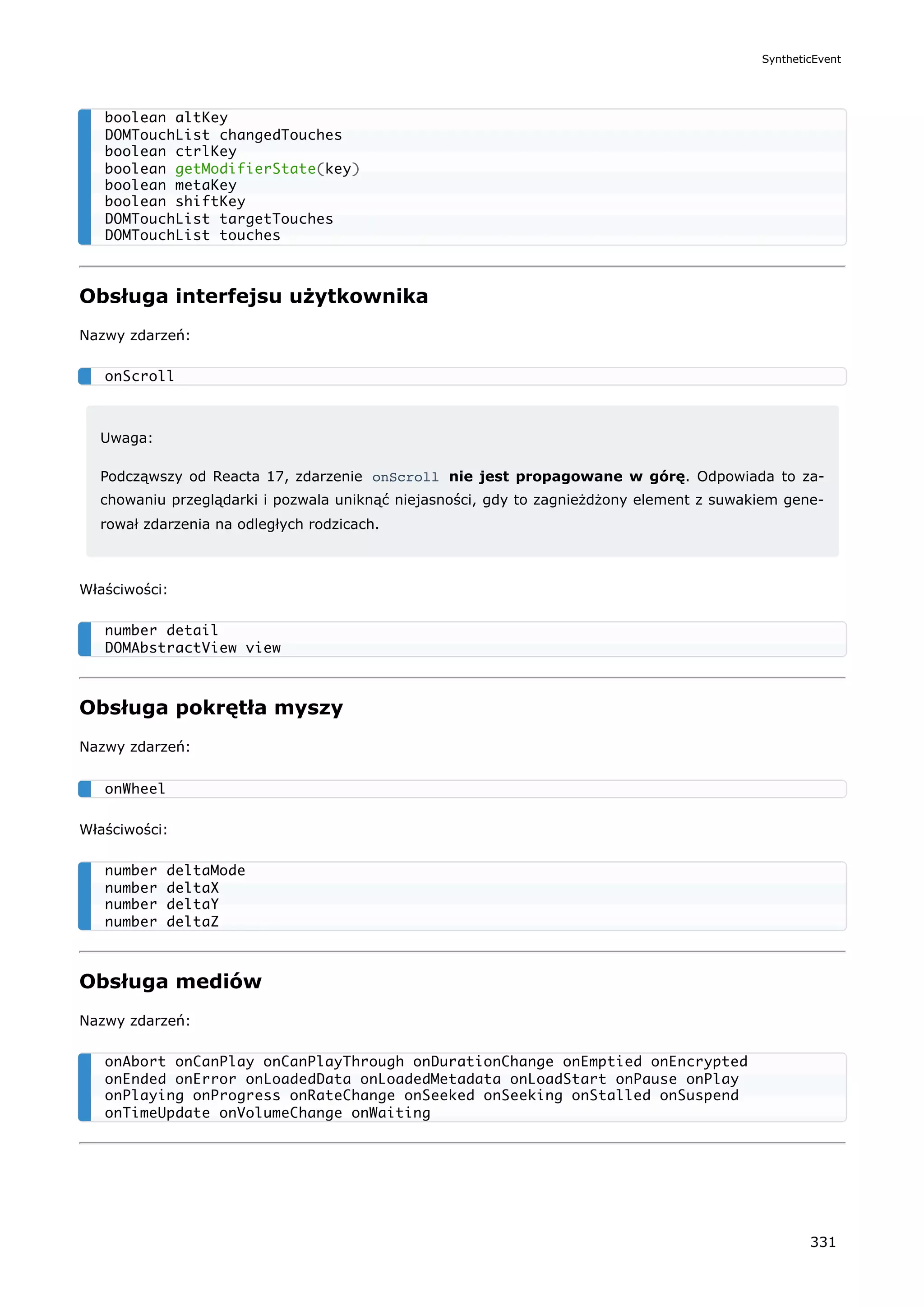 Obsługa interfejsu użytkownika
Nazwy zdarzeń:
Uwaga:
Podcząwszy od Reacta 17, zdarzenie onScroll nie jest propagowane w górę. Odpowiada to za-
chowaniu przeglądarki i pozwala uniknąć niejasności, gdy to zagnieżdżony element z suwakiem gene-
rował zdarzenia na odległych rodzicach.
Właściwości:
Obsługa pokrętła myszy
Nazwy zdarzeń:
Właściwości:
Obsługa mediów
Nazwy zdarzeń:
boolean altKey
DOMTouchList changedTouches
boolean ctrlKey
boolean getModifierState(key)
boolean metaKey
boolean shiftKey
DOMTouchList targetTouches
DOMTouchList touches
onScroll
number detail
DOMAbstractView view
onWheel
number deltaMode
number deltaX
number deltaY
number deltaZ
onAbort onCanPlay onCanPlayThrough onDurationChange onEmptied onEncrypted
onEnded onError onLoadedData onLoadedMetadata onLoadStart onPause onPlay
onPlaying onProgress onRateChange onSeeked onSeeking onStalled onSuspend
onTimeUpdate onVolumeChange onWaiting
SyntheticEvent
331
 