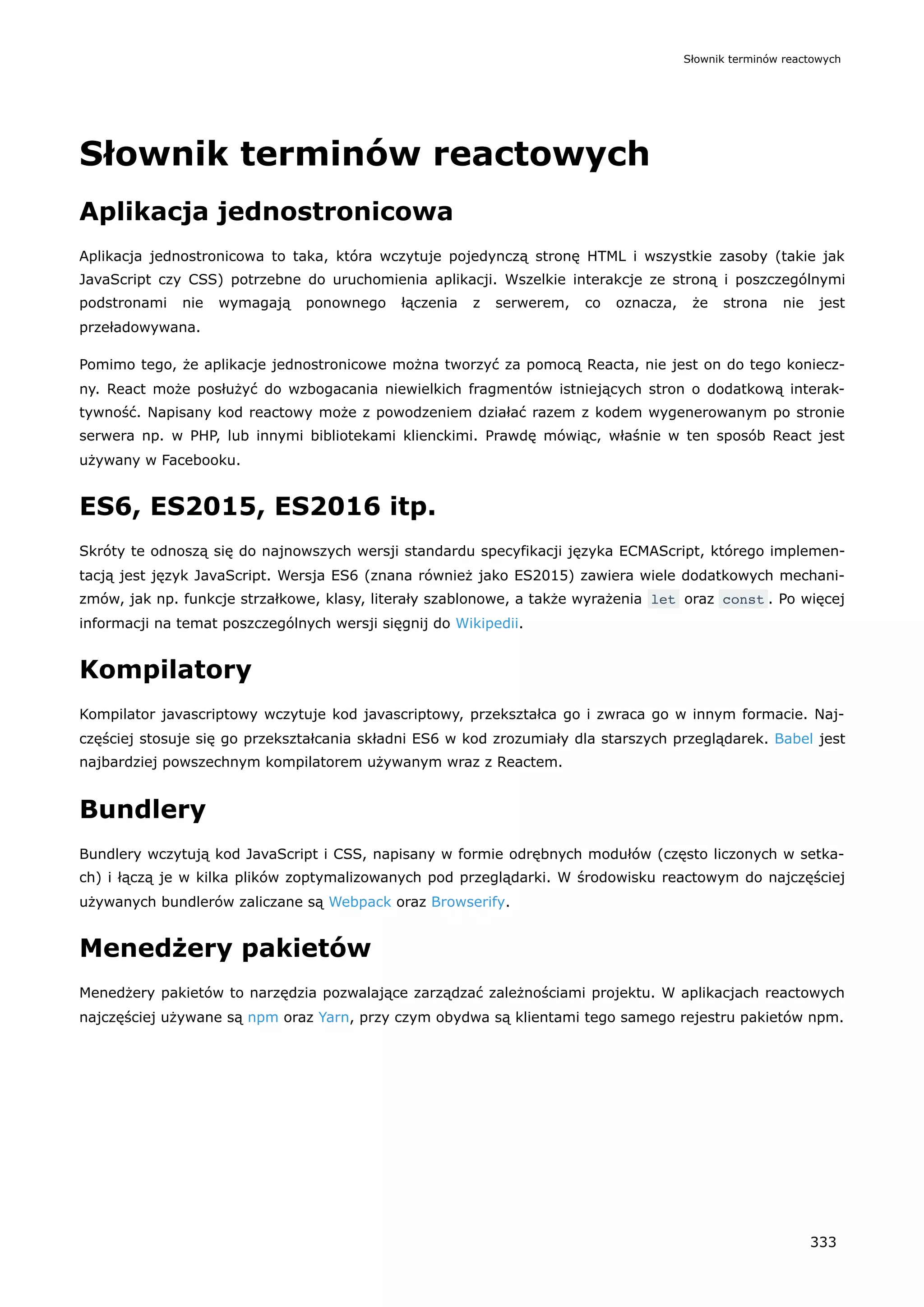 Słownik terminów reactowych
Aplikacja jednostronicowa
Aplikacja jednostronicowa to taka, która wczytuje pojedynczą stronę HTML i wszystkie zasoby (takie jak
JavaScript czy CSS) potrzebne do uruchomienia aplikacji. Wszelkie interakcje ze stroną i poszczególnymi
podstronami nie wymagają ponownego łączenia z serwerem, co oznacza, że strona nie jest
przeładowywana.
Pomimo tego, że aplikacje jednostronicowe można tworzyć za pomocą Reacta, nie jest on do tego koniecz-
ny. React może posłużyć do wzbogacania niewielkich fragmentów istniejących stron o dodatkową interak-
tywność. Napisany kod reactowy może z powodzeniem działać razem z kodem wygenerowanym po stronie
serwera np. w PHP, lub innymi bibliotekami klienckimi. Prawdę mówiąc, właśnie w ten sposób React jest
używany w Facebooku.
ES6, ES2015, ES2016 itp.
Skróty te odnoszą się do najnowszych wersji standardu specyfikacji języka ECMAScript, którego implemen-
tacją jest język JavaScript. Wersja ES6 (znana również jako ES2015) zawiera wiele dodatkowych mechani-
zmów, jak np. funkcje strzałkowe, klasy, literały szablonowe, a także wyrażenia let oraz const . Po więcej
informacji na temat poszczególnych wersji sięgnij do Wikipedii.
Kompilatory
Kompilator javascriptowy wczytuje kod javascriptowy, przekształca go i zwraca go w innym formacie. Naj-
częściej stosuje się go przekształcania składni ES6 w kod zrozumiały dla starszych przeglądarek. Babel jest
najbardziej powszechnym kompilatorem używanym wraz z Reactem.
Bundlery
Bundlery wczytują kod JavaScript i CSS, napisany w formie odrębnych modułów (często liczonych w setka-
ch) i łączą je w kilka plików zoptymalizowanych pod przeglądarki. W środowisku reactowym do najczęściej
używanych bundlerów zaliczane są Webpack oraz Browserify.
Menedżery pakietów
Menedżery pakietów to narzędzia pozwalające zarządzać zależnościami projektu. W aplikacjach reactowych
najczęściej używane są npm oraz Yarn, przy czym obydwa są klientami tego samego rejestru pakietów npm.
Słownik terminów reactowych
333
 