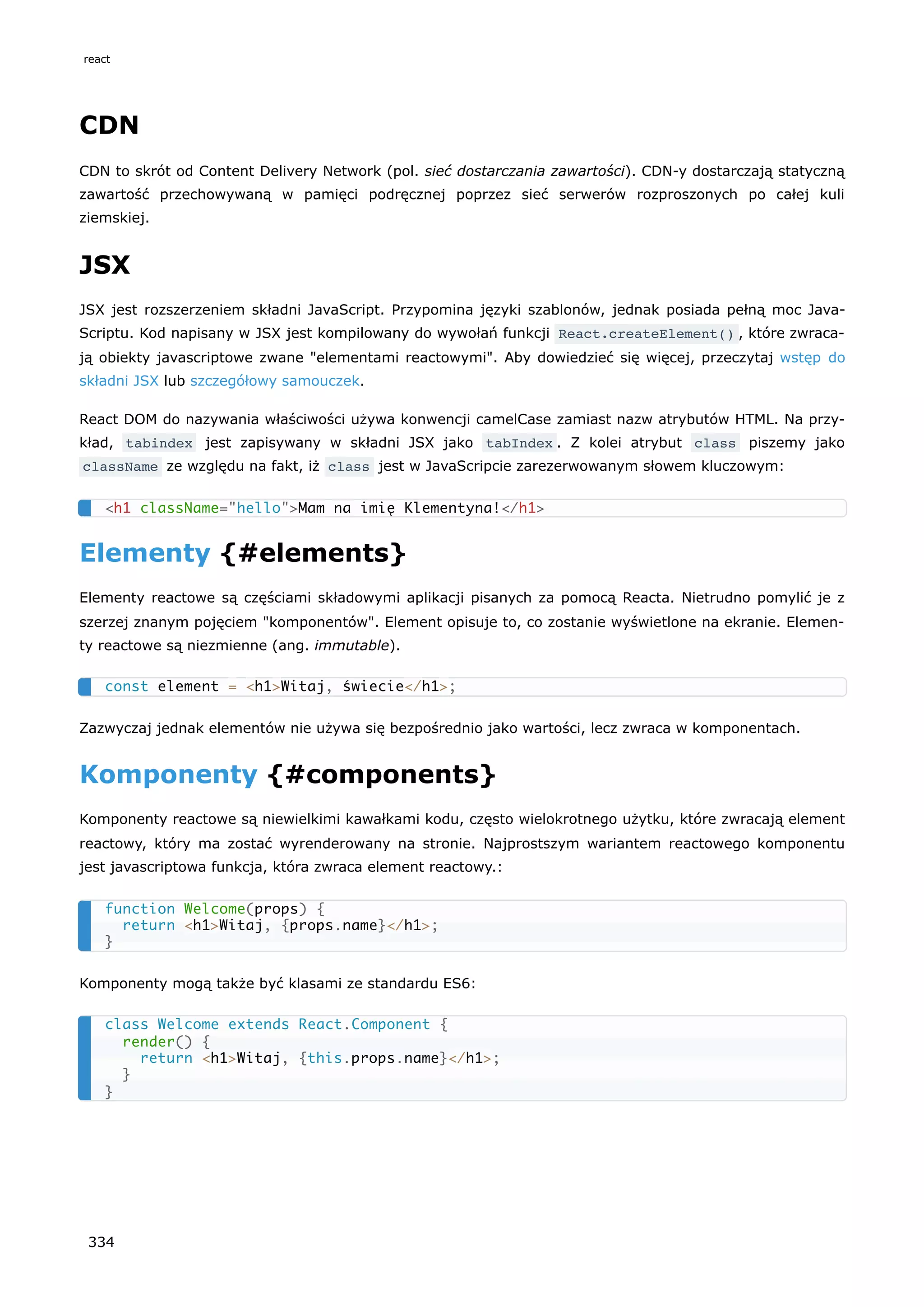 CDN
CDN to skrót od Content Delivery Network (pol. sieć dostarczania zawartości). CDN-y dostarczają statyczną
zawartość przechowywaną w pamięci podręcznej poprzez sieć serwerów rozproszonych po całej kuli
ziemskiej.
JSX
JSX jest rozszerzeniem składni JavaScript. Przypomina języki szablonów, jednak posiada pełną moc Java-
Scriptu. Kod napisany w JSX jest kompilowany do wywołań funkcji React.createElement() , które zwraca-
ją obiekty javascriptowe zwane "elementami reactowymi". Aby dowiedzieć się więcej, przeczytaj wstęp do
składni JSX lub szczegółowy samouczek.
React DOM do nazywania właściwości używa konwencji camelCase zamiast nazw atrybutów HTML. Na przy-
kład, tabindex jest zapisywany w składni JSX jako tabIndex . Z kolei atrybut class piszemy jako
className ze względu na fakt, iż class jest w JavaScripcie zarezerwowanym słowem kluczowym:
Elementy {#elements}
Elementy reactowe są częściami składowymi aplikacji pisanych za pomocą Reacta. Nietrudno pomylić je z
szerzej znanym pojęciem "komponentów". Element opisuje to, co zostanie wyświetlone na ekranie. Elemen-
ty reactowe są niezmienne (ang. immutable).
Zazwyczaj jednak elementów nie używa się bezpośrednio jako wartości, lecz zwraca w komponentach.
Komponenty {#components}
Komponenty reactowe są niewielkimi kawałkami kodu, często wielokrotnego użytku, które zwracają element
reactowy, który ma zostać wyrenderowany na stronie. Najprostszym wariantem reactowego komponentu
jest javascriptowa funkcja, która zwraca element reactowy.:
Komponenty mogą także być klasami ze standardu ES6:
<h1 className="hello">Mam na imię Klementyna!</h1>
const element = <h1>Witaj, świecie</h1>;
function Welcome(props) {
return <h1>Witaj, {props.name}</h1>;
}
class Welcome extends React.Component {
render() {
return <h1>Witaj, {this.props.name}</h1>;
}
}
react
334
 