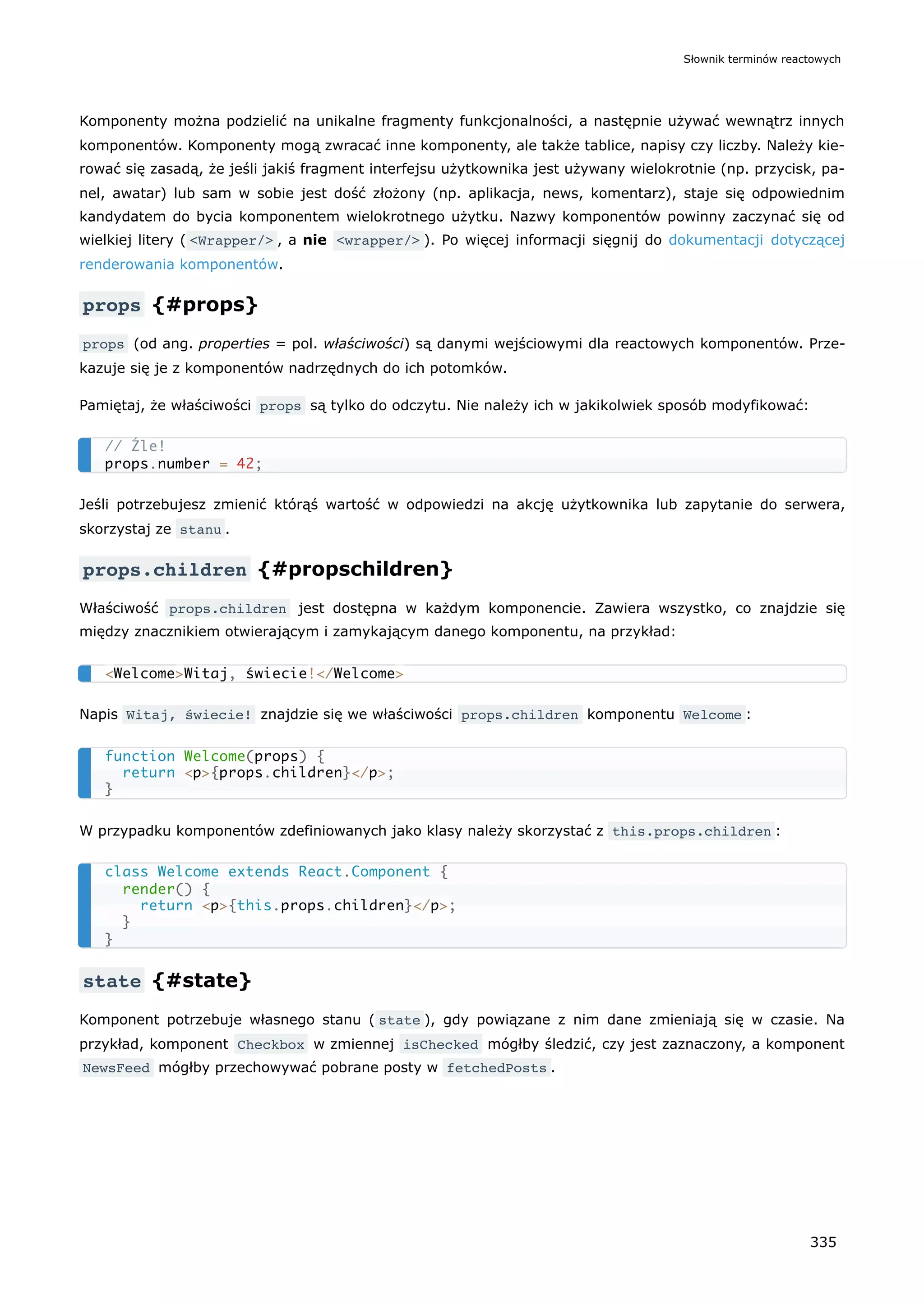 Komponenty można podzielić na unikalne fragmenty funkcjonalności, a następnie używać wewnątrz innych
komponentów. Komponenty mogą zwracać inne komponenty, ale także tablice, napisy czy liczby. Należy kie-
rować się zasadą, że jeśli jakiś fragment interfejsu użytkownika jest używany wielokrotnie (np. przycisk, pa-
nel, awatar) lub sam w sobie jest dość złożony (np. aplikacja, news, komentarz), staje się odpowiednim
kandydatem do bycia komponentem wielokrotnego użytku. Nazwy komponentów powinny zaczynać się od
wielkiej litery ( <Wrapper/> , a nie <wrapper/> ). Po więcej informacji sięgnij do dokumentacji dotyczącej
renderowania komponentów.
props {#props}
props (od ang. properties = pol. właściwości) są danymi wejściowymi dla reactowych komponentów. Prze-
kazuje się je z komponentów nadrzędnych do ich potomków.
Pamiętaj, że właściwości props są tylko do odczytu. Nie należy ich w jakikolwiek sposób modyfikować:
Jeśli potrzebujesz zmienić którąś wartość w odpowiedzi na akcję użytkownika lub zapytanie do serwera,
skorzystaj ze stanu .
props.children {#propschildren}
Właściwość props.children jest dostępna w każdym komponencie. Zawiera wszystko, co znajdzie się
między znacznikiem otwierającym i zamykającym danego komponentu, na przykład:
Napis Witaj, świecie! znajdzie się we właściwości props.children komponentu Welcome :
W przypadku komponentów zdefiniowanych jako klasy należy skorzystać z this.props.children :
state {#state}
Komponent potrzebuje własnego stanu ( state ), gdy powiązane z nim dane zmieniają się w czasie. Na
przykład, komponent Checkbox w zmiennej isChecked mógłby śledzić, czy jest zaznaczony, a komponent
NewsFeed mógłby przechowywać pobrane posty w fetchedPosts .
// Źle!
props.number = 42;
<Welcome>Witaj, świecie!</Welcome>
function Welcome(props) {
return <p>{props.children}</p>;
}
class Welcome extends React.Component {
render() {
return <p>{this.props.children}</p>;
}
}
Słownik terminów reactowych
335
 