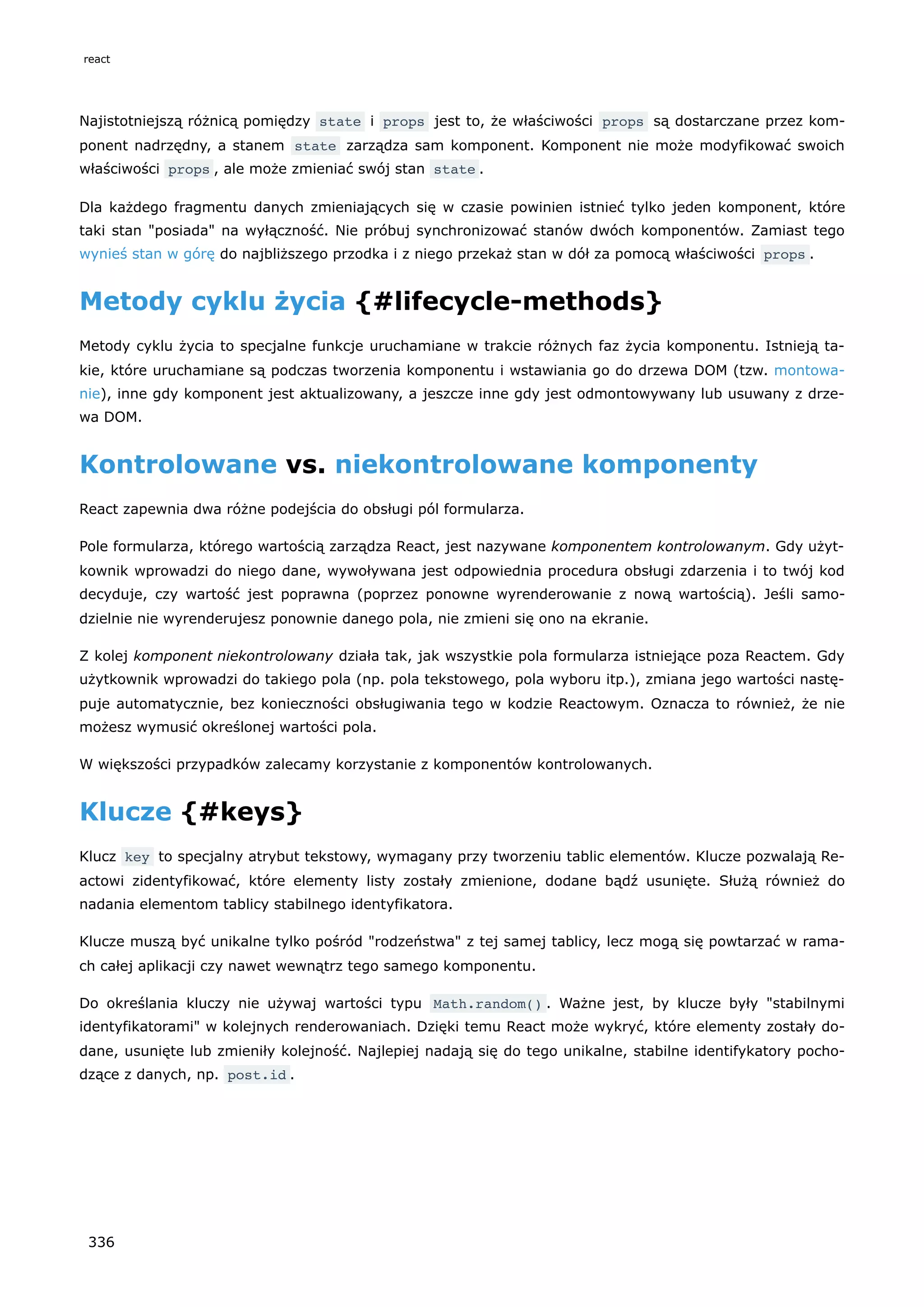 Najistotniejszą różnicą pomiędzy state i props jest to, że właściwości props są dostarczane przez kom-
ponent nadrzędny, a stanem state zarządza sam komponent. Komponent nie może modyfikować swoich
właściwości props , ale może zmieniać swój stan state .
Dla każdego fragmentu danych zmieniających się w czasie powinien istnieć tylko jeden komponent, które
taki stan "posiada" na wyłączność. Nie próbuj synchronizować stanów dwóch komponentów. Zamiast tego
wynieś stan w górę do najbliższego przodka i z niego przekaż stan w dół za pomocą właściwości props .
Metody cyklu życia {#lifecycle-methods}
Metody cyklu życia to specjalne funkcje uruchamiane w trakcie różnych faz życia komponentu. Istnieją ta-
kie, które uruchamiane są podczas tworzenia komponentu i wstawiania go do drzewa DOM (tzw. montowa-
nie), inne gdy komponent jest aktualizowany, a jeszcze inne gdy jest odmontowywany lub usuwany z drze-
wa DOM.
Kontrolowane vs. niekontrolowane komponenty
React zapewnia dwa różne podejścia do obsługi pól formularza.
Pole formularza, którego wartością zarządza React, jest nazywane komponentem kontrolowanym. Gdy użyt-
kownik wprowadzi do niego dane, wywoływana jest odpowiednia procedura obsługi zdarzenia i to twój kod
decyduje, czy wartość jest poprawna (poprzez ponowne wyrenderowanie z nową wartością). Jeśli samo-
dzielnie nie wyrenderujesz ponownie danego pola, nie zmieni się ono na ekranie.
Z kolej komponent niekontrolowany działa tak, jak wszystkie pola formularza istniejące poza Reactem. Gdy
użytkownik wprowadzi do takiego pola (np. pola tekstowego, pola wyboru itp.), zmiana jego wartości nastę-
puje automatycznie, bez konieczności obsługiwania tego w kodzie Reactowym. Oznacza to również, że nie
możesz wymusić określonej wartości pola.
W większości przypadków zalecamy korzystanie z komponentów kontrolowanych.
Klucze {#keys}
Klucz key to specjalny atrybut tekstowy, wymagany przy tworzeniu tablic elementów. Klucze pozwalają Re-
actowi zidentyfikować, które elementy listy zostały zmienione, dodane bądź usunięte. Służą również do
nadania elementom tablicy stabilnego identyfikatora.
Klucze muszą być unikalne tylko pośród "rodzeństwa" z tej samej tablicy, lecz mogą się powtarzać w rama-
ch całej aplikacji czy nawet wewnątrz tego samego komponentu.
Do określania kluczy nie używaj wartości typu Math.random() . Ważne jest, by klucze były "stabilnymi
identyfikatorami" w kolejnych renderowaniach. Dzięki temu React może wykryć, które elementy zostały do-
dane, usunięte lub zmieniły kolejność. Najlepiej nadają się do tego unikalne, stabilne identifykatory pocho-
dzące z danych, np. post.id .
react
336
 