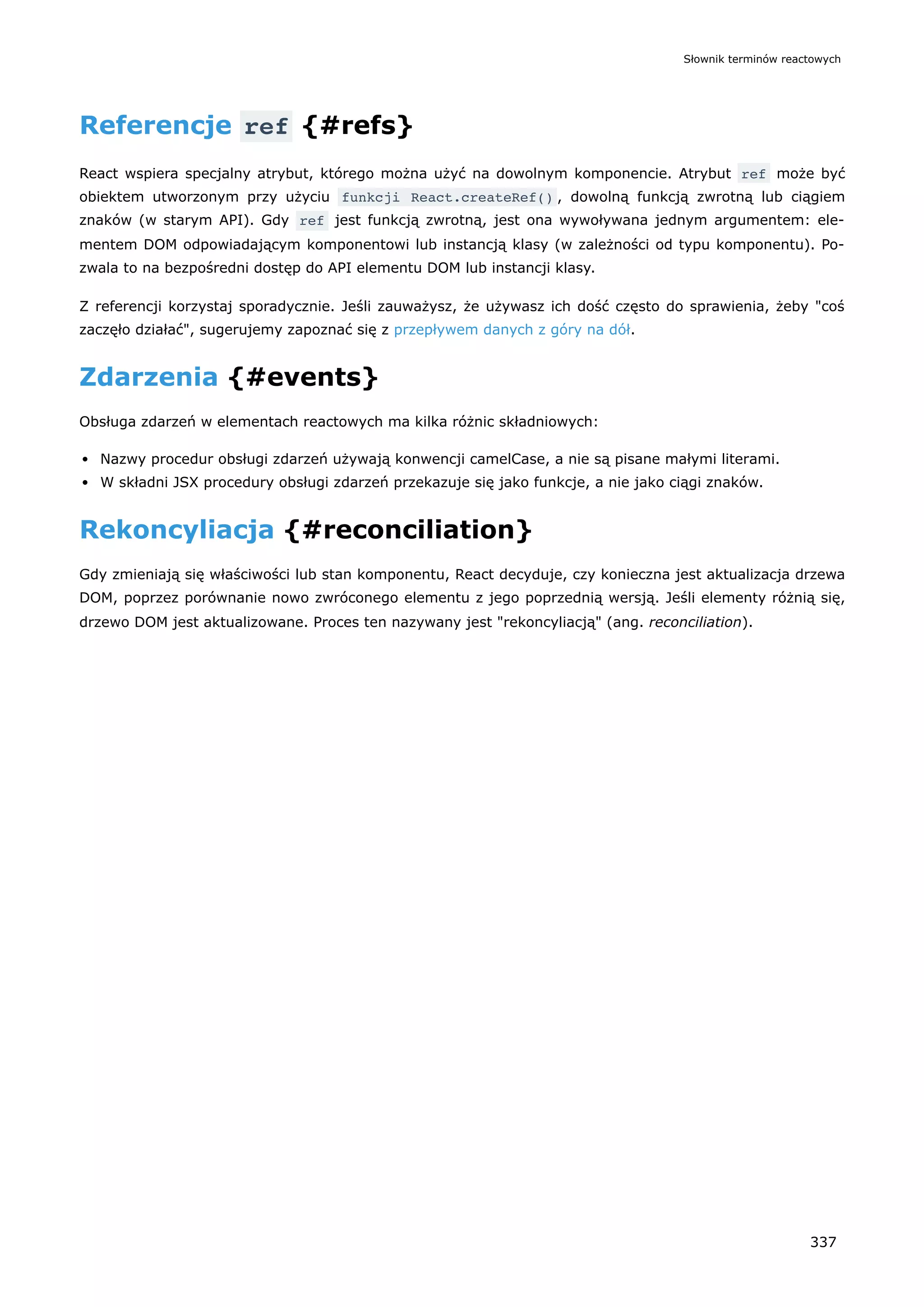 Referencje ref {#refs}
React wspiera specjalny atrybut, którego można użyć na dowolnym komponencie. Atrybut ref może być
obiektem utworzonym przy użyciu funkcji React.createRef() , dowolną funkcją zwrotną lub ciągiem
znaków (w starym API). Gdy ref jest funkcją zwrotną, jest ona wywoływana jednym argumentem: ele-
mentem DOM odpowiadającym komponentowi lub instancją klasy (w zależności od typu komponentu). Po-
zwala to na bezpośredni dostęp do API elementu DOM lub instancji klasy.
Z referencji korzystaj sporadycznie. Jeśli zauważysz, że używasz ich dość często do sprawienia, żeby "coś
zaczęło działać", sugerujemy zapoznać się z przepływem danych z góry na dół.
Zdarzenia {#events}
Obsługa zdarzeń w elementach reactowych ma kilka różnic składniowych:
Nazwy procedur obsługi zdarzeń używają konwencji camelCase, a nie są pisane małymi literami.
W składni JSX procedury obsługi zdarzeń przekazuje się jako funkcje, a nie jako ciągi znaków.
Rekoncyliacja {#reconciliation}
Gdy zmieniają się właściwości lub stan komponentu, React decyduje, czy konieczna jest aktualizacja drzewa
DOM, poprzez porównanie nowo zwróconego elementu z jego poprzednią wersją. Jeśli elementy różnią się,
drzewo DOM jest aktualizowane. Proces ten nazywany jest "rekoncyliacją" (ang. reconciliation).
Słownik terminów reactowych
337
 