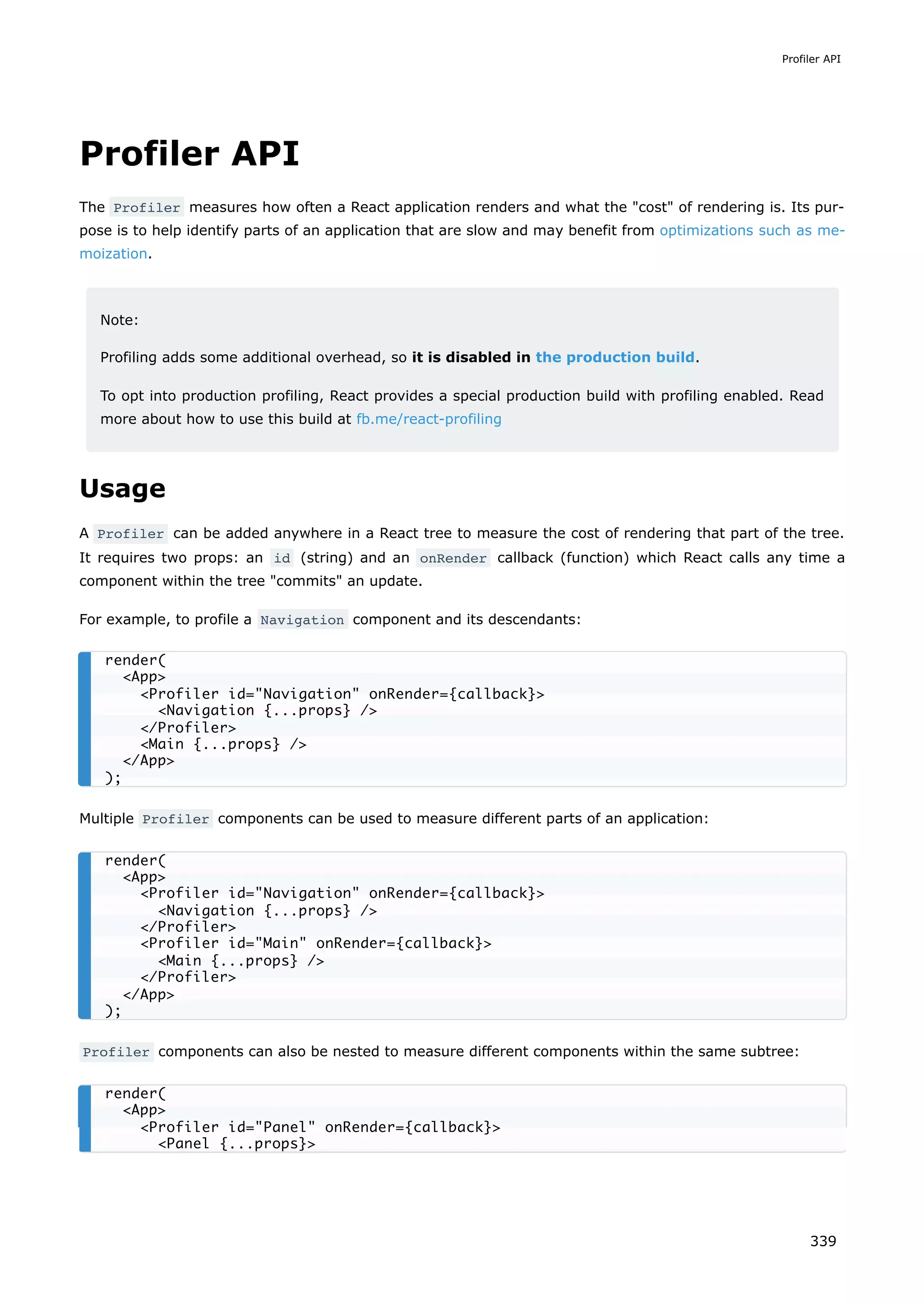 Profiler API
The Profiler measures how often a React application renders and what the "cost" of rendering is. Its pur-
pose is to help identify parts of an application that are slow and may benefit from optimizations such as me-
moization.
Note:
Profiling adds some additional overhead, so it is disabled in the production build.
To opt into production profiling, React provides a special production build with profiling enabled. Read
more about how to use this build at fb.me/react-profiling
Usage
A Profiler can be added anywhere in a React tree to measure the cost of rendering that part of the tree.
It requires two props: an id (string) and an onRender callback (function) which React calls any time a
component within the tree "commits" an update.
For example, to profile a Navigation component and its descendants:
Multiple Profiler components can be used to measure different parts of an application:
Profiler components can also be nested to measure different components within the same subtree:
render(
<App>
<Profiler id="Navigation" onRender={callback}>
<Navigation {...props} />
</Profiler>
<Main {...props} />
</App>
);
render(
<App>
<Profiler id="Navigation" onRender={callback}>
<Navigation {...props} />
</Profiler>
<Profiler id="Main" onRender={callback}>
<Main {...props} />
</Profiler>
</App>
);
render(
<App>
<Profiler id="Panel" onRender={callback}>
<Panel {...props}>
Profiler API
339
 