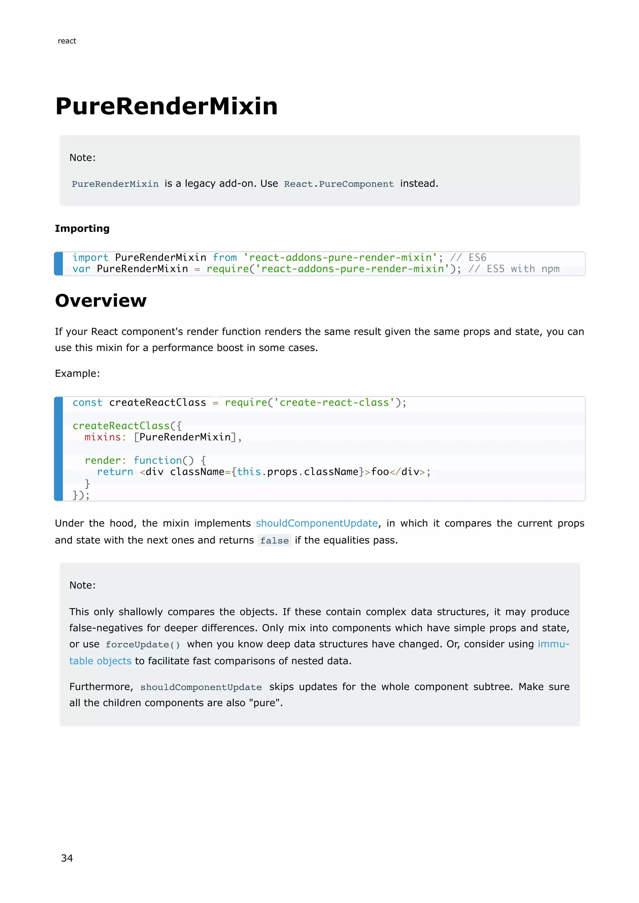 PureRenderMixin
Note:
PureRenderMixin is a legacy add-on. Use React.PureComponent instead.
Importing
Overview
If your React component's render function renders the same result given the same props and state, you can
use this mixin for a performance boost in some cases.
Example:
Under the hood, the mixin implements shouldComponentUpdate, in which it compares the current props
and state with the next ones and returns false if the equalities pass.
Note:
This only shallowly compares the objects. If these contain complex data structures, it may produce
false-negatives for deeper differences. Only mix into components which have simple props and state,
or use forceUpdate() when you know deep data structures have changed. Or, consider using immu-
table objects to facilitate fast comparisons of nested data.
Furthermore, shouldComponentUpdate skips updates for the whole component subtree. Make sure
all the children components are also "pure".
import PureRenderMixin from 'react-addons-pure-render-mixin'; // ES6
var PureRenderMixin = require('react-addons-pure-render-mixin'); // ES5 with npm
const createReactClass = require('create-react-class');
createReactClass({
mixins: [PureRenderMixin],
render: function() {
return <div className={this.props.className}>foo</div>;
}
});
react
34
 