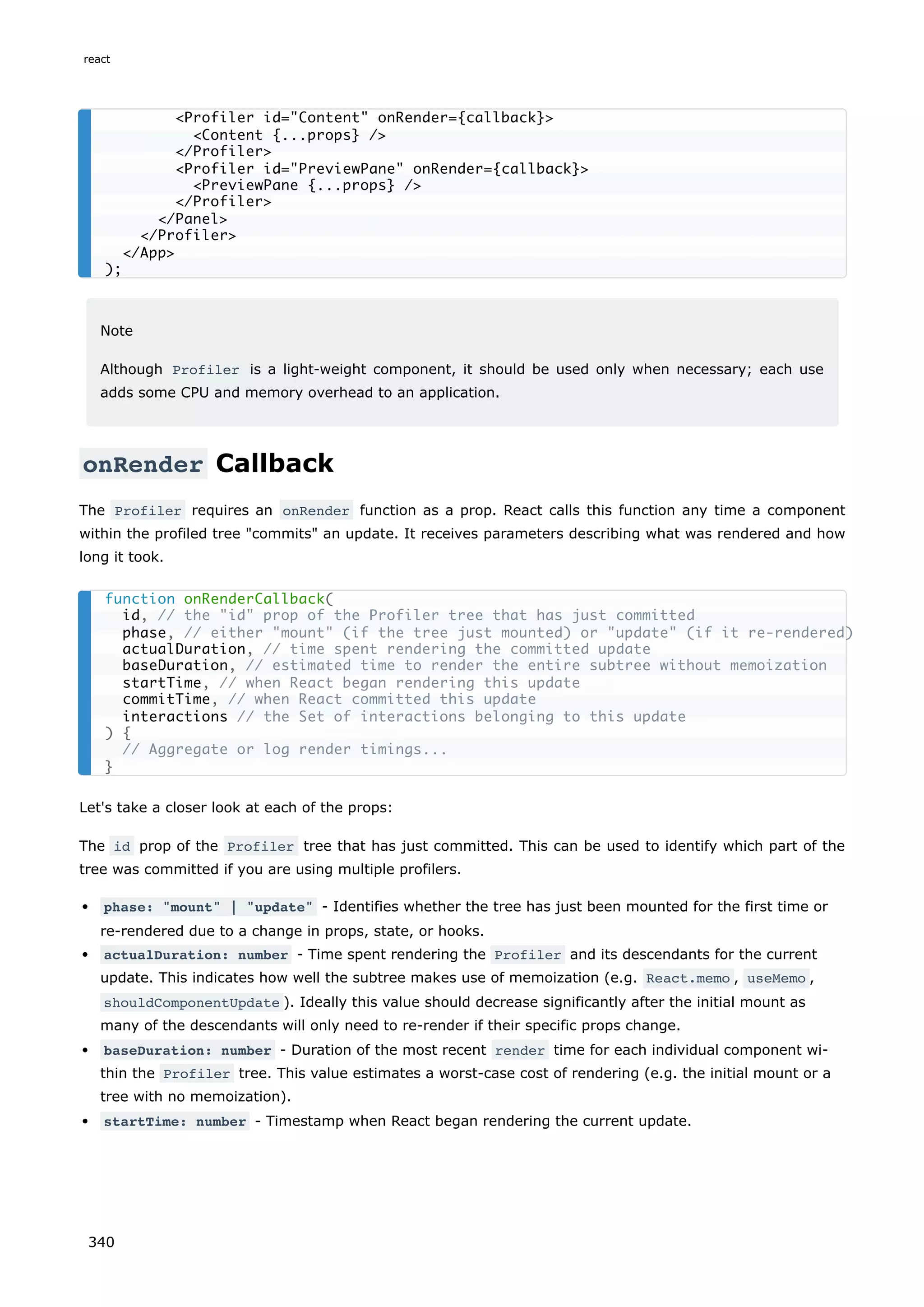 Note
Although Profiler is a light-weight component, it should be used only when necessary; each use
adds some CPU and memory overhead to an application.
onRender Callback
The Profiler requires an onRender function as a prop. React calls this function any time a component
within the profiled tree "commits" an update. It receives parameters describing what was rendered and how
long it took.
Let's take a closer look at each of the props:
The id prop of the Profiler tree that has just committed. This can be used to identify which part of the
tree was committed if you are using multiple profilers.
phase: "mount" | "update" - Identifies whether the tree has just been mounted for the first time or
re-rendered due to a change in props, state, or hooks.
actualDuration: number - Time spent rendering the Profiler and its descendants for the current
update. This indicates how well the subtree makes use of memoization (e.g. React.memo , useMemo ,
shouldComponentUpdate ). Ideally this value should decrease significantly after the initial mount as
many of the descendants will only need to re-render if their specific props change.
baseDuration: number - Duration of the most recent render time for each individual component wi-
thin the Profiler tree. This value estimates a worst-case cost of rendering (e.g. the initial mount or a
tree with no memoization).
startTime: number - Timestamp when React began rendering the current update.
<Profiler id="Content" onRender={callback}>
<Content {...props} />
</Profiler>
<Profiler id="PreviewPane" onRender={callback}>
<PreviewPane {...props} />
</Profiler>
</Panel>
</Profiler>
</App>
);
function onRenderCallback(
id, // the "id" prop of the Profiler tree that has just committed
phase, // either "mount" (if the tree just mounted) or "update" (if it re-rendered)
actualDuration, // time spent rendering the committed update
baseDuration, // estimated time to render the entire subtree without memoization
startTime, // when React began rendering this update
commitTime, // when React committed this update
interactions // the Set of interactions belonging to this update
) {
// Aggregate or log render timings...
}
react
340
 
