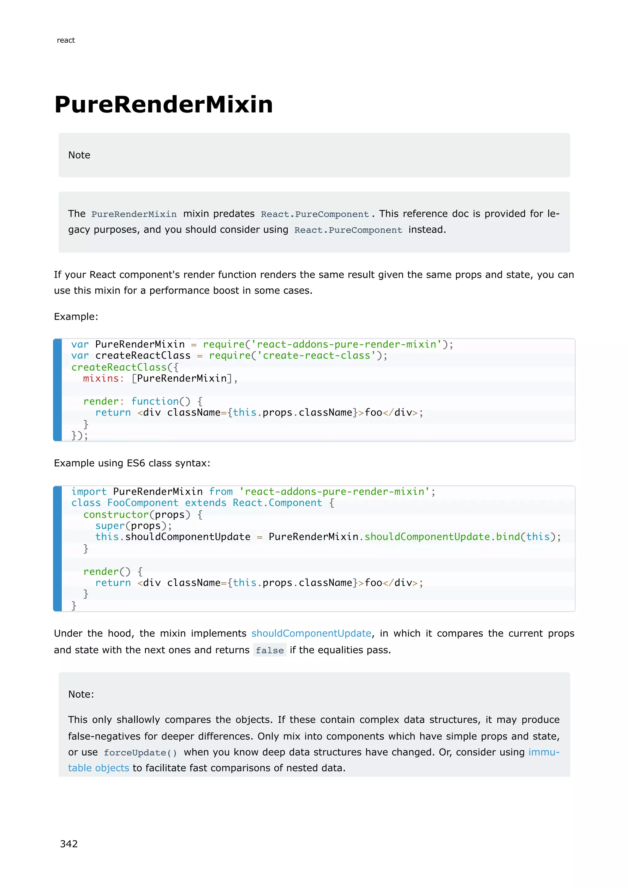 PureRenderMixin
Note
The PureRenderMixin mixin predates React.PureComponent . This reference doc is provided for le-
gacy purposes, and you should consider using React.PureComponent instead.
If your React component's render function renders the same result given the same props and state, you can
use this mixin for a performance boost in some cases.
Example:
Example using ES6 class syntax:
Under the hood, the mixin implements shouldComponentUpdate, in which it compares the current props
and state with the next ones and returns false if the equalities pass.
Note:
This only shallowly compares the objects. If these contain complex data structures, it may produce
false-negatives for deeper differences. Only mix into components which have simple props and state,
or use forceUpdate() when you know deep data structures have changed. Or, consider using immu-
table objects to facilitate fast comparisons of nested data.
var PureRenderMixin = require('react-addons-pure-render-mixin');
var createReactClass = require('create-react-class');
createReactClass({
mixins: [PureRenderMixin],
render: function() {
return <div className={this.props.className}>foo</div>;
}
});
import PureRenderMixin from 'react-addons-pure-render-mixin';
class FooComponent extends React.Component {
constructor(props) {
super(props);
this.shouldComponentUpdate = PureRenderMixin.shouldComponentUpdate.bind(this);
}
render() {
return <div className={this.props.className}>foo</div>;
}
}
react
342
 