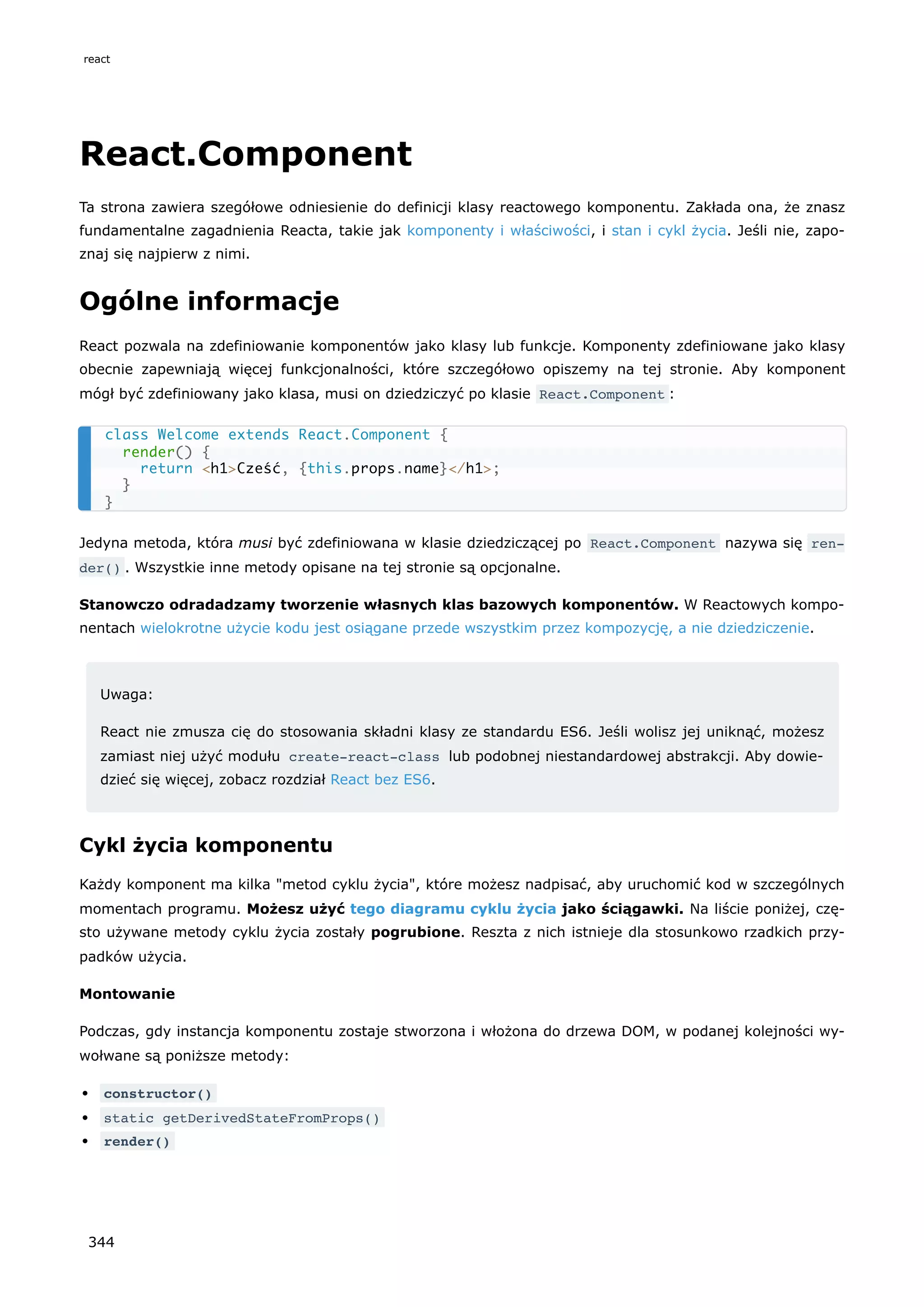 React.Component
Ta strona zawiera szegółowe odniesienie do definicji klasy reactowego komponentu. Zakłada ona, że znasz
fundamentalne zagadnienia Reacta, takie jak komponenty i właściwości, i stan i cykl życia. Jeśli nie, zapo-
znaj się najpierw z nimi.
Ogólne informacje
React pozwala na zdefiniowanie komponentów jako klasy lub funkcje. Komponenty zdefiniowane jako klasy
obecnie zapewniają więcej funkcjonalności, które szczegółowo opiszemy na tej stronie. Aby komponent
mógł być zdefiniowany jako klasa, musi on dziedziczyć po klasie React.Component :
Jedyna metoda, która musi być zdefiniowana w klasie dziedziczącej po React.Component nazywa się ren‐
der() . Wszystkie inne metody opisane na tej stronie są opcjonalne.
Stanowczo odradadzamy tworzenie własnych klas bazowych komponentów. W Reactowych kompo-
nentach wielokrotne użycie kodu jest osiągane przede wszystkim przez kompozycję, a nie dziedziczenie.
Uwaga:
React nie zmusza cię do stosowania składni klasy ze standardu ES6. Jeśli wolisz jej uniknąć, możesz
zamiast niej użyć modułu create-react-class lub podobnej niestandardowej abstrakcji. Aby dowie-
dzieć się więcej, zobacz rozdział React bez ES6.
Cykl życia komponentu
Każdy komponent ma kilka "metod cyklu życia", które możesz nadpisać, aby uruchomić kod w szczególnych
momentach programu. Możesz użyć tego diagramu cyklu życia jako ściągawki. Na liście poniżej, czę-
sto używane metody cyklu życia zostały pogrubione. Reszta z nich istnieje dla stosunkowo rzadkich przy-
padków użycia.
Montowanie
Podczas, gdy instancja komponentu zostaje stworzona i włożona do drzewa DOM, w podanej kolejności wy-
wołwane są poniższe metody:
constructor()
static getDerivedStateFromProps()
render()
class Welcome extends React.Component {
render() {
return <h1>Cześć, {this.props.name}</h1>;
}
}
react
344
 