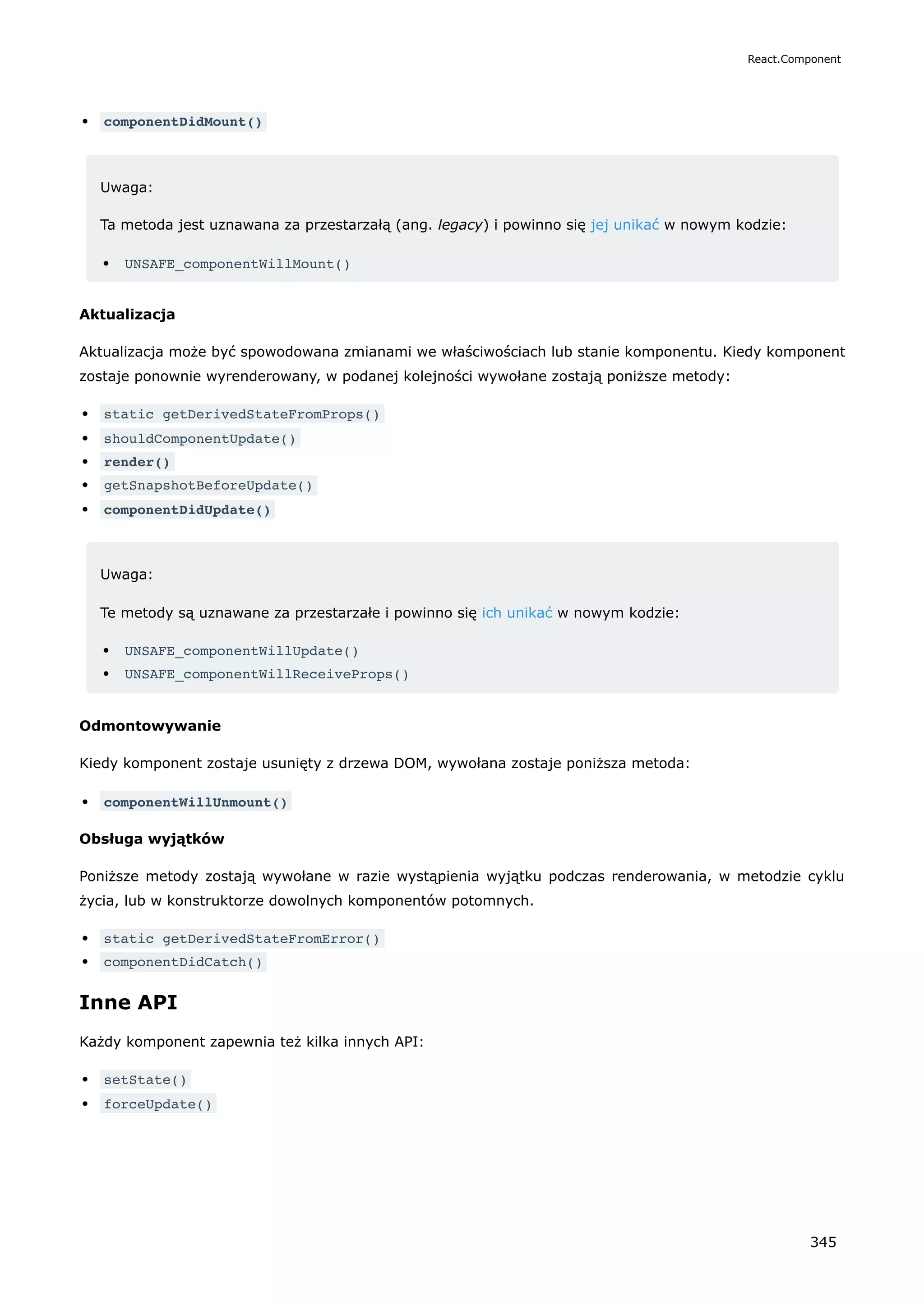 componentDidMount()
Uwaga:
Ta metoda jest uznawana za przestarzałą (ang. legacy) i powinno się jej unikać w nowym kodzie:
UNSAFE_componentWillMount()
Aktualizacja
Aktualizacja może być spowodowana zmianami we właściwościach lub stanie komponentu. Kiedy komponent
zostaje ponownie wyrenderowany, w podanej kolejności wywołane zostają poniższe metody:
static getDerivedStateFromProps()
shouldComponentUpdate()
render()
getSnapshotBeforeUpdate()
componentDidUpdate()
Uwaga:
Te metody są uznawane za przestarzałe i powinno się ich unikać w nowym kodzie:
UNSAFE_componentWillUpdate()
UNSAFE_componentWillReceiveProps()
Odmontowywanie
Kiedy komponent zostaje usunięty z drzewa DOM, wywołana zostaje poniższa metoda:
componentWillUnmount()
Obsługa wyjątków
Poniższe metody zostają wywołane w razie wystąpienia wyjątku podczas renderowania, w metodzie cyklu
życia, lub w konstruktorze dowolnych komponentów potomnych.
static getDerivedStateFromError()
componentDidCatch()
Inne API
Każdy komponent zapewnia też kilka innych API:
setState()
forceUpdate()
React.Component
345
 