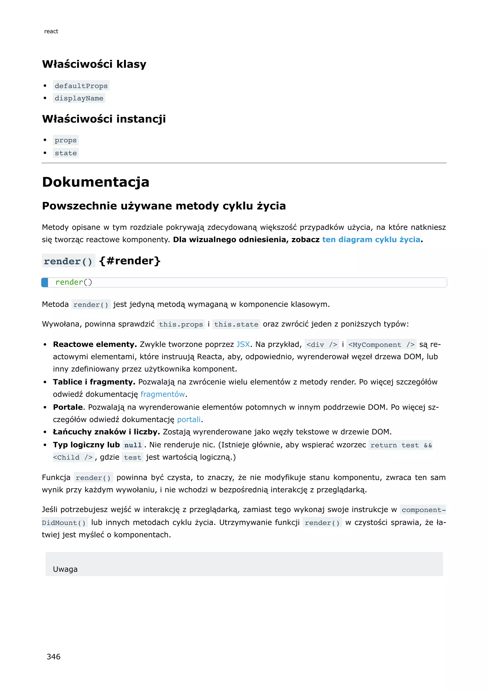 Właściwości klasy
defaultProps
displayName
Właściwości instancji
props
state
Dokumentacja
Powszechnie używane metody cyklu życia
Metody opisane w tym rozdziale pokrywają zdecydowaną większość przypadków użycia, na które natkniesz
się tworząc reactowe komponenty. Dla wizualnego odniesienia, zobacz ten diagram cyklu życia.
render() {#render}
Metoda render() jest jedyną metodą wymaganą w komponencie klasowym.
Wywołana, powinna sprawdzić this.props i this.state oraz zwrócić jeden z poniższych typów:
Reactowe elementy. Zwykle tworzone poprzez JSX. Na przykład, <div /> i <MyComponent /> są re-
actowymi elementami, które instruują Reacta, aby, odpowiednio, wyrenderował węzeł drzewa DOM, lub
inny zdefiniowany przez użytkownika komponent.
Tablice i fragmenty. Pozwalają na zwrócenie wielu elementów z metody render. Po więcej szczegółów
odwiedź dokumentację fragmentów.
Portale. Pozwalają na wyrenderowanie elementów potomnych w innym poddrzewie DOM. Po więcej sz-
czegółów odwiedź dokumentację portali.
Łańcuchy znaków i liczby. Zostają wyrenderowane jako węzły tekstowe w drzewie DOM.
Typ logiczny lub null . Nie renderuje nic. (Istnieje głównie, aby wspierać wzorzec return test &&
<Child /> , gdzie test jest wartością logiczną.)
Funkcja render() powinna być czysta, to znaczy, że nie modyfikuje stanu komponentu, zwraca ten sam
wynik przy każdym wywołaniu, i nie wchodzi w bezpośrednią interakcję z przeglądarką.
Jeśli potrzebujesz wejść w interakcję z przeglądarką, zamiast tego wykonaj swoje instrukcje w component‐
DidMount() lub innych metodach cyklu życia. Utrzymywanie funkcji render() w czystości sprawia, że ła-
twiej jest myśleć o komponentach.
Uwaga
render()
react
346
 
